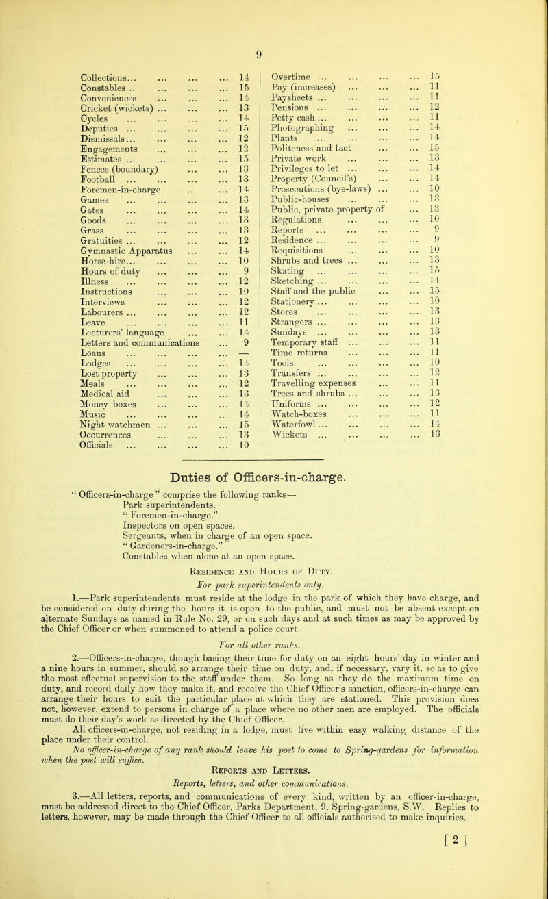 Collections... ... ... ... 14 Constables... ... ... ... 15 Conveniences ... ... ... 14 Cricket (wickets) ... ... ... 13 Cycles ... ... ... ... 14 Deputies ... ... ... ... 15 Dismissals... ... ... ... 12 Engagements .., ... ... 12 Estimates ... ... ... ... 15 Fences (boundary) ... ... 13 Football 13 Foremen-in-charge .. ... 14 Games ... ... ... ... 13 Gates 14 Goods ... ... ... ... 13 Grass ... ... ... ... 13 Gratuities ... ... ... ... 12 Gymnastic Apparatus ... ... 14 Horse-hire... ... ... ... 10 Hours of duty ... ... ... 9 Illness 12 Instructions ... ... ... 10 Interviews ... ... ... 12 Labourers ... ... ... ... 12 Leave ... ... ... ... 11 Lecturers' language ... ... 14 Letters and communications ... 9 Loans ... ... ... ... — Lodges ... ... ... ... 14 Lost property ... ... ... 13 Meals 12 Medical aid ... ... ... 13 Money boxes ... ... ... 14 Music ... ... ... ... 14 Night watchmen ... ... ... 15 Occurrences ... ... ... 13 Officials 10 Overtime ... ... 15 Pay (increases) ... 11 Paysheets ... ... 11 Pensions ... ... 12 Petty cash ... ... 11 Photographing ... 14 Plants ... 14 Politeness and tact ... 15 Private work ... 13 Privileges to let ... ... 14 Property (Council's) ... 14 Prosecutions (bye-laws) ... ... 10 Public-houses ... 13 Public, private property of ... 13 Regulations ... 10 Eeports 9 Residence ... 9 Requisitions ... 10 Shrubs and trees ... ... 13 Skating ... 15 Sketching ... ... 14 Staff and the public ... 15 Stationery ... ... 10 Stores ... 13 Strangers ... Sundays ... 13 ... 13 Temporary staff ... ... 11 Time returns ... 11 Tools ... 10 Transfers ... ... 12 Travelling expenses ... 11 Trees and shrubs ... ... 13 Uniforms ... ... 12 Watch-boxes ... 11 Waterfowl... ... 14 Wickets ... ... 13 Duties of Officers-in-cliarge.  Officers-in-charge  comprise the following ranks— Park superintendents.  Foremen-in-charge. Inspectors on open spaces. Sergeants, when in charge of an open space.  Gardeners-in-charge. Constables when alone at an open space. Residence and Hours of Duty. For parTc superintendents only. 1. —Park superintendents must reside at the lodge in the park of which they have charge, and be considered on duty during the hours it is open to the public, and must not be absent except on alternate Sundays as named in Rule No. 29, or on such days and at such times as may be approved by the Chief Officer or when summoned to attend a police court. For all other ranks. 2. —Officers-in-charge, though basing their time for duty on an eight hours' day in winter and a nine hours in summer, should so arrange their time on duty, and, if necessary, vary it, so as to give the most effectual supervision to the staff under them. So long as they do the maximum time on duty, and record daily how they make it, and receive the Chief Officer's sanction, officers-in-charge can arrange their hours to suit the particular place at which they are stationed. This provision does not, however, extend to persons in charge of a place where no other men are employed. The officials must do their day's work as directed by the Chief Officer. All officers-in-charge, not residing in a lodge, must live within easy walking distance of the place under their control. No offtcer-in-cliarge of any ranh should leave his post to come to Spring-gardens for information when the post will suffice. Reports and Letters. Reports, letters, and other communications. 3. —All letters, reports, and communications of every kind, written by an officer-in-charge, must be addressed direct to the Chief Officer, Parks Department, 9, Spring-gardens, S.W. Replies to letters, however, may be made through the Chief Officer to all officials authorised to make inquiries. [2J