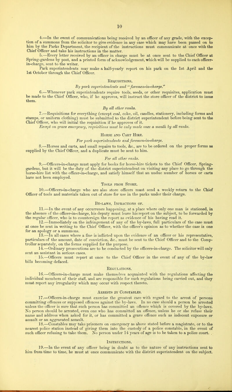 4. —In the event of communications being received by an officer of any grade, with the excep- tion of a summons from the solicitor to give evidence in any case which may have been passed on to him by the Parks Department, the recipient of the instructions must communicate at once with the Chief Officer and take his instructions in the matter. 5. —Every letter received by an officer in charge must be at once sent to the Chief Officer at Spring-gardens by post, and a printed form of acknowledgement, which will be supplied to each officer- in-charge, sent to the writer. Park superintendents may make a half-yearlj'^ report on his park on the 1st April and the 1st October through the Chief Officer. Requisitions. Bi/ park superintendents and  foreme)v-in-charge. 6. —Whenever park superintendents require tools, seeds, or other requisites, application must be made to the Chief Officer, who, if he approves, will instruct the store officer of the district to issue them. By all other ranks. 7. —Requisitions for everything (except coal, coke, oil, candles, stationery, including forms and stamps, or uniform clothing) must be submitted to the district superintendent before being sent to the Chief Officer, who will initial the requisition if he approves of it. Except on grave emergency, requisitions must he only mad^e once a month by all ranks. Horse and Cart Hire. For park superintendents and foremen-in-charge. 8. —Horses and carts, and small repairs to tools, &c., are to be ordered on the proper forms as supplied by the Chief Officer, and a duplicate must be sent to him. For all other ranks. 9. —Officers-in-charge must apply for books for horse-hire tickets to the Chief Officer, Spring- gardens, but it will be the duty of the district superintendent on visiting any place to go through the horse-hire list with the officer-in-charge, and satisfy himself that an undue number of horses or carts have not been employed. Tools from Store. 10. —Officers-in-charge who are also store officers must send a weekly return to the Chief Officer of tools and materials taken out of store for use in the parks under their charge. By-laws, Infractions of. 11. —In the event of any occurrence happening, at a place where only one man is stationed, in the absence of the officer-in-charge, his deputy must leave his report on the subject, to be forwarded by the regular officer, who is to countersign the report as evidence of his having read it. 12. —Immediately on the infringement of any of the by-laws, full particulars of the case must at once be sent in writing to the Chief Officer, with the officer's opinion as to whether the case is one for an apology or a summons. 13. -—In all cases where a fine is inflicted upon the evidence of an officer or his representative, particulars of the amount, date of conviction, &c., must be sent to the Chief Officer and to the Comp- troller separately, on the forms supplied for the purpose. 14. —Ordinary prosecutions are to be conducted by the officers-in-charge. The solicitor will only sent an assistant in serious cases. 15. —Officers must report at once to the Chief Officer in the event of any of the by-law bills becoming defaced. Regulations. 16. —Officers-in-charge must make themselves acquainted with the regulations affecting the individual members of their staff, and are responsible for such regulations being carried out, and they must report any irregularity which may occur with respect thereto. Arrests by Constables. 17. —Officers-in-charge must exercise the greatest care with regard to the arrest of persons committing offences or supposed offences against the by-laws. In no case should a person be arrested unless the officer is sure that such person has committed an offence which is covered by the by-laws. No person should be arrested, even one who has committed an offence, unless he or she refuse their name and address when asked for it, or has committed a grave offence such as indecent exposure or assault or an aggravated assault. 18. —Constables may take prisoners on emergency as above stated before a magistrate, or to the nearest police station instead of giving them into the custody of a police constable, in the event of such officer refusing to take them. No person under 14 years of age is to be taken to a police court. . Instructions. 19. —In the event of any officer being in doubt as to the nature of anj^ instructions sent to bim from time to time, he must at once communicate with the district superintendent on the subject.