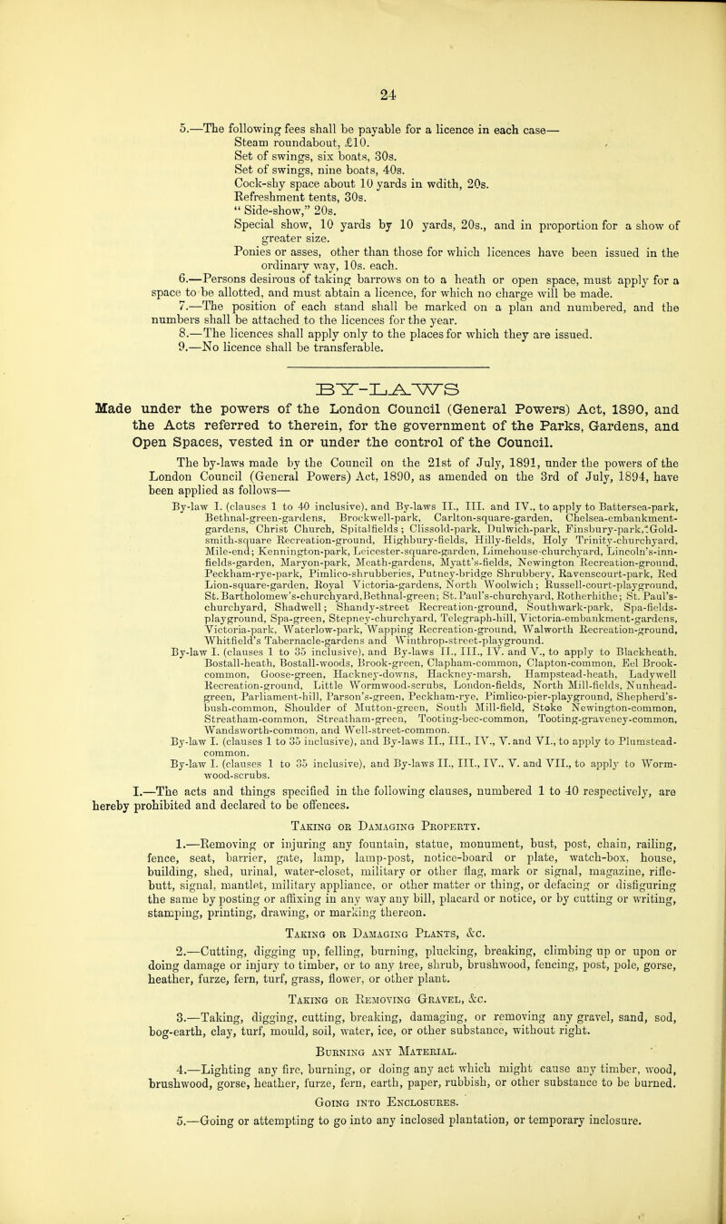 5. —The following fees shall be payable for a licence in each case— Steam roundabout, £10. Set of swings, six boat8, 30s. Set of swings, nine boats, 40s. Cock-shy space about 10 yards in wdith, 20s. Refreshment tents, 30s.  Side-show, 20s. Special show, 10 yards by 10 yards, 20s., and in proportion for a show of greater size. Ponies or asses, other than those for which licences have been issued in the ordinary way, 10s. each. 6. —Persons desirous of taking barrows on to a heath or open space, must apply for a space to be allotted, and must abtain a licence, for which no charge will be made. 7. —The position of each stand shall be marked on a plan and numbered, and the numbers shall be attached to the licences for the year. 8. —The licences shall apply only to the places for which they are issued. 9. —No licence shall be transferable. Made under tlie powers of the London Council (General Powers) Act, 1890, and th.e Acts referred to therein, for tlie government of the Parks, Gardens, and Open Spaces, vested in or under the control of the Council. The by-laws made by the Council on the 21st of July, 1891, under the powers of the London Council (General Powers) Act, 1890, as amended on the Brd of July, 1894, have been applied as follows— By-law I. (clauses 1 to 40 inclusive), and By-laws II., III. and IV., to apply to Battersea-park, Bethnal-green-gardens, Brockwell-park, Carlton-square-garden, Chelsea-embankment- gardens, Christ Church, Spitalfields ; Clissold-park, Dulwich-park, Finsbury-park,tGold- smith-square Recreation-ground, Highbury-fields, Hilly-fields, Holy Trinity-churchyard, Mile-end; Kennington-park, Leicester-square-garden, Limehouse-churchyard, Lincoln's-inn- fields-garden, Maryon-park, Meath-gardens, Myatt's-fields, Newington Recreation-ground, Peckham-rye-park, Pimlico-shrubberies, Putney-bridge Shrubbery, Eavenscourt-park, Red Lion-square-garden, Royal Victoria-gardens, North Woolwich; Russell-court-playground, St. Bartholomew's-churchyard,Bethnal-green; St-Paul's-churchyard, Rotherhithe; St. Paul's- churchyard, Shadwell; Shandy-street Recreation-ground, Southwark-park, Spa-ficlds- playground, Spa-green, Stepney-churchyard, Telegraph-hill, Victoria-embankment-gardens, Victoria-park, Waterlow-park, Wapping Recreation-ground, Walworth Recreation-ground, Whitfield's Tabernacle-gardens and Wiuthrop-street-playground. By-law I. (clauses 1 to 35 inclusive), and By-laws II., III., IV. and V., to apply to Blackheath, Bostall-heath, Bostall-woods, Brook-green, Clapham-common, Clapton-common, Eel Brook- common, Goose-green, Hackney-downs, Hackncy-marsh, Hampstead-heath, Ladywell Recreation-ground, Little Wormwood-scrubs, London-fields, North Mill-fields, Nunhead- green. Parliament-hill, Parson's-green, Peckham-rye, Pimlico-pier-playground, Shepherd's- bush-common, Shoulder of Mutton-green, South Mill-field, Stoke Newington-common, Streatham-common, Streatham-green, Tooting-bec-common, Tooting-graveney-common, Wandsworth-common, and Well-street-common. By-law I. (clauses I to 35 inclusive), and By-laws II., III., IV., V. and VI., to apply to Plumstead- common. By-law 1. (clauses 1 to 35 inclusive), and By-laws II., III., IV., V. and VII., to applj- to Worm- wood-scrubs. I.—The acts and things specified in the following clauses, numbered 1 to 40 respectively, are hereby prohibited and declared to be offences. Taking or Damaging Property. 1. —Removing or injuring any fountain, statue, monument, bust, post, chain, railing, fence, seat, barrier, gate, lamp, lamp-post, notice-board or plate, watch-box, house, building, shed, urinal, water-closet, military or other flag, mark or signal, magazine, rifle- butt, signal, mantlet, military appliance, or other matter or thing, or defacing or disfiguring the same by posting or affixing in any way any bill, placard or notice, or by cutting or writing, stamping, printing, drawing, or marking thereon. Taking or Damaging Plants, &c. 2. —Cutting, digging up, felling, burning, plucking, breaking, climbing up or upon or doing damage or injury to timber, or to any tree, shrub, brushwood, fencing, post, pole, gorse, heather, furze, fern, turf, grass, flower, or other plant. Taking or Plemoving Gravel, &c. 3. —Taking, digging, cutting, breaking, damaging, or removing any gravel, sand, sod, bog-earth, clay, turf, mould, soil, water, ice, or other substance, without right. Burning any Material. 4. —Lighting any fire, burning, or doing any act which might cause any timber, wood, brushwood, gorse, heather, furze, fern, earth, paper, rubbish, or other substance to be burned. Going into Enclosures. 5. —Going or attempting to go into any inclosed plantation, or temporary inclosure.