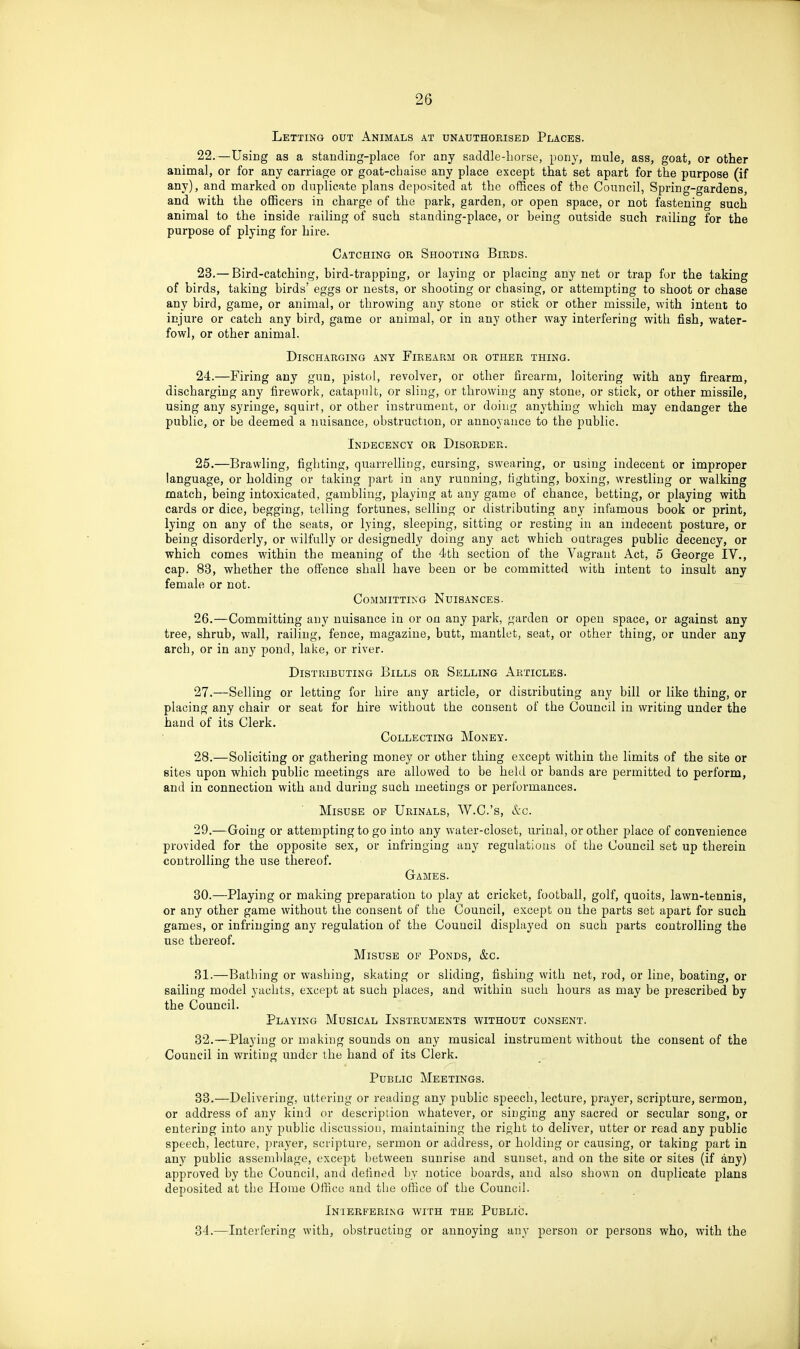 Letting out Animals at unauthorised Places. 22. —Using as a standing-place for any saddle-horse, pony, mule, ass, goat, or other animal, or for any carriage or goat-cbaise any place except that set apart for the purpose (if any), and marked on duplicate plans deposited at the offices of the Council, Spring-gardens, and with the officers in charge of the park, garden, or open space, or not fastening such animal to the inside railing of such standing-place, or being outside such railing for the purpose of plying for hire. Catching or Shooting Birds. 23. — Bird-catching, bird-trapping, or laying or placing any net or trap for the taking of birds, taking birds' eggs or nests, or shooting or chasing, or attempting to shoot or chase any bird, game, or animal, or throwing any stone or stick or other missile, with intent to injure or catch any bird, game or animal, or in any other way interfering with fish, water- fowl, or other animal. Discharging any Firearm or other thing. 24. —Firing any gun, pistol, revolver, or other firearm, loitering with any fii-earm, discharging any firework, catapult, or sling, or throwing any stone, or stick, or other missile, using any syringe, squirt, or other instrument, or doing anything which may endanger the public, or be deemed a nuisance, obstruction, or annoyance to the public. Indecency or Disorder. 25. —Brawling, fighting, quarrelling, cursing, swearing, or using indecent or improper language, or holding or taking part in any running, fighting, boxing, wrestling or walking match, being intoxicated, gambling, playing at any game of chance, betting, or playing with cards or dice, begging, telling fortunes, selling or distributing any infamous book or print, lying on any of the seats, or lying, sleeping, sitting or resting hi an indecent posture, or being disorderly, or wilfully or designedly doing any act which outrages public decency, or which comes within the meaning of the 4th section of the Vagrant Act, 5 George IV., cap. 83, whether the offence shall have been or be committed with intent to insult any female or not. Committing Nuisances. 26. —Committing any nuisance in or on any park, garden or open space, or against any tree, shrub, wall, railing, fence, magazine, butt, mantlet, seat, or other thing, or under any arch, or in any pond, lake, or river. Distributing Bills or Selling Articles. 27. —Selling or letting for hire any article, or distributing any bill or like thing, or placing any chair or seat for hire without the consent of the Council in writing under the hand of its Clerk. Collecting Money. 28. —Soliciting or gathering money or other thing except within the limits of the site or sites upon which public meetings are allowed to be held or bands are permitted to perform, and in connection with and during such meetings or performances. Misuse of Urinals, W.C.'s, lI-c. 29. —Going or attempting to go into any water-closet, urinal, or other place of convenience provided for the opposite sex, or infringing any regulatious of the Council set up therein controlling the use thereof. Games. 30. —Playing or making preparation to play at cricket, football, golf, quoits, lawn-tennis, or any other game without the consent of the Council, except on the parts set apart for such games, or infringing any regulation of the Couucil displayed on such parts controlling the use thereof. Misuse of Ponds, &c. 31. —Bathing or washing, skating or sliding, fishing with net, rod, or line, boating, or sailing model yachts, except at such places, and within such hours as may be prescribed by the Council. Playing Musical Instruments without consent. 32. —Playing or making sounds on any musical instrument without the consent of the Council in writing under the hand of its Clerk. Public Meetings. 33. —Delivering, uttering or reading any public speech, lecture, prayer, scripture, sermon, or address of any kind <u- description whatever, or singing any sacred or secular song, or entering into any public discussiou, maintaining the right to deliver, utter or read any public speech, lecture, prayer, scripture, sermon or address, or holding or causing, or taking part in any public assemblage, except between sunrise and sunset, and on the site or sites (if any) approved by the Council, and defined by notice boards, and also shown on duplicate plans deposited at the Home Office and the office of the Council. Interfering with the Public. 34. —Interfering with, obstructing or annoying any person or persons who, with the