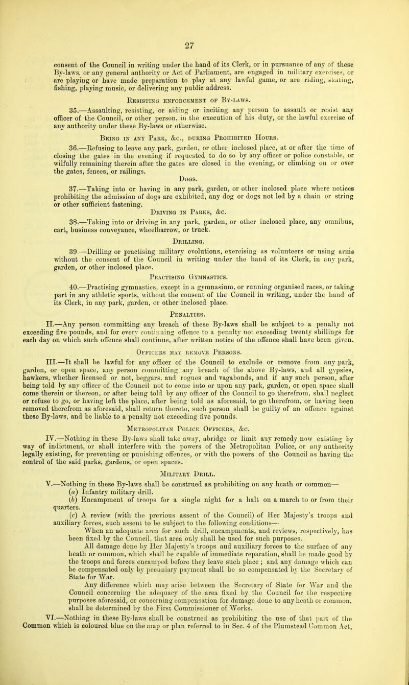 consent of the Council in -writing under the hand of its Clerk, or in pursuance of any of these By-laws, or any general authority or Act of Parliament, are engaged in military exercises, or are playing or have made preparation to play at any lawful game, or are riding, bkatiug, fishing, playing music, or delivering any public address. Resisting enforcement of By-laws. 35. —Assaulting, resisting, or aiding or inciting any person to assault or resist any ofiicer of the Council, or other person, in the execution of his duty, or the lawful exercise of any authority under these By-laws or otherwise. Being in any Park, &c., during Prohibited Hours. 36. —Refusing to leave any park, garden, or other inclosed place, at or after the time of closing the gates in the evening if requested to do so by any officer or police constable, or wilfully remaining therein after the gates are closed in the evening, or climbing on or over the gates, fences, or railings. Dogs. 37. —Taking into or having in any park, garden, or other inclosed place where notices prohibiting the admission of dogs are exhibited, any dog or dogs not led by a chain or string or other sufficient fastening. Driving in Parks, &c. 38. —Taking into or driving in any park, garden, or other inclosed place, any omnibus, cart, business conveyance, wheelbarrow, or truck. Drilling. 39. —Drilling or practising military evolutions, exercising as volunteers or using arms without the consent of the Council in writing under the hand of its Clerk, in any park, garden, or other inclosed place. Practising Gymnastics. 40. —Practising gj-mnastics, except in a gymnasium, or running organised races, or taking part in any athletic sports, without the consent of the Council in writing, under the hand of its Clerk, in any park, garden, or other inclosed place. Penalties. II. —Any person committing any breach of these By-laws shall be subject to a penalty not exceeding five pounds, and for every continuing oflfence to a penalty not exceeding twenty shillings for each day on which such olfence shall continue, after written notice of the offence shall have been given. Officers may remove Persons. III. —It shall be lawful for any officer of the Council to exclude or remove from any park, garden, or open space, any person committing any breach of the above By-laws, and all gypsies, hawkers, whether licensed or not, beggars, and rogues and vagabonds, and if any sucJi person, after being told by any officer of the Council not to come into or upon any park, garden, or open space shall come therein or thereon, or after being told by any officer of the Council to go therefrom, shall neglect or refuse to go, or having left the place, after being told as aforesaid, to go therefrom, or having been removed therefrom as aforesaid, shall return thereto, such person shall be guilty of an offence against these By-laws, and be liable to a penalty not exceeding five pounds. Metropolitan Police Officers, &c. IV. —Nothing in these By-laws shall take away, abridge or limit any remedy now existing by way of indictment, or shall interfere with the powers of the Metropolitan Police, or any authority legally existing, for preventing or punishing offences, or with the powers of the Council as having the control of the said parks, gardens, or open spaces. Military Drill. V. —Nothing in these By-laws shall be construed as prohibiting on any heath or common— (a) Infantry military drill. (fe) Encampment of troops for a single night for a halt on a march to or from their quarters. (c) A review (with the previous assent of the Council) of Her Majesty's troops and auxiliary forces, such assent to be subject to the following conditions— When an adequate area for such drill, encampments, and reviews, respectively, has been fixed by the Council, that area only shall be used for such purposes. All damage done by Her Majesty's troops and auxiliary forces to the surface of any heath or common, which shall be capable of immediate reparation, shall be made good by the troops and forces encamped before they leave such place ; and any damage which can be compensated only by pecuinary payment shall be so compensated by the Secretary of State for War. Any difference which may arise between the Secretary of State for War and the Council concerning the adequacy of the area fixed by the Council for the respective purposes aforesaid, or concerning compensation for damage done to any heath or common, shall be determined by the First Commissioner of Works. VI. —Nothing in these By-laws shall be construed as prohibiting the use of that part of the Common which is coloured blue on the map or plan referred to in Sec. 4 of the Plumstead Common Act,