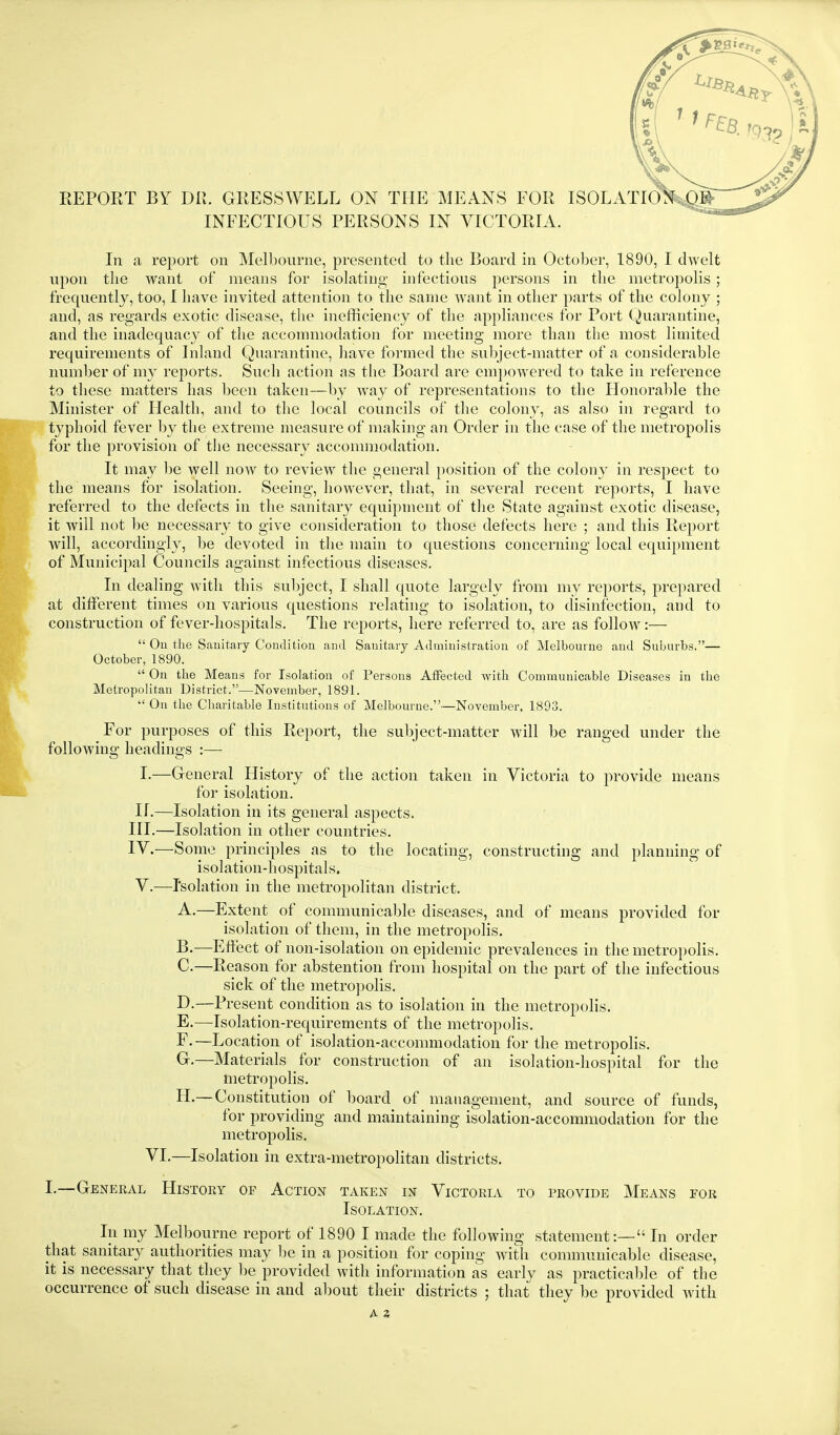 REPORT BY DR. GRESSWELL ON THE MEANS FOR ISOLATIO. INFECTIOUS PERSONS IN VICTORIA. In a report on Mcll30urne, presented to the Board in October, 1890, I dwelt upon the want of means for isolating infections persons in the nietrojiolis; frequently, too, I have invited attention to the same want in other parts of the colony ; and, as regards exotic disease, the inefficiency of the appliances for Port Quarantine, and the inadequacy of the accommodation for meeting more than the most limited requirements of Inland Quarantine, have formed the subject-matter of a considerable number of my reports. Such action as the Board are em])0W'ered to take in reference to these matters has been taken—by way of representations to the Honoralile the Minister of Health, and to the local councils of the colony, as also in regard to typhoid fever by the extreme measure of making an Order in the case of the metropolis for the provision of the necessary accommodation. It may be well now to review the general position of the colony in respect to the means for isolation. Seeing, however, that, in several recent reports, I have referred to the defects in the sanitary equipment of the State against exotic disease, it will not l)e necessary to give consideration to those defects here ; and this Report will, accordingly, be devoted in the main to questions concerning local equipment of Municipal Councils against infectious diseases. In dealing with this subject, I shall quote largely from my reports, prepared at different times on various questions relating to isolation, to disinfection, and to construction of fever-hospitals. The reports, here referred to, are as follow:—  On the Sanitary Condition and Sanitary Administration of Melbonrne and Snbnrbs.— October, 1890.  On the Means for Isolation of Persons Affected with Communicable Diseases in the Metropolitan District.—November, 1891.  On tlie Cliaritable Institutions of Melbourne.—November, 1893. For purposes of this Report, the subject-matter will be ranged under the following headings :— I.—General History of the action taken in Victoria to provide means for isolation, n.—Isolation in its general aspects. IH.—Isolation in other countries. IV.—Some principles as to the locating, constructing and planning of isolation-hospitals. V.—Isolation in the metropolitan district. A. —Extent of communicable diseases, and of means provided for isolation of them, in the metropolis. B. —Effect of non-isolation on epidemic prevalences in the metropolis. C. —Reason for abstention from hospital on the part of the infectious sick of the metropolis. D. —Present condition as to isolation in the metropolis. E. —Isolation-requirements of the metropolis. F. —Location of isolation-accommodation for the metropoHs. G. —Materials for construction of an isolation-hospital for the metropolis. H. — Constitution of board of management, and source of funds, for providing and maintaining isolation-accommodation for the metropolis. VI.—Isolation in extra-metropolitan districts. I.—General History of Action taken in Victoria to provide Means eor Isolation. In my Melbourne report of 1890 I made the following statement:— In order that sanitary authorities may be in a position for coping with comnnmicable disease, it is necessary that they be provided with information as early as practicable of the occurrence of such disease in and about their districts ; that they be provided Avith