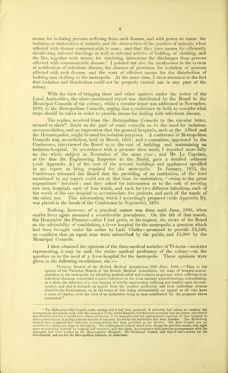 means for isolating persons suffering from such disease, and with power to cause the isolation or destruction of animals, and the destruction of the produce of animals, when affected with disease communicable to man; and that they have means for efficiently disinfecting infected dwellings as well as infected articles of bedding, of clothing, and the like, together w'itli means for rendering innocuous the discharges from persons affected with communicable disease. 1 pointed out also the weaknesses in the system of notification of infectious disease, the absence of provision for isolation of persons affected with such disease, and the Avant of efficient means for the disinfection of bedding and clothing in the metropolis. At the same time, I drew attention to the fact that isolation and disinfection cou,ld not be properly carried out in any part of the colony. With the view of bringing these and other matters under the notice of the Local Authorities, the above-mentioned report was distributed by the Board to the Municipal Councils of the colony; while a circular letter was addressed in November, 1890, to the Metropolitan Councils, urging that a conference be held, to consider what steps should be taken in order to provide means for dealing with infectious disease. The replies, received from the Metropolitan Councils to the circular letter, seemed to show* doubt on the part of some councils as to the need for isolation- accommodation, and an impression that the general hospitals, such as the Alfred and the Homceopathic, might be used for isolation-purposes. A conference of Metropolitan Councils was, nevertheless, held in March, 1891; and a committee, appointed by the Conference, interviewed the Board as to the cost of building and maintaining an isolation-hospital. In accordance with a promise then made, I reported more fully on the whole subject in November of the same year ; and Mr. Le Capelain, at the time the Engineering Inspector to the Board, gave a detailed estimate {vide Appendix A) of the cost of the several buildings and appliances specified in my report as being required for the metropolis. In January, 1893, the Conference informed the Board that the providing of an institution, of the kind mentioned in my report, could not at that time l)e undertaken, owing to the great expenditure involved ; and they asked for information as to the cost of erecting two iron hospitals each of four wards, and each for two different infections, each of the wards of the one hospital to accommodate five patients, and each of the wards of the other, ten. This information, which I accordingly prepared {vide Appendix B), was placed in the hands of the Conference in September, 1893. Nothing, however, of a practical nature was done until June, 1896, when scarlet fever again assumed a considerable prevalence. On the 5th of that month, the Honorable the Premier—after I had given, at his request, the views of the Board on the advisability of establishing a fever hospital for the metropolis, a question w^hich had been brought under his notice by Lady Clarke—promised to provide £2,500, on condition that an equal sum were subscribed by the public, and £1,000 by the Municipal Councils. I then obtained the opinions of the three medical societies of Victoria—societies representing, it may be said, the entire medical profession of the colony—on the question as to the need of a fever-hospital for the metropolis. These opinions were given in the following resolutions, viz.:— Victorian Branch of the British Medical Association, 10th June, 1896.—That, in the opinion of the Victorian Branch of tlie British Medical Association, the want of hospital-accom- modation in the metropolis, for affording medical relief and isolation to persons when suffering from infectious diseases, constitutes a grave reflection on the local sanitary administrations, necessitating, as it does, the infliction of a vast amount of wholly unnecessary suffering and fatality upon the com- munity; and that it demands an appeal from the medical profession and from individual citizens direct to the Government, or, in the event of this being unsuccessful, air appeal to all who have a sense of charity, with the view of an institution being at once established for the purposes above mentioned.'' * The Melbourne City Council wrote, stating that it had been prepared, if necessity had arisen, to continue the arrangements previously made with the managers of the Alfred Hospital, but that such necessity had not arisen ; also that it was doubtful liow far it would have arisen previously, if the managers had not appropriated a portion of that hospital to- the accommodation of paying patients instead of the poor, for whom the institution had been founded. The Heidelberg Council were of opinion that suflicient accommodation had been provided in the district. The Ivew Council saw no necessity for taking any steps in the matter. The CoUingwood Council stated that, during the previous season, only eight cases necessitating removal to hospital had occurred ; and that these, in accordance with previous arrangements with the managers, had been treated in the Homceopathic Hospital. The Richmond Council said that it was a matter for the Government, and not for the Metropolitan Councils, to undertake.
