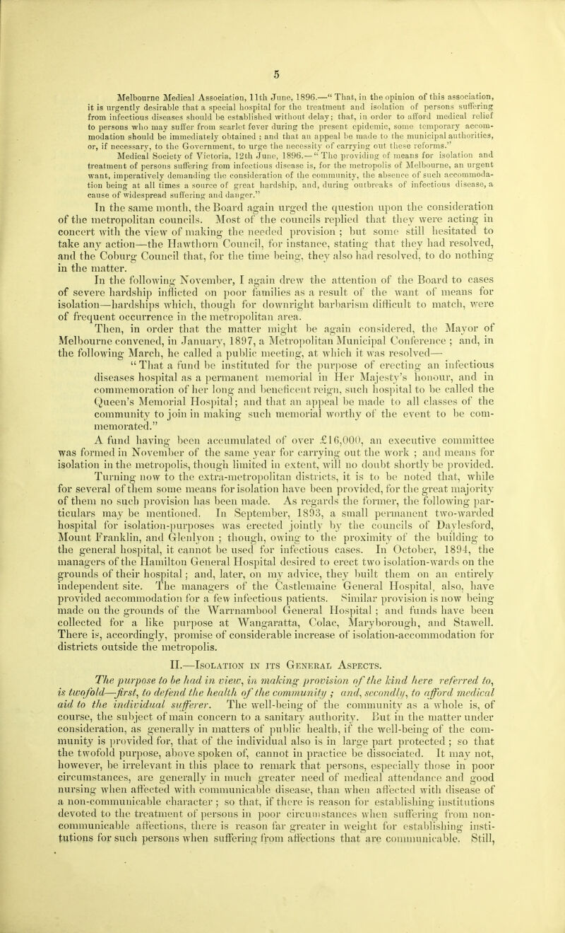 Melbourne Medical Association, 11th June, 1896.— That, iu the opinion of this association, it is urgently desirable that a special hospital for the treatment and isolation of persons suffering from infectious diseases should be established without delay; that, in order to afford medical relief to persons who may suffer from scarlet fever during the present epidemic, some temporary accom- modation should be immediately obtained ; and that an appeal be made to the municipal authorities, or, if necessary, to the Government, to urge the necessity of carrying out these reforms. Medical Society of Victoria, 12th June, 1896.—  The providing of means for isolation and treatment of persons suffering from infectious disease is, for the metropolis of Melbourne, an urgent want, imperatively demanding tlie consideration of the community, the absence of such accommoda- tion being at all times a source of great hardship, and, during outbreaks of infectious disease, a cause of widespread suffering and danger. Tn the same month, the Board again urged the question upon the consideration of the metropoHtan councils. Most of the councils rephed that they were acting in concert with the view of making the needed provision ; but some still hesitated to take any action—the Hawthorn Council, for instance, stating that they had resolved, and the Coburg Council that, for the time being, they also had resolved, to do nothing in the matter. In the following November, I again drew the attention of the Board to cases of severe hardship inflicted on poor families as a result of the want of means for isolation—hardships which, though for downright barbarism difficult to match, were of frequent occurrence in the metropolitan area. Then, in order that the matter might be again considered, the Mayor of Melbourne convened, in January, 1897, a Metropolitan Municipal Conference ; and, in the following March, he called a public meeting, at which it was resolved—  That a fund be instituted for the purpose of erecting an infectious diseases hospital as a permanent memorial in Her Majesty's honour, and in commemoration of her long and beneficent reign, such hospital to be called the Queen's Memorial Hos])ital; and that an appeal be made to all classes of the community to join in making such memorial worthy of the event to be com- memorated. A fund having been accumulated of over £16,000, an executive committee was formed in November of the same year for carrying out the work ; and means for isolation in the metropolis, though limited in extent, will no doubt shortly be provided. Turning now to the extra-metropolitan districts, it is to be noted that, while for several of them some means for isolation have been provided, for the great majority of them no such provision has been made. As regards the former, the following par- ticulars may be mentioned. In September, 1893, a small permanent two-warded hospital for isolation-purposes was erected jointly by the councils of Daylesford, Mount Franklin, and Glenlyon ; though, owing to the proximity of the building to the general hospital, it cannot be used for infectious cases. In October, 1894, the managers of the Hamilton General Hospital desired to erect two isolation-wards on the grounds of their hospital; and, later, on my advice, they built them on an entirely independent site. The managers of the Castlemaine General Hospital, also, have provided accommodation for a few infections patients. Similar provision is now being made on the grounds of the Warrnambool General Hospital ; and funds have been collected for a like purpose at Wangaratta, Colac, Maryborough, and Stawell. There is, accordingly, promise of considerable increase of isolation-accommodation for districts outside the metropolis. II.—Isolation in its Geneeal Aspects. The purpose to he had in view, in snaking provision of the hind here referred to^ is twofold—-first, to defend the health of the community ; and, secondly, to afford medical aid to the individual sufferer. The well-being of the community as a whole is, of course, the subject of main concern to a sanitary authority. But in the matter under consideration, as generally in matters of public health, if the well-being of the com- munity is })rovided for, that of the individual also is in large part protected ; so that the twofold purpose, above spoken of, cannot in practice be dissociated. It may not, however, be irrelevant in this place to remark that persons, especialh^ those in poor circumstances, are generally in much greater need of medical attendance and good nursing when aflected with communicable disease, than when affected with disease of a non-communicable character ; so that, if there is reason for establishing institutions devoted to the treatment of persons in poor circumstances when suffering from non- communicable affections, there is reason far greater in weight for establishing insti- tutions for such persons when suffering from affections that are conimunicable. Still,