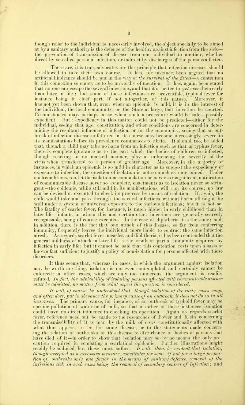 tliougli relief to the individual is necessarily involved, the object specially to be aimed at by a sanitary authority is the defence of the healthy against infection from the sick— the prevention of transmission of disease from one individual to another, whether direct by so-called personal infection, or indirect by discharges of the persons affected. There are, it is true, advocates for the principle that infection-diseases should be allowed to take their own course. It has, for instance, been argued that no artificial hindrance should be put in the way of the survival of the fittest—a contention in this connexion so empty as to be unworthy of mention. It has, again, been stated that no one can escajie the several infections, and that it is better to get over then) early than later in life ; but some of these infections are preventible, typhoid fever for instance being in chief part, if not altogether, of this nature. Moreover, it has not yet been shown that, even Avhen an epidemic is mild, it is in the interest of the individual, the local community, or the State at large, that infection be courted. Circumstances may, perhaps, arise wdien such a procedure would be safe—possibly expedient. But : expediency in this matter could not be predicted—either for the individual, seeing that age, constitution, and other conditions are concerned in deter- mining the resultant influence of infection, or for the community, seeing that an out- break of infection-disease unfettered in its course may become increasingly severe in its manifestations before its prevalence commences to abate. It should, too, be added that, though a child may take no harm from an infection such as that of typhus fever, there is complete ignorance as to the part which the l)odies of children so infected, though reacting in no marked manner, play in influencing the severity of the virus when transferred to a person of greater age. Moreover, in the majority of instances, in whicli an epidemic is so mild in character as to suggest the expediency of exposure to infection, the question of isolation is not so much as entertained. Under such conditions, too, let the isolation-acconmiodation be never so magnificent, notificatiou of communicable disease never so complete, enactments as to isolation never so strin- gent—the epidemic, while still mild in its manifestations, will run its course; no laAV can be devised or executed to check its progress by means of isolation. If, again, the child would take and pass through the several infections without harm, all might be well under a system of universal exposure to the various infections; bnt it is not so. The fatality of scarlet fever, for instance, is much higher in early childhood than in later life—infants, in whom this and certain other infections are generally scarcely recognisable, being of course excepted. In the case of diphtheria it is the same; and, in addition, there is the fact that one attack of this disease, so far from conferring immunity, frequently leaves the individual more liable to contract the same infection afresh. As regards scarlet fever, measles, and diphtheria, it has been contended that the general mildness of attack in later life is the result of partial immunity acquired by infection in early life; but it cannot be said that this contention rests upon a l)asis of known fact sufficient to justify a policy of non-isolation for persons affected with these disorders. It thus seems that, whereas in cases, in which the argument against isolation may be worth anything, isolation is not even contemplated, and certainly cannot be enforced ; in other cases, which are only too luimerous, the argument is readily refuted. In/act^ the advisability of isolating persons affected ivith communicable disease must be admitted^ no matter from what aspect the question is considered. It loill^ of course^ be understood that., though isolation of the earlij cases may., and often does., put in abetjance the primary cause of an outbreak., it does not do &o in all instances. The primary cause, for instance, of an outljreak of typhoid fever may l)e specific pollution of water or of milk, so that in either of these instances isolation could have no direct influence in checking its operation. Again, as regards scarlet fever, reference need but be made to the researches of Power and Klein concerning the transmissibility of it to man by the milk of cows constitutionally afl'ected with what thus appear.j to l^c tl:o same disease, or to the statements made concern- ing the relation of outbreaks of this disease to distur1)ance of bodies of persons that have died of it—in order to show that isolation may be - by no means the only pre- caution required in coml)ating a scarlatinal epidemic. Further illustrations might readily be adduced, but these must suffice. It will, then, be evident that isolation, tJwugh, accepted as a necessary measure, constitutes for some, if not for a large propor- tion of outbreaks onIji one factor in the means of sanitary defence, removal of the infectious sick in such cases being the removal of secondary centres of infection; and