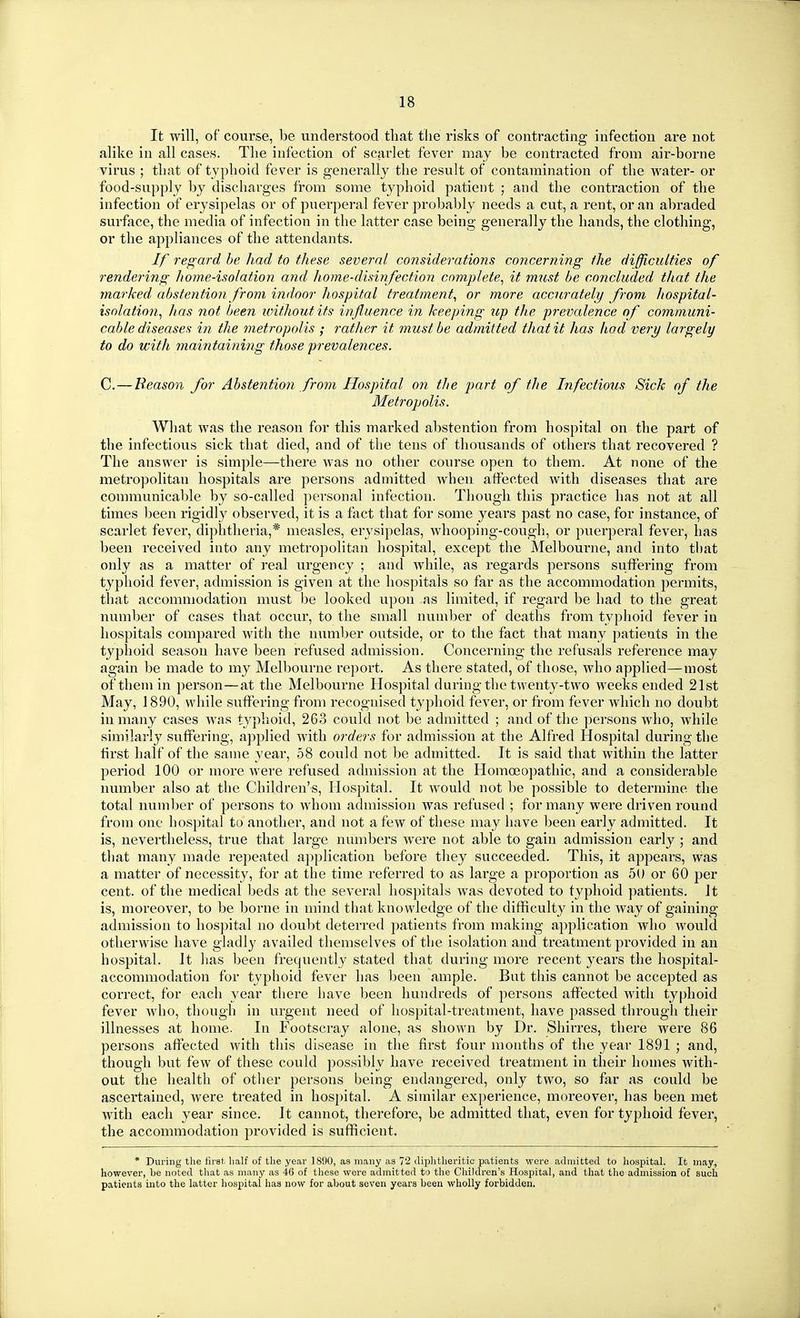 It will, of course, be understood tliat the risks of contracting infection are not alike in all cases. The infection of scarlet fever may be contracted from air-borne virus ; that of typlioid fever is generally tlie result of contamination of the water- or food-supply by discharges from some typhoid patient ; and the contraction of the infection of erysipelas or of puerperal fever probably needs a cut, a rent, or an abraded surface, the media of infection in the latter case being generally the hands, the clothing, or the appliances of the attendants. If regard he had to these several considerations concerning the difficulties of I'endering home-isolation and home-disinfection complete^ it must be concluded that the marked abstention from indoor hospital treatment^ or more accurately from hospital- isolation^ has not been without its influence in keeping up the prevalence of communi- cable diseases in the metropolis ; rather it must be admitted that it has had very largely to do with maintaining those prevalences. C.—Reason for Abstention from Hospital on the part of the Infectious Sick of the Metropolis. What was the reason for this marked abstention from hospital on the part of the infectious sick that died, and of the tens of thousands of others that recovered ? The answer is simple—there was no other course open to them. At none of the metropolitan hospitals are persons admitted when affected with diseases that are communicable by so-called personal infection. Though this practice has not at all times been rigidly observed, it is a fact that for some years past no case, for instance, of scarlet fever, diphtheria,* measles, erj^sipelas, whooping-cough, or puerperal fever, has been received into any metropolitan hospital, except the Melbourne, and into that only as a matter of real urgency ; and while, as regards persons suffering from typhoid fever, admission is given at the hospitals so far as the accommodation permits, that accommodation must be looked upon as limited, if regard be had to the great number of cases that occur, to the small numljer of deaths from typhoid fever in hospitals compared with the number outside, or to the fact that many patients in the typhoid season have been refused admission. Concerning the refusals reference may again be made to my Melbourne report. As there stated, of those, who applied—most of them in person—at the Melbourne Hospital during the twent}'-two weeks ended 21st May, ] 890, while suffering from recognised typhoid fever, or from fever which no doubt in many cases Avas typhoid, 263 could not be admitted ; and of the persons who, while similarly suffering, applied with orders for admission at the Alfred Hospital during the first half of the same year, 58 could not be admitted. It is said that within the latter period 100 or more Avere refused admission at the Homoeopathic, and a considerable number also at the Children's, Hospital. It would not be possible to determine the total number of persons to whom admission was refused ; for many were driven round from one hospital to another, and not a few of these may have been early admitted. It is, nevertheless, true that large numbers were not able to gain admission early ; and that many made repeated application before they succeeded. This, it appears, was a matter of necessity, for at the time referred to as large a proportion as 50 or 60 per cent, of the medical beds at the several hospitals was devoted to typhoid patients. It is, moreover, to be borne in mind that knowledge of the difficulty in the way of gaining admission to hospital no doubt deterred patients from making application who would otherwise have gladly availed themselves of the isolation and treatment provided in an hospital. Jt has been frequently stated that during more recent years the hospital- accommodation for typhoid fever has been ample. But this cannot be accepted as correct, for each year there have l)een hundreds of persons affected with typhoid fever who, though in urgent need of hospital-treatment, have passed through their illnesses at home. In Footscray alone, as shown by Dr. Shirres, there were 86 persons affected with this disease in the first four months of the year 1891 ; and, though but few of these could possibly have received treatment in their homes with- out the health of other persons being endangered, only two, so far as could be ascertained, were treated in hospital. A similar experience, moreover, has been met with each year since. Jt cannot, therefore, be admitted that, even for typhoid fever, the accommodation provided is sufficient. * During the first half of the year 1890, as many as 72 tliplitheritic patients were achuitted to hospital. It may, however, be noted that as many as 46 of these were admitted to tlie Children's Hospital, and that the admission of such patients into the latter hospital has now for about seven years been wholly forbidden.