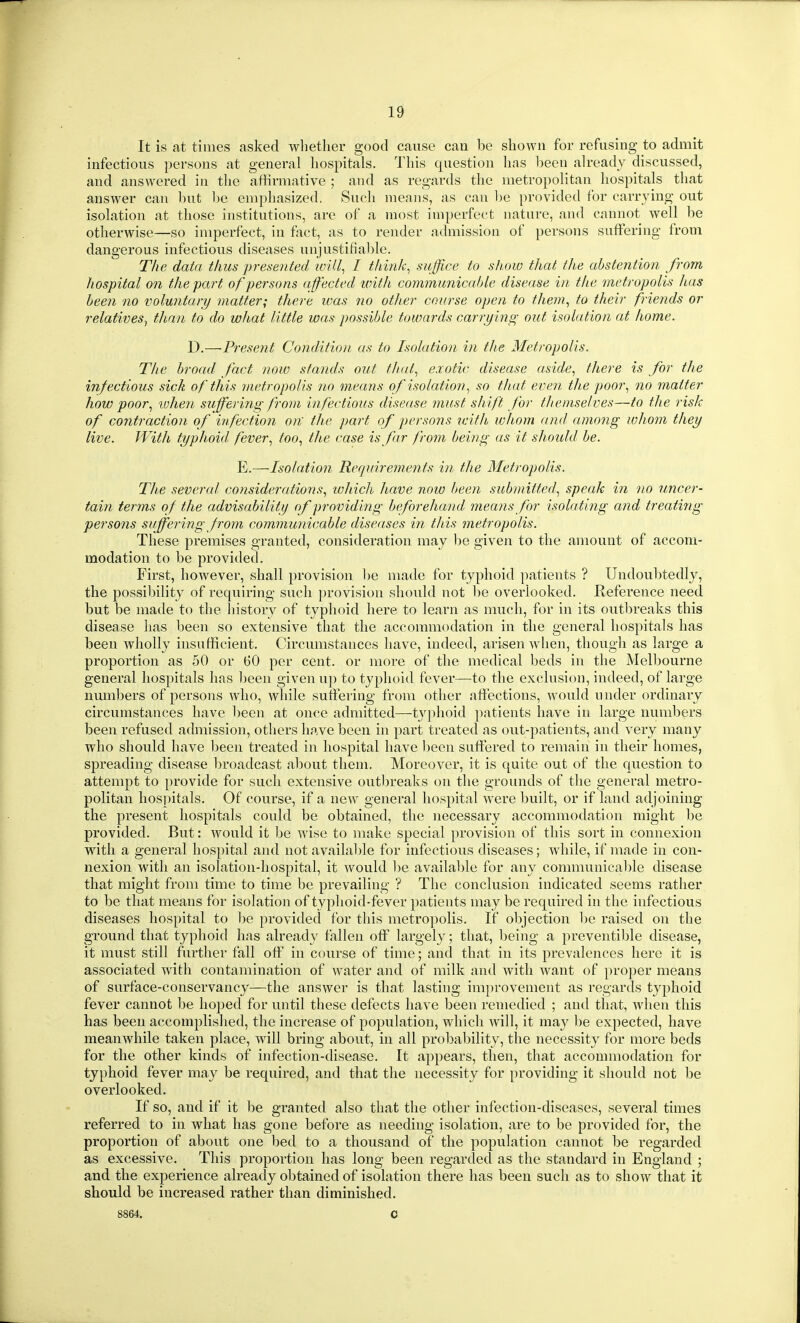 It is at times asked whether good cause can be shown for refusing to admit infectious persons at general hospitals. This question has been already discussed, and answered in the affirmative ; and as regards the metropolitan hospitals that answer can but be emphasized. Such means, as can he provided for carrying out isolation at those institutions, are of a most imperfect nature, and cannot well be otherwise—so imperfect, in fact, as to render admission of persons snfFering from dangerous infectious diseases unjustifiable. The data thus presented ivUl^ I think^ suffice to show that the abstention from hospital 071 the part of persons affected uiith communicahle disease in the metropolis lias been no voluntary matter; there was no other course open to them^ to their friends or relatives^ than to do what little was possible towards carryino; out isolation at home. D.—Present Condition as to Isolation in the Metropolis. The broad fact now stands out thal.^ exotic disease aside., there is for the infectious sick of this metropolis no means of isolation., so that even the poor., no matter how poor., ivhen suffering from infectious disease must shift for themselves—to the risk of contraction of infection on; the part of persons with whom and among whom they live. With typhoid, fever., too., the case is far from being as it should be. E.—Isolation Requirements in the Metropolis. The several consideratioiis., ivJiich have now been .mbmitted., speak in no uncer- tain terms of the advisability of providing beforehand means for isolating and treating persons suffering f^om communicable diseases in this metropolis. These premises granted, consideration may be given to the amount of accom- modation to be provided. First, however, shall provision be made for typhoid patients ? Undoubtedly, tlie possibility of requiring sucli provision should not l)e overlooked. Reference need but be made to the history of typhoid here to learn as much, for in its outbreaks this disease has been so extensive that the accommodation in the general hospitals has been wholly insufficient. Circumstances have, indeed, arisen when, thougli as large a proportion as 50 or 60 per cent, or more of the medical beds in the Mell30urne general hospitals has been given up to typhoid fever—to the exclusion, indeed, of large numbers of persons who, while sutferiug from other affections, would nnder ordinary circumstances have been at once admitted—tyjdioid patients have in large numbers been refused admission, others have been in part treated as out-patients, and very many who should have l)een treated in hospital have been suffered to remain in their homes, spreading disease broadcast about them. Moreover, it is quite out of the question to attempt to provide for such extensive outbreaks on the groimds of the general metro- politan hospitals. Of course, if a new general hospital were built, or if land adjoining the present hospitals could be obtained, the necessary accommodation might be provided. But: would it be wise to make special provision of this sort in connexion with a general hospital and not available for infectious diseases; while, if made in con- nexion with an isolation-hospital, it would l)e availal)le for any communicable disease that might from time to time be prevailing ? The conclusion indicated seems rather to be that means for isolation of typhoid-fever jiatients may be required in the infectious diseases hospital to l)e provided for this metropolis. If objection be raised on the ground that typhoid has already fallen off largely; that, being a preventible disease, it must still further fall off in course of time; and that in its prevalences here it is associated with contamination of water and of milk and with want of proper means of surface-conservancy—the answer is that lasting improvement as regards typhoid fever cannot l3e hoped for until these defects have been remedied ; and that, when this has been accomplished, the increase of population, which will, it may be expected, have meanwhile taken place, will bring about, in all probability, the necessity for more beds for the other kinds of infection-disease. It appears, then, that accommodation for typhoid fever may be required, and that the necessity for providing it should not be overlooked. If so, and if it be granted also that the other infection-diseases, several times referred to in what has gone before as needing isolation, are to be provided for, the proportion of about one bed to a thousand of the population cannot be regarded as excessive. This proportion has long been regarded as the standard in England ; and the experience already obtained of isolation there has been such as to show that it should be increased rather than diminished. 8864. C