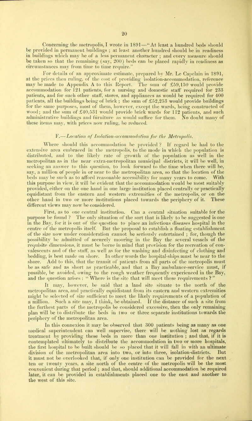 Concerning the metropolis, I wrote in 1891—At least a hundred beds should be provided in permanent l)uilding8 ; at least another hundred should be in readiness in buildings which ma}^ be of a less permanent character ; and every measure should be taken so that the remaining (say, 200) beds can be placed rapidly in readiness as circumstances may from time to time require. For details of an approximate estimate, prepared by Mr. Le Capelain in 1891, at the prices then ruling, of the cost of providing isolation-accommodation, reference may be made to Appendix A to this Report. The sum of £59,150 would provide accommodation for 121 patients, for a nursing and domestic staff required for 233 patients, and for such other staff, stores, and appliances as would be required for 400 patients, all the buildings being of brick ; the sum of £52,253 would provide buildings for the same purposes, most of them, however, except the wards, being constructed of wood; and the sum of £40,531 would provide brick wards for 112 patients, and such administrative building-s and furniture as would suffice for them. No doubt many of these items may, with prices now ruling, be reduced. F.—Location of Isolation-accommodation for the Metropolis. Where should this accommodation l)e provided ? If regard be had to the extensive area embraced in the metropolis, to the mode in which the population is distributed, and to the likely rate of growth of the population as well in the metropolitan as in the near extra-metropolitan numicipal districts, it will be well, in seeking an answer to this question, to look forward to the time when there will be, say, a million of people in or near to the metropolitan area, so that the location of the beds may l)e such as to afford reasonable accessibility for many years to come. With this purpose in view, it will be evident that the accommodation would be most suitably provided, either on the one hand in one large institution placed centrally or practically equidistant from the eastern and western extremities of the metropolis, or on the other hand in two or more institutions placed towards the periphery of it. These different views may now be considered. First, as to one central institution. Can a central situation suitable for the purpose be found ? The only situation of the sort that is likely to be suggested is one in the Bay, for it is out of the question to place an infectious diseases hospital in the centre of the metropolis itself But the proposal to establish a floating estal)lishment of the size now under consideration cannot be seriously entertained ; for, though the possibility lie admitted of securely mooring in the Bay the several vessels of the requisite dimensions, it must be borne in mind that provision for the recreation of con- valescents and of the staff, as well as for the washing and disinfecting of clothing and bedding, is best made on shore. In other words the hospital-ships must be near to the shore. Add to this, that the transit of patients from all parts of the metropolis must be as safe and as short as practicable, and that a Bay ambulance-service must, if possible, be avoided, owing to the rough weather frequently experienced in the Bay, and the question arises :  Where is the site that will meet these requirements ?  It may, however, be said that a land site situate to the north of the metropolitan area, and practically equidistant from its eastern and western extremities might be selected of size sufficient to meet the likely requirements of a population of a million. Such a site may, I think, be obtained. If the distance of such a site from the furthest parts of the metropolis be considered excessive, then the only remaining plan will l)e to distribute the beds in two or three separate institutions towards the periphery of the metropolitan area. In this connexion it may be observed that 300 patients being as many as one medical superintendent can well supervise, there will be nothing lost as regards treatment by providing these beds in more than one institution ; and that, if it is contemplated ultimately to distribute the accommodation in two or more hospitals, the first hospital to be built should be so placed that it will fall in with an ultimate division of the metropolitan area into two, or into three, isolation-districts. But it must not be overlooked that, if only one institution can be provided for the next ten or twenty years, a site north of the centre of the metropolis will be the most convenient during that period ; and that, should additional accommodation be required later, it can be provided in establishments placed one to the east and another to the west of this site.
