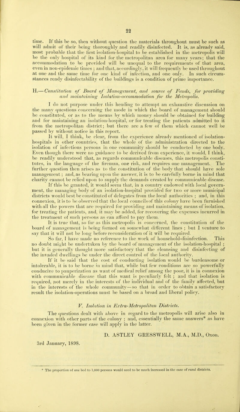 time. If this be so, then without question the materials throughout must be such as will admit of their being thoroughly and readily disinfected. It is, as already said, most probable that the first isolation-hospital to be established in the metropolis will be the onl}^ hospital of its kind for the metropolitan area for many years; that the accommodation to be provided will be unequal to the requirements of that area, even in non-epidemic times ; and that, accordingly, it will frequently be used throughout at one and the same time for one kind of infection, and one only. In such circum- stances ready disinfectability of the buildings is a condition of prime importance. H.— Consiitution of Board of Managejnent, and source of Funds^ for p7'0viding and maintaining Isolation-accommodation for the Metropolis. I do not purpose under this heading to attempt an exhaustive discussion on the niany questions concerning the mode in which the board of management should be constituted, or as to the means by wliich money should be obtained for building and for maintaining an isolation-hospital, or for treating the patients admitted to it from the metropolitan district; but there are a few of them which cannot well be passed by without notice in this report. It will, I think, be clear, from the experience already mentioned of isolation- hospitals in other countries, that the whole of the administration directed to the isolation of infectious persons in one community should be conducted by one body. Even though there were no guidance to be derived from experience, it would, I think, be readily understood that, as regards communical)le diseases, this metropolis consti- tutes, in the language of the fireman, one risk, and requires one management. The further question then arises as to the constitution of the body that should have sole management; and, as bearing upon the answer, it is to be carefully borne in mind that charity cannot be relied upon to supply the demands created by comnumicable disease. If this be granted, it would seem that, in a country endowed with local govern- ment, the managing body of an isolation-hospital provided for two or more municipal districts would best be constituted of delegates fi'om the local authorities ; and, in this connexion, it is to be observed that the local councils of this colony have been furnished with all the powers that are required for providing and maintaining jneans of isolation, for treating the patients, and, it may be added, for recovering the expenses incurred in the treatment of such persons as can afford to pay them. It is true that, so far as this metropolis is concerned, the constitution of the board of management is being formed on somewhat different lines ; but I venture to say that it will not be long before reconsideration of it will be required. So far, I have made no reference to the work of household-disinfection. This no dou1)t might be undertaken by the board of management of the isolation-hospital ; but it is generally thought more satisfactory that the cleansing and disinfecting of the invaded dwellings be under the direct control of the local authority. If it be said that the cost of conductino; isolation Avould be burdensome or intolerable, it is to be l)orne in mind that, while but few conditions are so powerfully conducive to pauperization as Avant of medical relief among the poor, it is in connexion with communicable disease that this want is peculiarly felt ; and that isolation is required, not merely in the interests of the individual and of the family affected, but in the interests of the whole communit\^—so that in order to obtain a satisfactory result the isolation-operations must be based on a broad and liberal policy. V. Isolation in Extra-Metropolitan Districts. The questions dealt with above in regard to the metropolis will arise also in connexion witli other parts of the colony ; and, essentially the same answers* as have been given in the former case will apply in the latter. D. ASTLEY GRESSWELL, M.A., M.D., Oxon. 3rd January, 1898. * The proportion of one bed to 1,000 persons would need to be much increased in the Ccase of rural districts.