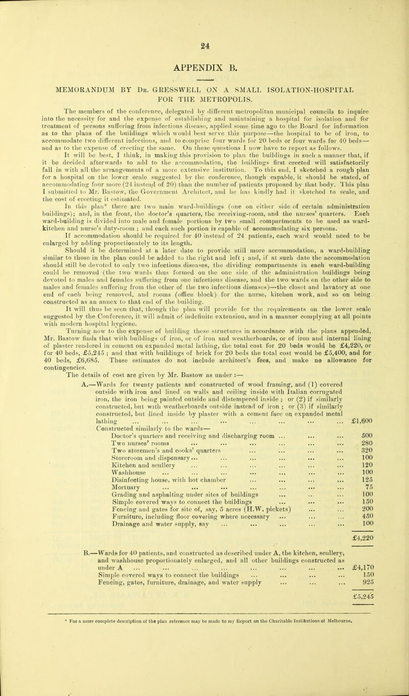 APPENDIX B. MEMORANDUM BY Dr. GRESSWELL ON A SMALL ISOLATION-HOSPITAL FOR THE METROPOLIS. The members of the conference, delegated by different metropolitan mnnicipal coimcils to inquire into the necessity for and the expense of estn,l)lishing and inaintnining a hospital for isolation and for treatment of persons suffering from infectious disease, applied some time ago to the Board for information as to the plans of the buildings which would best serve this purpose—the hospital to be of iron, to accommodate tAvo different infections, and to comprise four wards for 20 beds or four wards for 40 beds— and as to the expense of erecting the same. On these questions I now have to report as follows. It will be best, I think, in making this provision to plan the buildings in such a manner that, if it be decided afterwards to add to the accommodation, the buildings first erected will satisfactorily fall in Avith all the arrangements of a more extensiA'-e institution. To this end, I sketched a rough plan for a hospital on the loAver scale suggested by the conference, though capable, it should be stated, of accommodating four more (24 insteaxl of 20) than the number of patients jiroposed by that body. This plan I submitted to Mr. Bastow, the Government Architect, and he has kindly had it sketched to scale, and the cost of erecting it estinuited. In this plan* there are tw^o main Avard-bnildiugs (one on either side of certain administration buildings); and, in the front, the doctor's quarters, the receiving-room, and the nurses' quarters. Each AA^ard-building is divided into male and female portions by two small compartments to be used as Avard- kitchen and nurse's duty-room ; and each such portion ia capable of accommodating six persons. If accommodation should be required for 40 instead of 24 patients, each Avard Avould need to be enlarged by adding proportionately to its length. Should it be determined at a later date to provide still more accommodation, a ward.-building similar to those in the plan could be added to the right and left ; and, if at such date the accommodation should still be devoted to only two infectious diseases, the dividing compartments in each ward-building could be removed (the two wards thus formed on the one side of the administration buildings being devoted to males and females suffering from one infectious disease, and the two wards on the other side to males and females suffering from the other of the two infectious diseases)—the closet and lavatory at one end of each being removed, and rooms (office block) for the nurse, kitchen work, and so on being constructed as an annex to that end of the building. It Avill thus be seen that, though the plan Avill provide for the requirements on the loAver scale suggested by the Conference, it Avill admit of indefinite extension, and in a manner complying at all points Avith modern hospital hygiene. Turning uoav to the expense of building these structures in accordance with the f)laiis appended, Mr. Bastow finds that Avith buildings of iron, or of iron and weatherboards, or of iron and internal liuing of plaster rendered in cement on expanded metal lathing, the total cost for 20 beds would be £4,220, or for 40 beds, £5,245 ; and that with buildings of brick for 20 beds the total cost Avould be £5,400, and for 40 beds, £6,685. These estimates do not include architect's fees, and make no allowance for contingencies. The details of cost are given by Mr. Bastow as under :—■ A.—Wards for tAventy patients and constructed of AA'^ood framing, and (1) covered outside with iron and lined on Avails and ceiling inside Avith Italian corrugated iron, the iron being painted outside and distempered inside ; or (2) if similarly constructed, but with Aveatherboards outside instead of iron ; or (3) if similarly constructed, but lined inside by plaster Avith a cement face on expanded metal lathing ... ... ... ... ... ... ... ... £1,600 Constructed similarly to the Avards— Doctor's quarters and receiving and discharging room ... ... ... 500 Two nurses' rooms ... ... ... ... ... ... 280 Two storemen's and cooks' quarters ... ... ... ... 320 Storeroom and dispensary... ... ... ... ... ... 100 Kitchen and scullery ... ... ... ... ... ... 120 Washhouse ... ... ... ... ... ... ... 100 Disinfecting house, with hot chamber ... ... ... ... 125 Mortuary ... ... ... ... ... ... ... 75 Grading and asphalting under sites of buildings ... ... ... 100 Simple covered ways to connect the buildings ... ... ... 150 Fencing and gates for site of, say, 5 acres (H.W. pickets) ... ... 200 Furniture, including floor covering where necessary ... ... ... 450 Drainage and water supply, say ... ... ... ... ... 100 £4,220 B.—Wards for 40 patients, and constructed as described under A, the kitchen, scullery, and Avashhouse proportionately enlarged, and all other buildings constructed as luiderA ... ... ... ... ... ... ... ... £4,170 Simple covered ways to connect the buildings ... ... ... ... 150 Fencing, gates, furniture, drainage, and water supply ... ... ... 925 £5,245 * For a more complete description of the plan reference may be made to my Report on the Charitable Institutions of Melbourne.