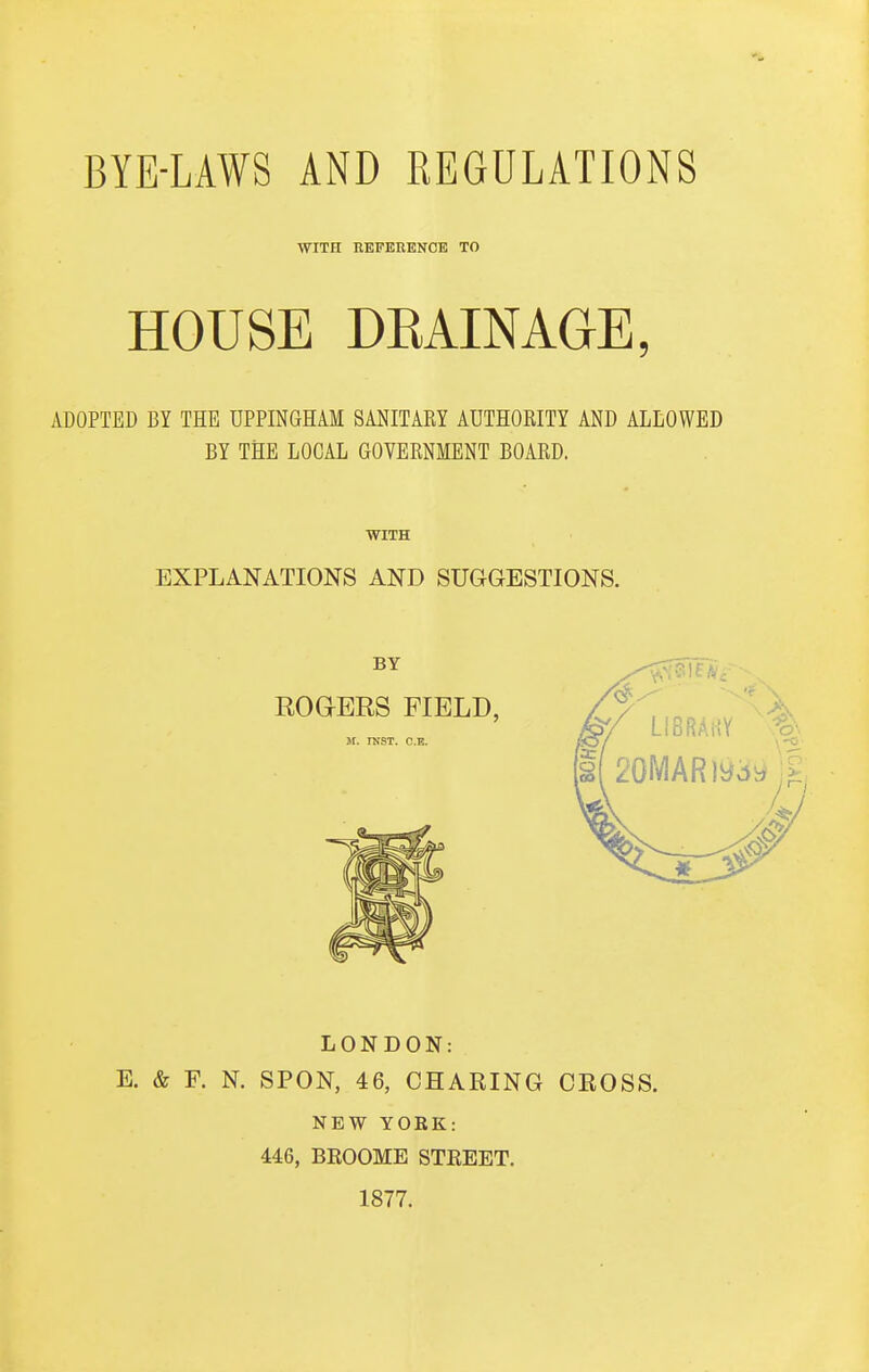 WITH KEFEEENCE TO HOUSE DEAINAGE, ADOPTED BY THE UPPINGHAM SANITARY AUTHORITY AND ALLOWED BY THE LOCAL GOVERNMENT BOARD. WITH EXPLANATIONS AND SUGGESTIONS. LONDON: E. & F. N. SPON, 46, CHARING CEOSS. NEW YORK: 446, BEOOME STREET. 1877.