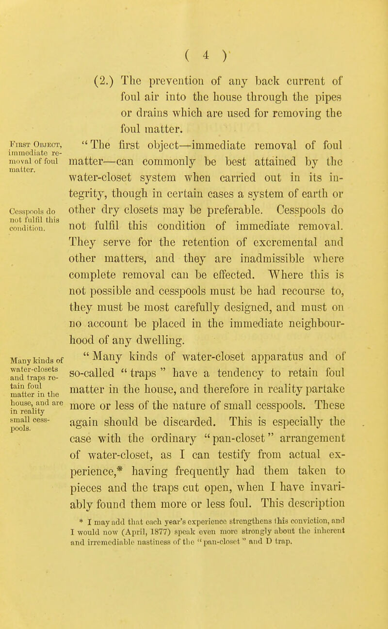 (2.) The prevention of any back current of foul air into the house through the pipes or drains which are used for removing the foul matter. First Object, The first object—immediate removal of foul immediate re- moval of foul matter—can commonly be best attained by the matter. water-closet system when carried out m its in- tegritj', though in certain cases a system of earth or Cesspools do other dry closets may be preferable. Cesspools do not fulfil this , jy TCI J_1 • Ti- r • T 1 1 condition. not luml this condition of immediate removal. They serve for the retention of excremental and other matters, and they are inadmissible where complete removal can be effected. Where this is not possible and cesspools must be had recourse to, they must be most carefully designed, and must on no account be placed in the immediate neighbour- hood of any dwelling. Many kinds of Many Idnds of water-closet apparatus and of racHrapTre- so-callcd  traps  have a tendency to retain foul mauer'^n the flatter in the house, and therefore in reality partake hi°reaiity'^' morc or Icss of the nature of small cesspools. These p^s^^^ again should be discarded. This is especially the case with the ordinary pan-closet arrangement of water-closet, as I can testify from actual ex- perience,* having frequently had them taken to pieces and the traps cut open, when I have invari- ably found them more or less foul. This description * I may add that each year's experience strengthens this conviction, and I would now (April, 1877) speak even more strongly about (he inherent and irremediable nastincas of tlio  pnu-closct  and D trap.