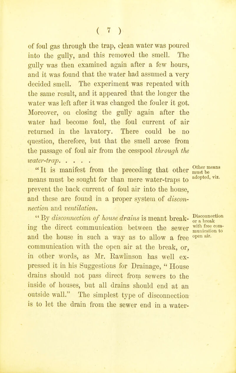 of foul gas through the trap, clean water was poured into the gully, and this removed the smell. The gully was then examined again after a few hours, and it was found that the water had assumed a very decided smell. The experiment was repeated with the same result, and it appeared that the longer the water was left after it was changed the fouler it got. Moreover, on closing the gully again after the water had become foul, the foul current of air returned in the lavatory. There could be no question, therefore, but that the smell arose from the passage of foul air from the cesspool through the water-trap It is manifest from the preceding that other SSt™'' means must be sought for than mere water-traps to '^'^°p*^'^' prevent the back current of foul air into the house, and these are found in a proper system of discon- nection and ventilation.  By disconnection of house drains is meant break- OTrbreak*'°'^ ing the direct communication between the sewer municSion°to and the house in such a way as to allow a free communication with the open air at the break, or, in other words, as Mr. Eawlinson has well ex- pressed it in his Suggestions for Drainage,  House drains should not pass direct from sewers to the inside of houses, but all drains should end at an outside wall. The simplest type of disconnection is to let the drain from the sewer end in a water-