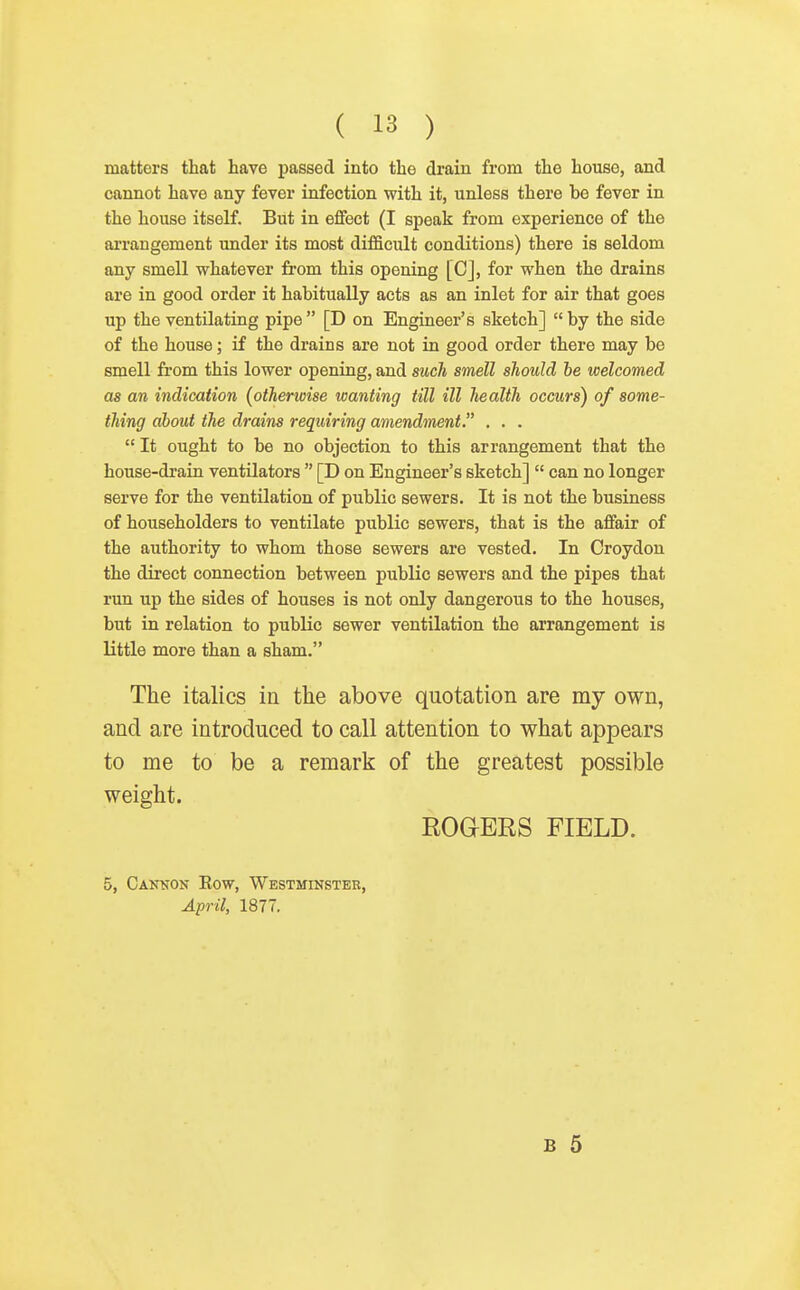 matters that have passed into the drain from the house, and cannot have any fever infection with it, unless there be fever in the house itself. But in effect (I speak from experience of the arrangement under its most difficult conditions) there is seldom any smell whatever from this opening [C], for when the drains are in good order it habitually acts as an inlet for air that goes up the ventilating pipe [D on Engineer's sketch] by the side of the house; if the drains are not in good order there may be smell from this lower opening, and such smell should be welcomed as an indication (otherwise wanting till ill health occurs) of some- thing about the drains requiring amendment. . . .  It ought to be no objection to this arrangement that the house-drain ventilators  [D on Engineer's sketch]  can no longer serve for the ventilation of public sewers. It is not the business of householders to ventilate public sewers, that is the affair of the authority to whom those sewers are vested. In Croydon the direct connection between public sewers and the pipes that run up the sides of houses is not only dangerous to the houses, but in relation to public sewer ventilation the arrangement is little more than a sham. The italics in the above quotation are my own, and are introduced to call attention to what appears to me to be a remark of the greatest possible weight. EOaERS FIELD. 5, Cankon Eow, Westminstee, April, 1877. B 5