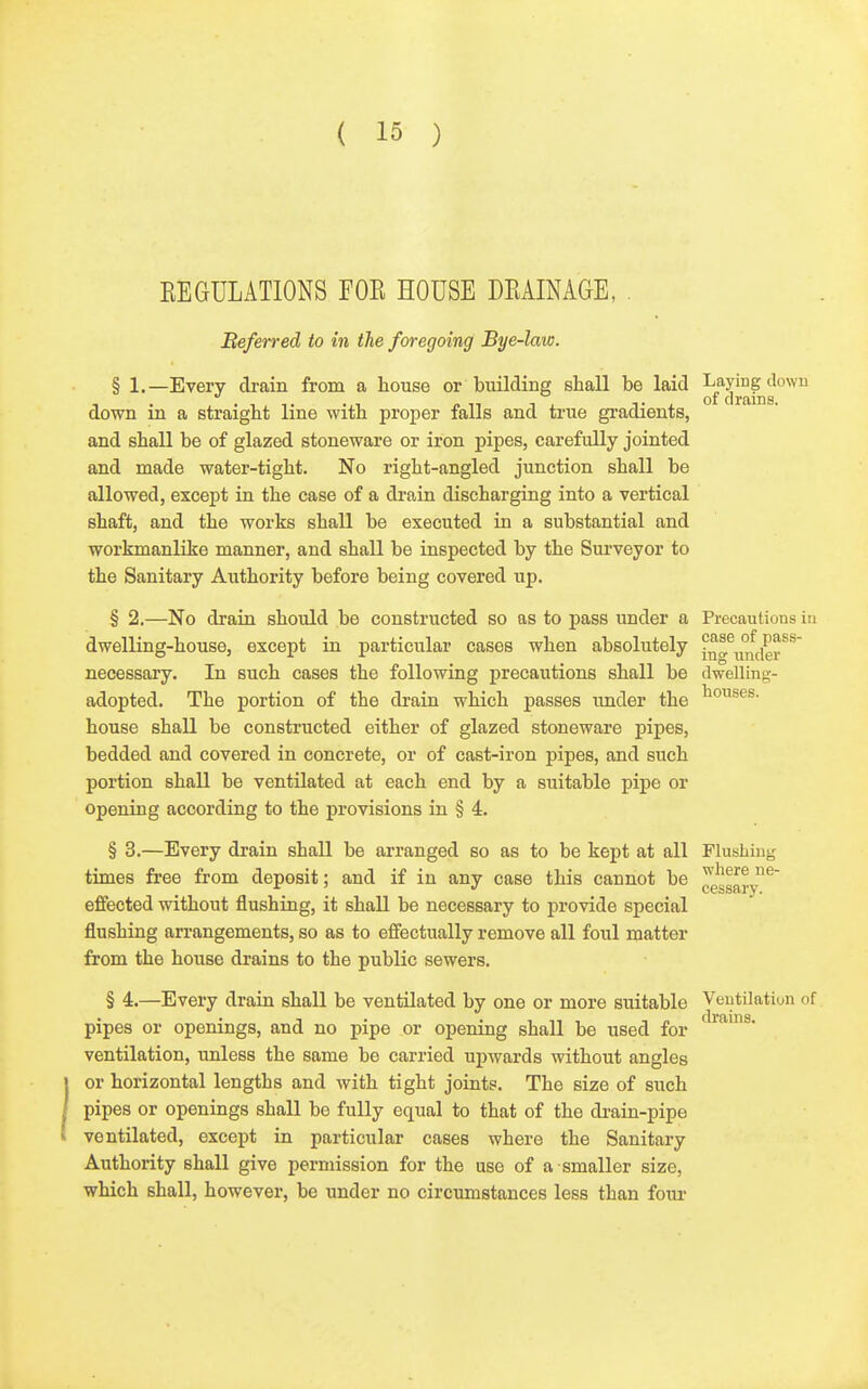 houses. EEGULATIONS FOE HOUSE DEAINAGE, . Beferred to in the foregoing Bye-law. § 1.—Every drain from a house or building shall be laid J'f^^^j,?^^^^ down in a straight line with proper falls and true gradients, and shall be of glazed stoneware or iron pipes, carefully jointed and made water-tight. No right-angled junction shall be allowed, except in the case of a drain discharging into a vertical shaft, and the works shall be executed in a substantial and workmanlike manner, and shall be inspected by the Surveyor to the Sanitary Authority before being covered up. § 2.—No drain should be constructed so as to pass under a Precautions in dwelling-house, except in particular cases when absolutely in^^'jfjier^^ necessary. In such cases the following precautions shall be dwelling- adopted. The portion of the drain which passes imder the house shall be constructed either of glazed stoneware pipes, bedded and covered in concrete, or of cast-iron pipes, and such portion shall be ventilated at each end by a suitable pipe or opening according to the provisions in § 4. § 3.—Every drain shall be arranged so as to be kept at all Flushiu; times free from deposit; and if in any case this cannot be effected without flushing, it shall be necessary to provide special flushing arrangements, so as to effectually remove all foul matter from the house drains to the public sewers. § 4.—Every drain shall be ventilated by one or more suitable Veutilatiun of pipes or openings, and no pipe or opening shall be used for ventilation, unless the same be carried upwards without angles or horizontal lengths and with tight joints. The size of such pipes or openings shall be fully equal to that of the drain-pipe ventilated, except in particular cases where the Sanitary Authority shall give permission for the use of a smaller size, which shall, however, be under no circumstances less than four where ne- cessary.