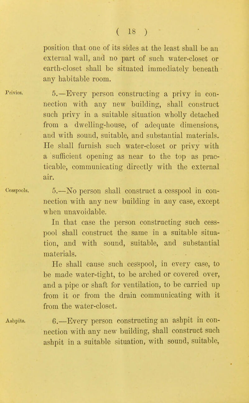 position that one of its sides at the least shall be an external wall, and no part of such water-closet or earth-closet shall be situated immediately beneath any habitable room. Privies. 5,—Evcry person constructing a privy in con- nection with any new building, shall construct such privy in a suitable situation wholly detached from a dwelling-house, of adequate dimensions, and with sound, suitable, and substantial materials. He shall furnish such water-closet or privy with a sufficient opening as near to the top as prac- ticable, communicating directly with the external air. Cesspools. 5.—No person shall construct a cesspool in con- nection with any new building in any case, except when unavoidable. In that case the person constructing such cess- pool shall construct the same in a suitable situa- tion, and with sound, suitable, and substantial materials. He shall cause such cesspool, in every case, to be made water-tight, to be arched or covered over, and a pipe or shaft for ventilation, to be carried up from it or from the drain communicating with it from the water-closet. Ashpits. 6.—Every person constructing an ashpit in con- nection with any new building, shall construct such ashpit in a suitable situation, with sound, suitable,