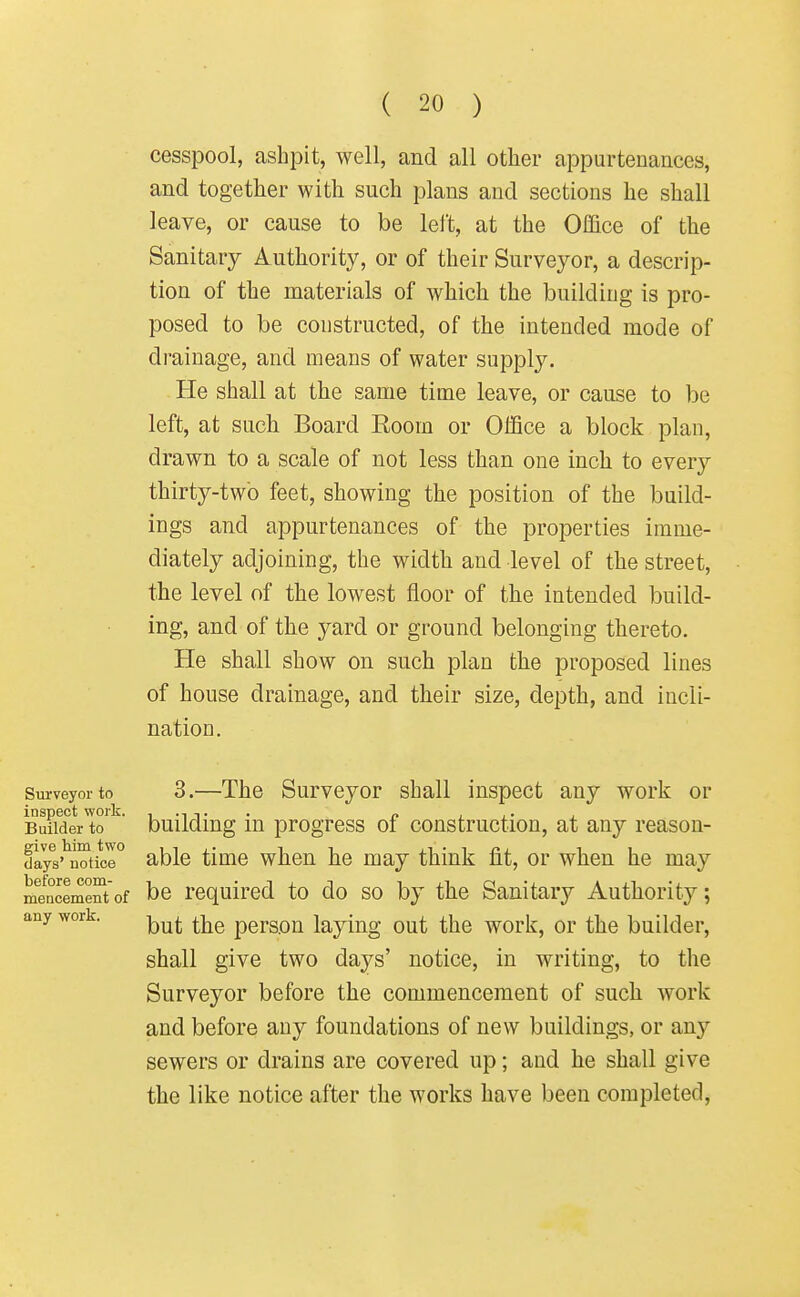 cesspool, ashpit, well, and all other appurtenances, and together with such plans and sections he shall leave, or cause to be left, at the Office of the Sanitary Authority, or of their Surveyor, a descrip- tion of the materials of which the building is pro- posed to be constructed, of the intended mode of drainage, and means of water suppl3\ He shall at the same time leave, or cause to be left, at such Board Eoom or Office a block plan, drawn to a scale of not less than one inch to every thirty-two feet, showing the position of the build- ings and appurtenances of the properties imme- diately adjoining, the width and level of the street, the level of the lowest floor of the intended build- ing, and of the yard or ground belonging thereto. He shall show on such plan the proposed lines of house drainage, and their size, depth, and incli- nation. Surveyor to 3.—The Survcyor shall inspect any work or inspect work. „ , , Builder to buildiug m progress of construction, at any reason- da7s'^uotice° able time when he may think fit, or when he may mencement'of bc required to do so by the Sanitary Authority; any work. ^j^^ persou laying out the work, or the builder, shall give two days' notice, in writing, to the Surveyor before the commencement of such work and before any foundations of new buildings, or any sewers or drains are covered up; and he shall give the like notice after the works have been completed.