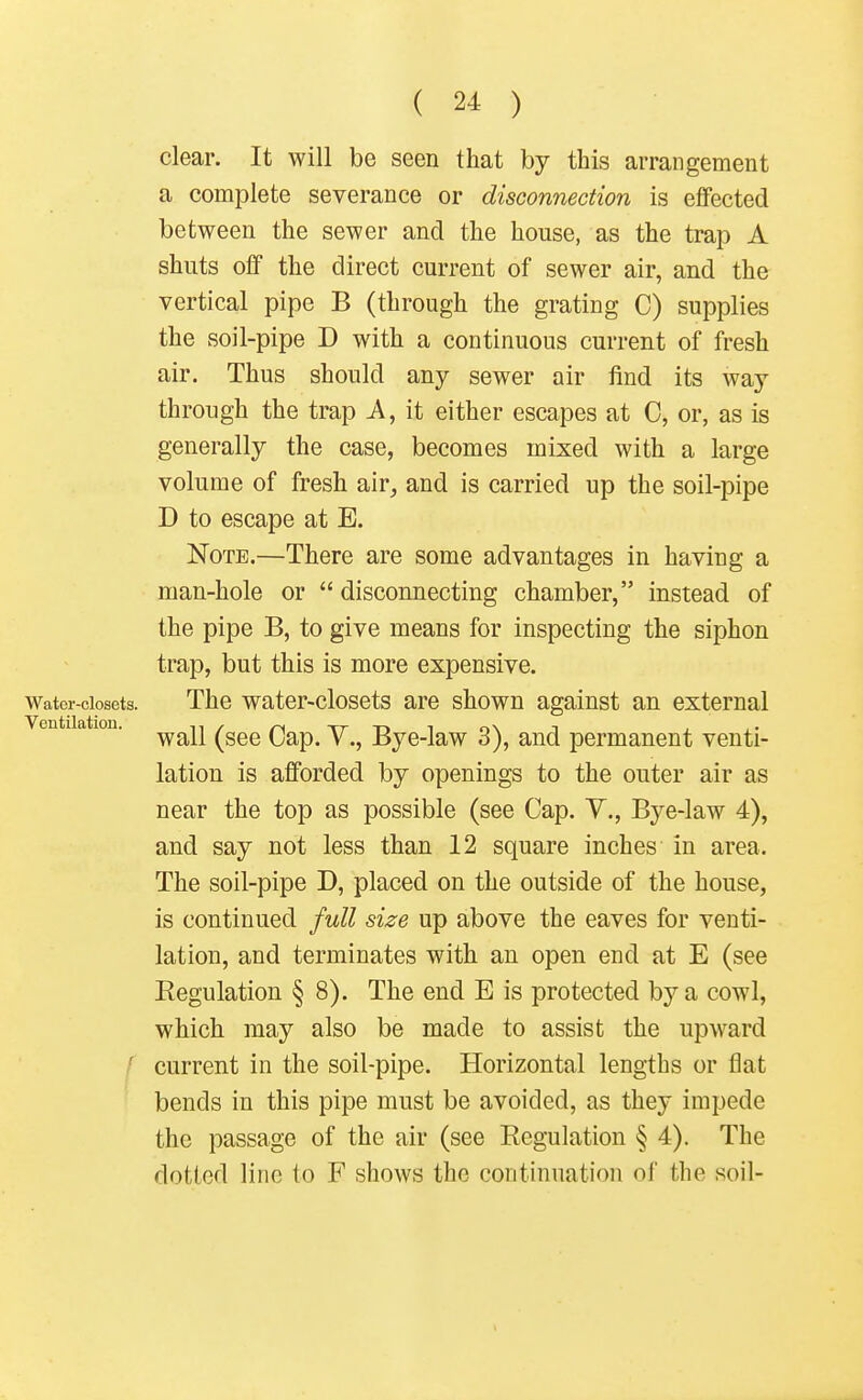 clear. It will be seen that by this arrangement a complete severance or disconnection is effected between the sewer and the house, as the trap A shuts off the direct current of sewer air, and the vertical pipe B (through the grating C) supplies the vsoil-pipe D with a continuous current of fresh air. Thus should any sewer air find its way through the trap A, it either escapes at C, or, as is generally the case, becomes mixed with a large volume of fresh air, and is carried up the soil-pipe D to escape at E. Note.—There are some advantages in having a man-hole or  disconnecting chamber, instead of the pipe B, to give means for inspecting the siphon trap, but this is more expensive. Water-closets. The water-closets are shown against an external wall (see Cap. V., Bye-law 3), and permanent venti- lation is afforded by openings to the outer air as near the top as possible (see Cap. V., Bye-law 4), and say not less than 12 square inches in area. The soil-pipe D, placed on the outside of the house, is continued full size up above the eaves for venti- lation, and terminates with an open end at E (see Eegulation § 8). The end E is protected by a cowl, which may also be made to assist the upward current in the soil-pipe. Horizontal lengths or flat bends in this pipe must be avoided, as they impede the passage of the air (see Eegulation § 4). The dotted line to F shows the continuation of the soil- Ventilation.