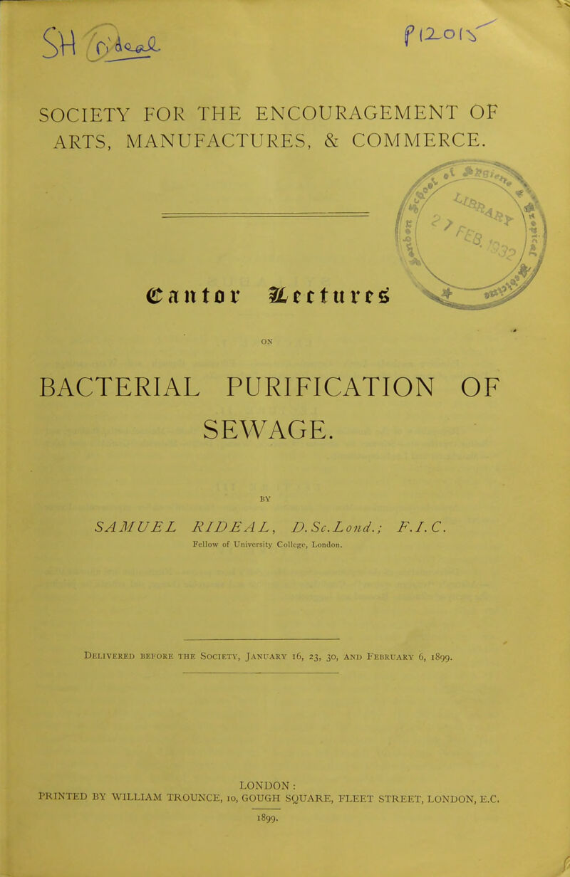 SVl ^'^^^^ SOCIETY FOR THE ENCOURAGEMENT OF ARTS, MANUFACTURES, & COMMERCE. ON BACTERIAL PURIFICATION OF SEWAGE. BY SAMUEL RIDEAL, D. Sc.Loud.; F.I.C. Fellow of University College, London. Delivered befoke the Society, Janlary i6, 23, 30, an'd February 6, 1899. LONDON: PRINTED BY WILLIAM TROUNCE, 10, GOUGH SQUARE, FLEET STREET, LONDON, E.C. 1899.