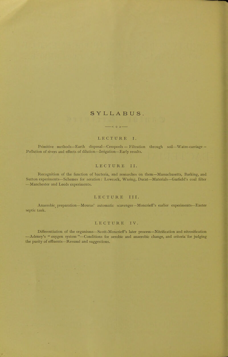 SYLLABUS LECTURE I. Primitive methods—Earth disposal—Cesspools — Filtration through soil—Water-caniage — Pollution of rivers and effects of dilution—Irrigation—Early results. LECTURE II. Recognition of the function of bacteria, and researches on them—Massachusetts, Barking, and Sutton experiments—Schemes for aeration : Lowcock, Waring, Ducat—Materials—Garfield's coal filler —Manchester and Leeds experiments. LECTURE III. Anaerobic^ preparation—Mouras' automatic scavenger—MoncrielFs earlier experiments—Exeter septic tank. LECTURE IV. Differentiation of the organisms—Scott-Moncrieff's later process—Nitrification and nitrosification —Adeney's  oxygen system —Conditions for aerobic and anaerobic change, and criteria for judging the purity of effluents—Resume and suggestions.