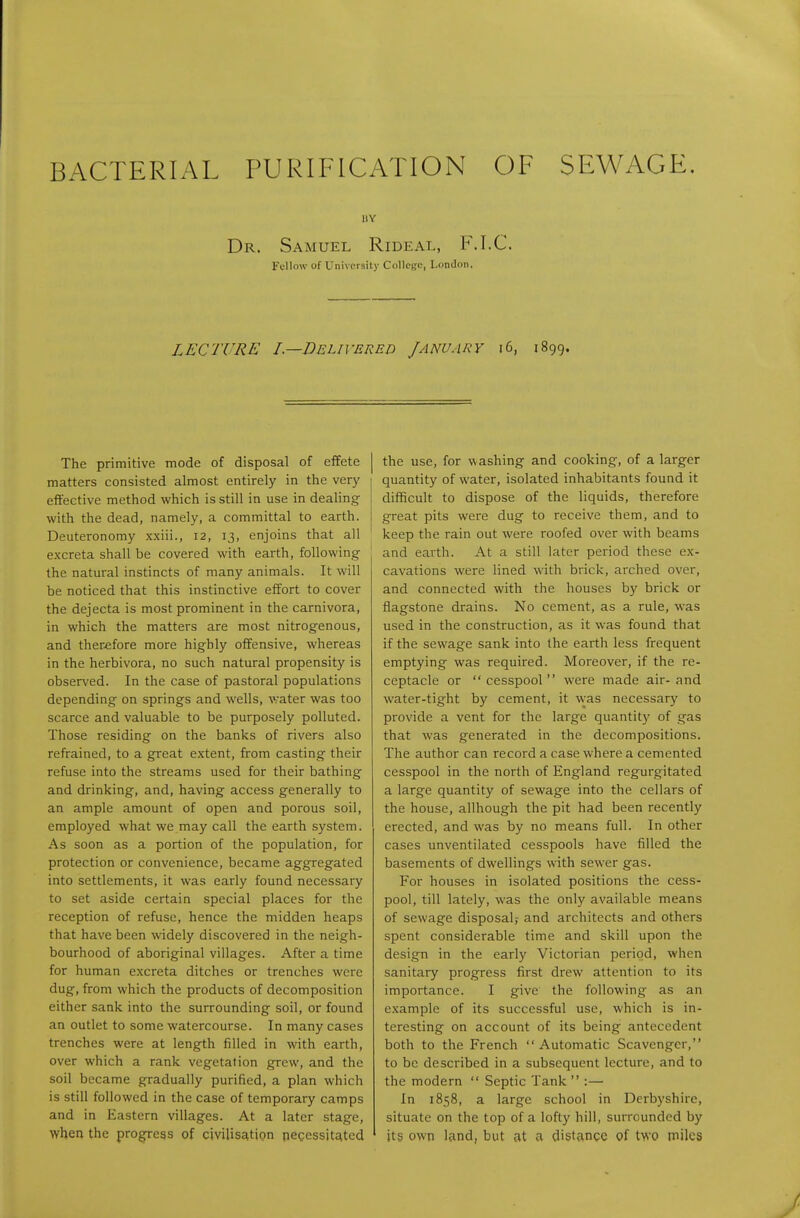 BACTERIAL PURIFICATION OF SEWAGE. Dr. Samuel Rideal, F.I.C. Fellow of Univorsity College, London, LECTURE I—Delivered January i6, 1899. The primitive mode of disposal of effete matters consisted almost entirely in the very effective method which is still in use in dealing with the dead, namely, a committal to earth. Deuteronomy xxiii., 12, 13, enjoins that all excreta shall be covered with earth, following the natural instincts of many animals. It will be noticed that this instinctive effort to cover the dejecta is most prominent in the carnivora, in which the matters are most nitrogenous, and therefore more highly offensive, whereas in the herbivora, no such natural propensity is observed. In the case of pastoral populations depending on springs and wells, water was too scarce and valuable to be purposely polluted. Those residing on the banks of rivers also refrained, to a great extent, from casting their refuse into the streams used for their bathing and drinking, and, having access generally to an ample amount of open and porous soil, employed what we may call the earth system. As soon as a portion of the population, for protection or convenience, became aggregated into settlements, it was early found necessary to set aside certain special places for the reception of refuse, hence the midden heaps that have been widely discovered in the neigh- bourhood of aboriginal villages. After a time for human excreta ditches or trenches were dug, from which the products of decomposition either sank into the surrounding soil, or found an outlet to some watercourse. In many cases trenches were at length filled in with earth, over which a rank vegetation grew, and the soil became gradually purified, a plan which is still followed in the case of temporary camps and in Eastern villages. At a later stage, when the progress of civilisation necessitJitcd the use, for w ashing and cooking, of a larger quantity of water, isolated inhabitants found it difficult to dispose of the liquids, therefore great pits were dug to receive them, and to keep the rain out were roofed over with beams and earth. At a still later period these ex- cavations were lined with brick, arched over, and connected with the houses by brick or flagstone drains. No cement, as a rule, was used in the construction, as it w-as found that if the sewage sank into the earth less frequent emptying was required. Moreover, if the re- ceptacle or  cesspool  were made air- and water-tight by cement, it w-as necessary to provide a vent for the large quantity of gas that was generated in the decompositions. The author can record a case where a cemented cesspool in the north of England regurgitated a large quantity of sewage into the cellars of the house, allhough the pit had been recently erected, and was by no means full. In other cases unventilated cesspools have filled the basements of dwellings with sewer gas. For houses in isolated positions the cess- pool, till lately, w^as the only available means of sewage disposal,- and architects and others spent considerable time and skill upon the design in the early Victorian period, when sanitary progress first drew attention to its importance. I give the following as an example of its successful use, which is in- teresting on account of its being antecedent both to the French Automatic Scavenger, to be described in a subsequent lecture, and to the modern  Septic Tank  :— In 1858, a large school in Derbyshire, situate on the top of a lofty hill, surrounded by its own land, but at a distance of two miles