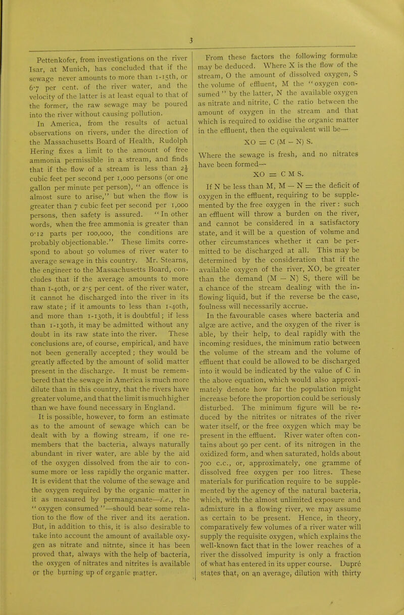 Pettenkofer, from investigations on the river Isar, at Munich, has conchidcd that if the sewage never amounts to more than i-i5th, or 67 per cent, of the river water, and the velocity of the latter is at least equal to that of the former, the raw sewage may be poured into the river without causing pollution. In America, from the results of actual observations on rivers, under the direction of the Massachusetts Board of Health, Rudolph Hering fi.xes a limit to the amount of free ammonia permissible in a stream, and finds that if the flow of a stream is less than 2i cubic feet per second per i ,000 persons (or one gallon per minute per person),  an offence is almost sure to arise, but when the flow is greater than 7 cubic feet per second per 1,000 persons, then safety is assured.  In other words, when the free ammonia is greater than 0-12 parts per 100,000, the conditions are probably objectionable. These limits corre- spond to about 50 volumes of river water to average sewage in this country. Mr. Stearns, the engineer to the Massachusetts Board, con- cludes that if the average amounts to more than i-40th, or 2-5 per cent, of the river water, it cannot he discharged into the river in its raw state; if it amounts to less than i-40th, and more than i-130th, it is doubtful; if less than i-ijoth, it may be admitted without any doubt in its raw state into the river. These conclusions are, of course, empirical, and have not been generally accepted ; they would be greatly affected by the amount of solid matter present in the discharge. It must be remem- bered that the sewage in America is much more dilute than in this country, that the rivers have greater volume, and that the limit ismuchhigher than we have found necessary in England. It is possible, however, to form an estimate as to the amount of sewage which can be dealt with by a flowing stream, if one re- members that the bacteria, always naturally abundant in river water, are able by the aid of the oxygen dissolved from the air to con- sume more or less rapidly the organic matter. It is evident that the volume of the sewage and the oxygen required by the organic matter in it as measured by permanganate—i.e., the  oxygen consumed —should bear some rela- tion to the flow of the river and its aeration. But, in addition to this, it is also desirable to take into account the amount of available oxy- gen as nitrate and nitrite, since it has been proved that, always with the help of bacteria, the oxygen of nitrates and nitrites is available pr the bprnipg up of organic piatter. From those factors the following formula: may be deduced. Where X is the flow of the stream, 0 the amount of dissolved oxygen, S the volume of eflluent, M the oxygen con- sumed  by the latter, N the available oxygen as nitrate and nitrite, C the ratio between the amount of o.xygen in the stream and that which is required to oxidise the organic matter in the eflluent, then the equivalent will be— XO = C (M - N) S. Where the sewage is fresh, and no nitrates have been formed— XO = C M S. If N be less than M, M — N = the deficit of oxygen in the effluent, requiring to be supple- mented by the fi-ee oxygen in the river: such an effluent will throw a burden on the river, and cannot be considered in a satisfactory state, and it will be a question of volume and other circumstances whether it can be per- mitted to be discharged at all. This may be determined by the consideration that if the available oxygen of the river, XO, be greater than the demand (M — N) S, there will be a chance of the stream dealing with the in- flowing liquid, but if the reverse be the case, foulness will necessarily accrue. In the favourable cases where bacteria and algie are active, and the oxygen of the river is able, by their help, to deal rapidly with the incoming residues, the minimum ratio between the volume of the stream and the volume of eflluent that could be allowed to be discharged into it would be indicated by the value of C in the above equation, which would also approxi- mately denote how far the population might increase before the proportion could be seriously disturbed. The minimum figure will be re- duced by the nitrites or nitrates of the river water itself, or the free oxygen which may be present in the effluent. River water often con- tains about 90 per cent, of its nitrogen in the oxidized form, and when saturated, holds about 700 c.c, or, approximately, one gramme of dissolved free oxygen per 100 litres. These materials for purification require to be supple- mented by the agency of the natural bacteria, which, with the almost unlimited exposure and admixture in a flowing river, we may assume as certain to be present. Hence, in theory, comparatively few volumes of a river water will supply the requisite oxygen, which explains the well-known fact that in the lower reaches of a river the dissolved impurity is only a fraction of what has entered in its upper course. Dupre states that, on an average, dilution with thirty