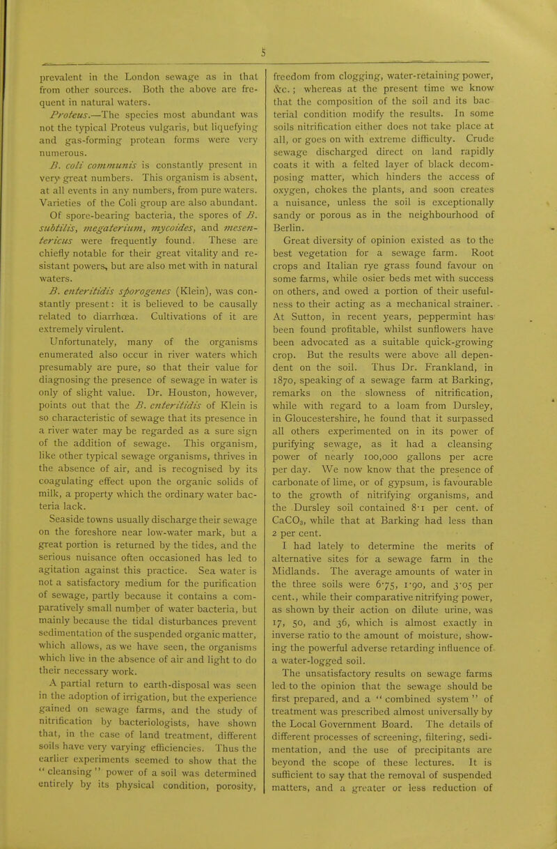 prevalent in the London sewage as in that from other sources. Both the above are fre- quent in natural waters. Proteus.—The species most abundant was not the typical Proteus vulgaris, but liquefying and gas-forming protean forms were very numerous. B. coli communis is constantly present in very great numbers. This organism is absent, at all events in any numbers, from pure waters. Varieties of the Coli group are also abundant. Of spore-bearing bacteria, the spores of B. subtilis, megatcrium, mycoides, and mesen- tericus were frequently found. These are chiefly notable for their great vitality and re- sistant powers., but are also met with in natural waters. B. enteritidis sj)orogenes (Klein), was con- stantly present: it is believed to be causally related to diarrhoea. Cultivations of it are extremely virulent. Unfortunately, many of the organisms enumerated also occur in river waters which presumably are pure, so that their value for diagnosing the presence of sewage in water is only of slight value. Dr. Houston, however, points out that the B. enteritidis of Klein is so characteristic of sewage that its presence in a river water may be regarded as a sure sign of the addition of sewage. This organism, like other typical sewage organisms, thrives in the absence of air, and is recognised by its coagulating effect upon the organic solids of milk, a property which the ordinary water bac- teria lack. Seaside towns usually discharge their sewage on the foreshore near low-water mark, but a great portion is returned by the tides, and the serious nuisance often occasioned has led to agitation against this practice. Sea water is not a satisfactory medium for the purification of sewage, partly because it contains a com- paratively small number of water bacteria, but mainly because the tidal disturbances prevent sedimentation of the suspended organic matter, which allows, as we have seen, the organisms which live in the absence of air and light to do their necessary work. A partial return to earth-disposal was seen in the adoption of irrigation, but the experience gained on sewage farms, and the study of nitrification by bacteriologists, have shown that, in the case of land treatment, different soils have very varying efficiencies. Thus the earlier experiments seemed to show that the cleansing power of a soil was determined entirely by its physical condition, porosity. freedom from clogging, water-retaining power, (S:c.; whereas at the present time we know that the composition of the soil and its bac terial condition modify the results. In some soils nitrification either does not take place at all, or goes on with extreme difficulty. Crude sewage discharged direct on land rapidly coats it with a felted layer of black decom- posing matter, which hinders the access of o.xygen, chokes the plants, and soon creates a nuisance, unless the soil is exceptionally sandy or porous as in the neighbourhood of Berlin. Great diversity of opinion existed as to the best vegetation for a sewage farm. Root crops and Italian rye grass found favour on some farms, while osier beds met with success on others, and owed a portion of their useful- ness to their acting as a mechanical strainer. At Sutton, in recent years, peppermint has been found profitable, whilst sunfiowers have been advocated as a suitable quick-growing crop. But the results were above all depen- dent on the soil. Thus Dr. Frankland, in 1870, speaking of a sewage farm at Barking, remarks on the slowness of nitrification, while with regard to a loam from Dursley, in Gloucestershire, he found that it surpassed all others experimented on in its power of purifying sewage, as it had a cleansing power of nearly 100,000 gallons per acre per day. We now know that the presence of carbonate of lime, or of gypsum, is favourable to the growth of nitrifying organisms, and the Dursley soil contained 8'i per cent, of CaCOa, while that at Barking had less than 2 per cent. I had lately to determine the merits of alternative sites for a sewage farm in the Midlands. The average amounts of water in the three soils were 675, 1-90, and per cent., while their comparative nitrifying power, as shown by their action on dilute urine, was 17, 50, and 36, which is almost exactly in inverse ratio to the amount of moisture, show- ing the powerful adverse retarding influence of a water-logged soil. The unsatisfactory results on sewage farms led to the opinion that the sewage should be first prepared, and a combined system of treatment was prescribed almost universally by the Local Government Board. The details of different processes of screening, filtering, sedi- mentation, and the use of precipitants are beyond the scope of these lectures. It is sufficient to say that the removal of suspended matters, and a greater or less reduction of