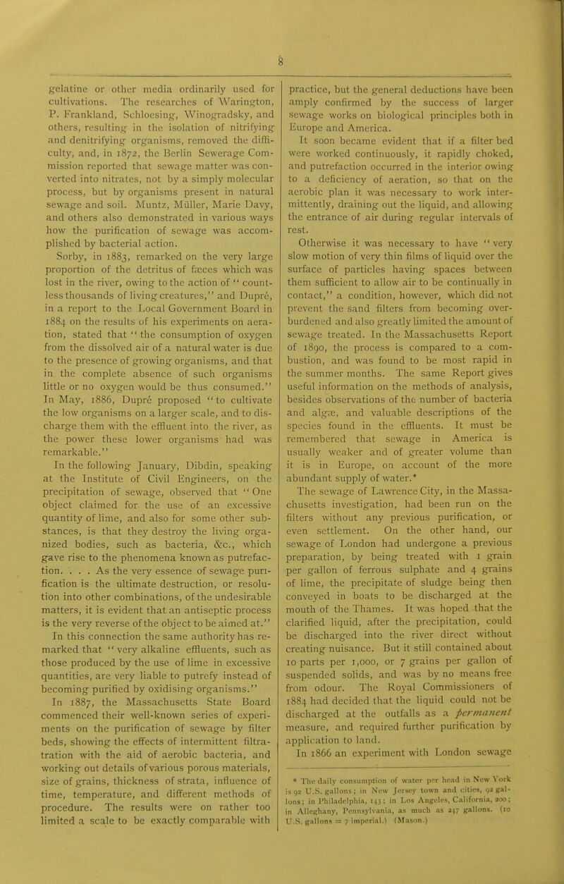 gelatine or other media ordinarily used for cultivations. The researches of Warinston, P. Frankland, Schlocsing-, Winoj^radsky, and others, rosultinj^ in the isolation of nitrifyin.q- and denitrifying organisms, removed the difli- culty, and, in 1872, the Berlin Sewerage Com- mission reported that sewage matter was con- verted into nitrates, not by a simply molecular process, but by organisms present in natural sewage and soil. Muntz, Miiller, Marie Davy, and others also demonstrated in various ways how the purification of sewage was accom- plished by bacterial action. Sorby, in 1883, remarked on the very large proportion of the detritus of f;eccs which was lost in the river, owing to the action of  count- less thousands of living creatures, and Dupre, in a report to the Local Government Board in 1884 on the results of his experiments on aera- tion, stated that  the consumption of oxygen from the dissolved air of a natural water is due to the presence of growing organisms, and that in the complete absence of such organisms little or no oxygen would be thus consumed. In May, 1886, Dupre proposed to cultivate the low organisms on a larger scale, and to dis- charge them with the effluent into, the river, as the power these lower organisms had was remarkable. In the following January, Dibdin, speaking at the Institute of Civil Engineers, on the precipitation of sewage, observed that  One object claimed for the use of an excessive quantity of lime, and also for some other sub- stances, is that they destroy the living orga- nized bodies, such as bacteria, &c., which gave rise to the phenomena known as putrefac- tion. . . . As the very essence of sewag-e puri- fication is the ultimate destruction, or resolu- tion into other combinations, of the undesirable matters, it is evident that an antiseptic process is the very reverse of the object to be aimed at. In this connection the same authority has re- marked that  very alkaline effluents, such as those produced by the use of lime in excessive quantities, are very liable to putrefy instead of becoming purified by oxidising organisms. In 1887, the Massachusetts State Board commenced their well-known series of experi- ments on the purification of sewage by filter beds, showing the effects of intermittent filtra- tration with the aid of aerobic bacteria, and working out details of various porous materials, size of grains, thickness of strata, infiucncc of time, temperature, and different methods of procedure. The results were on rather too limited a scale to be exactly comparable with practice, but the general deductions have been amply confirmed by the success of larger sewage works on biological principles both in Europe and America. It soon became evident that if a filter bed were worked continuously, it rapidly choked, and putrefaction occurred in the interior owing to a deficiency of aeration, so that on the aerobic plan it was necessary to work inter- mittently, draining out the liquid, and allowing the entrance of air during regular intervals of rest. Otherwise it was necessary to have very slow motion of very thin films of liquid over the surface of particles having spaces between them sufficient to allow air to be continually in contact, a condition, however, which did not prevent the sand filters from becoming over- burdened and also greatly limited the amount of sewage treated. In the Massachusetts Report of 1890, the process is compared to a com- bustion, and was found to be most rapid in the summer months. The same Report gives useful information on the methods of analysis, besides observations of the number of bacteria and algas, and valuable descriptions of the species found in the effluents. It must be remembered that sewage in America is usually weaker and of greater volume than it is in Europe, on account of the more abundant supply of water.* The sewage of Lawrence City, in the Massa- chusetts investigation, had been run on the filters without any previous purification, or even settlement. On the other hand, our sewage of London had undergone a previous preparation, by being treated with i grain per gallon of ferrous sulphate and 4 grains of lime, the precipitate of sludge being then conveyed in boats to be discharged at the mouth of the Thames. It was hoped that the clarified liquid, after the precipitation, could be discharged into the river direct without creating nuisance. But it still contained about 10 parts per 1,000, or 7 grains per gallon of suspended solids, and was by no means free from odour. The Royal Commissioners of 1884 had decided that the liquid could not be discharged at the outfalls as a permanetif measure, and required further purification by application to land. In 1866 an experiment with London sewage • The (l.iily consumption of water per lic.id in New York is 92 U..S. gallons; in New Jersey town ami cities, 92 gal- lons; in Philadelphia, 1.13; in Los Angeles, California, 200; in Alleghany, ronnsylvanin, as much as 247 gallons, (to U.S. g.iUons = 7 imperial.) (Masnn.)