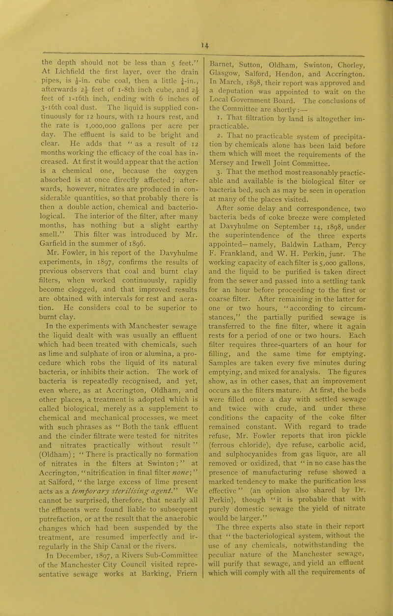 the depth should not be less than 5 feet. At Lichfield the first layer, over tlie drain pipes, is A-in. cube coal, then a little ]-in., afterwards 2^ feet of i-8th inch cube, and 2A- feet of i-i6th inch, ending with 6 inches of 3-i6th coal dust. The liquid is supplied con- tinuously for 12 hours, with 12 hours rest, and the rate is 1,000,000 gallons per acre per day. The effluent is said to be bright and clear. He adds that as a result of 12 months working the efficacy of the coal has in- creased. At first it would appear that the action is a chemical one, because the oxygen absorbed is at once directly affected; after- wards, however, nitrates are produced in con- siderable quantities, so that probably there is then a double action, chemical and bacterio- logical. The interior of the filter, after many months, has nothing but a slight earthy smell. This filter was introduced by Mr. Garfield in the summer of 1896. Mr. Fowler, in his report of the Davyhulme experiments, in 1897, confirms the results of previous observers that coal and burnt clay filters, when worked continuously, rapidly become clogged, and that improved results are obtained with intervals for rest and aera- tion. He considers coal to be superior to burnt clay. In the experiments with Manchester sewage the liquid dealt with was usually an effluent which had been treated with chemicals, such as lime and sulphate of iron or alumina, a pro- cedure which robs the liquid of its natural bacteria, or inhibits their action. The work of bacteria is repeatedly recognised, and yet, even where, as at Accrington, Oldham, and other places, a treatment is adopted which is called biological, merely as a supplement to chemical and mechanical processes, we meet with such phrases as  Both the tank efHuent and the cinder filtrate were tested for nitrites and nitrates practically without result  (Oldham);  There is practically no formation of nitrates in the filters at Swinton;  at Accrington, nitrification in final filter none;  at Salford,  the large excess of lime present acts as a temporary sterilising agent.'' We cannot be surprised, therefore, that nearly all the effluents were found liable to subsequent putrefaction, or at the result that the anaerobic changes which had been suspended by the treatment, are resumed imperfectly and ir- regularly in the Ship Canal or the rivers. Jn l^ecembcr, 1897, a Rivers Sub-Committee of the Manchester City Council visited repre- sentative sewage works at Barking, Friern Barnet, Sutton, Oldham, Swinton, Chorley, Glasgow, Salford, Hendon, and Accrington. In March, 1898, their rcpoit was approved and a deputation was appointed to wait on the Local Government Board. The conclusions of the Committee arc shortly:— 1. That filtration by land is altogether im- practicable. 2. That no practicable system of precipita- tion by chemicals alone has been laid before them which will meet the requirements of the Mersey and Irwell Joint Committee. 3. That the method most reasonably practic- able and available is the biological filter or bacteria bed, such as may be seen in operation at many of the places visited. After some delay and correspondence, two bacteria beds of coke breeze were completed at Davyhulme on September 14, 1898, under the superintendence of the three experts appointed— namely, Baldwin Latham, Percy F. Frankland, and W. H. Perkin, junr. The working capacity of each filter is 5,000 gallons, and the liquid to be purified is taken direct from the sewer and passed into a settling tank for an hour before proceeding to the first or coarse filter. After remaining in the latter for one or two hours, according to circum- stances, the partially purified sewage is transferred to the fine filter, where it again rests for a period of one or two hours. Each filter requires three-quarters of an hour for filling, and the same time for emptying. Samples are taken every five minutes during emptying, and mixed for analysis. The figures show, as in other cases, that an improvement occurs as the filters mature. At first, the beds were filled once a day with settled sewage and twice with crude, and under these conditions the capacit)' of the coke filter remained constant. With regard to trade refuse, Mr. Fowler reports that iron pickle (ferrous chloride), dye refuse, carbolic acid, and sulphocyanides from gas liquor, are all removed or oxidized, that  in no case has the presence of manufacturing refuse showed a marked tendency to make the purification less effective (an opinion also shared by Dr. Perkin), though it is probable that with purely domestic sewage the yield of nitrate would be larger. The three experts also state in their report that  the bacteriological system, without the use of any chemicals, notwithstanding the peculiar nature of the Manchester sewage, will purify that sewage, and yield an effluent which will comply with all the requirements of