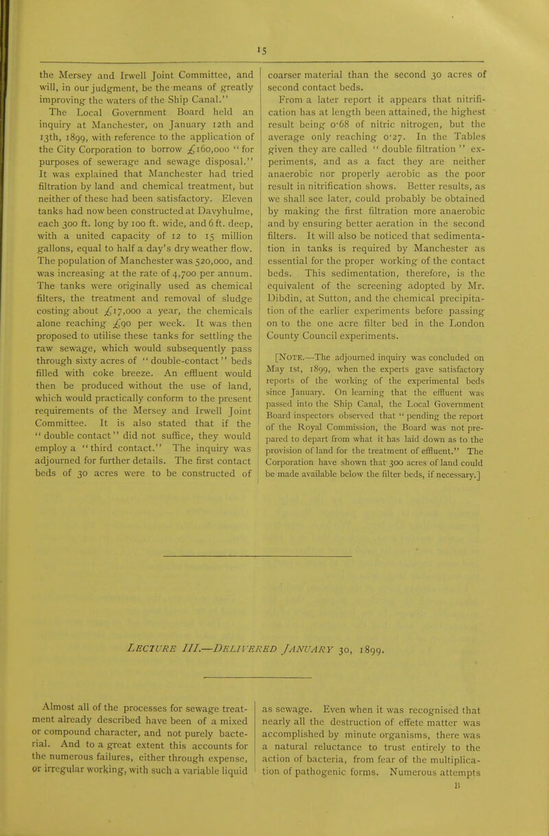 the Mersey and Invell Joint Committee, and will, in our judgment, be the means of greatly improving the waters of the Ship Canal. The Local Government Board held an inquiry at Manchester, on January I2th and 13th, 1899, with reference to the application of the City Corporation to borrow ;^i6o,ooo for purposes of sewerage and sewage disposal. It was explained that Manchester had tried filtration by land and chemical treatment, but neither of these had been satisfactory. Eleven tanks had now been constructed at Davyhulme, each 300 ft. long by 100 ft. wide, and 6 ft. deep, with a united capacity of 12 to 15 million gallons, equal to half a day's dry weather flow. The population of Manchester was 520,000, and was increasing at the rate of 4,700 per annum. The tanks were originally used as chemical filters, the treatment and removal of sludge costing about ^^i/.ooo a year, the chemicals alone reaching ^^90 per week. It was then proposed to utilise these tanks for settling the raw sewage, which would subsequently pass through si.xty acres of  double-contact  beds filled with coke breeze. An effluent would then be produced without the use of land, which would practically conform to the present requirements of the Mersey and Irwell Joint Committee. It is also stated that if the  double contact did not suffice, they would employ a third contact. The inquiry was j adjourned for further details. The first contact ^ beds of 30 acres were to be constructed of I coarser material than the second 30 acres of second contact beds. From a later report it appears that nitrifi- cation has at length been attained, the highest result being o-68 of nitric nitrogen, but the average only reaching 0-27. In the Tables given they are called  double filtration  ex- periments, and as a fact they are neither anaerobic nor properly aerobic as the poor result in nitrification shows. Better results, as we shall see later, could probably be obtained by making the first filtration more anaerobic and by ensuring better aeration in the second filters. It will also be noticed that sedimenta- tion in tanks is required by Manchester as essential for the proper working of the contact beds. This sedimentation, therefore, is the equivalent of the screening adopted by Mr. Dibdin, at Sutton, and the chemical precipita- tion of the earlier c.Nperiments before passing on to the one acre filter bed in the London County Council experiments. [Note.—The adjourned inquiry was concluded on May 1st, 1899, when the experts gave satisfactory reports of the working of the experimental beds since January. On learning that the effluent was passed into the Ship Canal, the Local Government Board inspectors observed that  pending the report of the Royal Commission, the Board was not pre- pared to depart from what it has laid down as to the provision of land for the treatment of effluent. The Corporation ha^•e shown that 300 acres of land could be made available below the filter beds, if necessarj'.] Lecture III.—Delivered January 30, 1899. Almost all of the processes for sewage treat- ment already described have been of a mixed or compound character, and not purely bacte- rial. And to a great extent this accounts for the numerous failures, either through expense, or irregular working, with such a variable liquid as sewage. Even when it was recognised that nearly all the destruction of effete matter was accomplished by minute organisms, there was a natural reluctance to trust entirely to the action of bacteria, from fear of the multiplica- tion of pathogenic forms. Numerous attempts \i