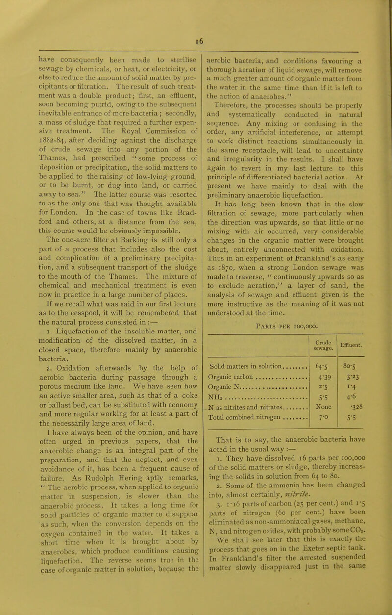 have consequently been made to sterilise sewage by chemic als, or heat, or electricity, or else to reduce the amount of solid matter by pre- cipitants or filtration. The result of such treat- ment was a double product; first, an effluent, soon becominsi- putrid, owing-to the subsequent inevitable entrance of more bacteria; secondly, a mass of sludge that required a further expen- sive treatment. The Royal Commission of 1882-84, after deciding against the discharge of crude sewage into any portion of the Thames, had prescribed some process of deposition or precipitation, the solid matters to be applied to the raising of low-lying ground, or to be burnt, or dug into land, or carried away to sea. The latter course was resorted to as the only one that was thought available for London. In the case of towns like Brad- ford and others, at a distance from the sea, this course would be obviously impossible. The one-acre filter at Barking is still only a part of a process that includes also the cost and complication of a preliminary precipita- tion, and a subsequent transport of the sludge to the mouth of the Thames. The mixture of chemical and mechanical treatment is even now in practice in a large number of places. If we recall what was said in our first l-ecture as to the cesspool, it will be remembered that the natural process consisted in :— 1. Liquefaction of the insoluble matter, and modification of the dissolved matter, in a closed space, therefore mainly by anaerobic bacteria. 2. Oxidation afterwards by the help of aerobic bacteria during passage through a porous medium like land. We have seen how an active smaller area, such as that of a coke or ballast bed, can be substituted with economy and more regular working for at least a part of the necessarily large area of land. I have always been of the opinion, and have often urged in previous papers, that the anaerobic change is an integral part of the preparation, and that the neglect, and even avoidance of it, has been a frequent cause of failure. As Rudolph Hering aptly remarks,  The aerobic process, when applied to organic matter in suspension, is slower than the anaerobic process. It takes a long time for solid .particles of organic matter to disappear as such, when the conversion depends on the oxygen contained in the water. It takes a short time when it is brought about by anaerobes, which produce conditions causing liquefaction. The reverse scorns true in the case of organic matter in solution, because the aerobic bacteria, and conditions favouring a thorough aeration of liquid sewage, will remove a much greater amount of organic matter from the water in the same time than if it is left to the action of anaerobes. Therefore, the processes should be properly and systematically conducted in natural sequence. Any mixing or confusing in the order, any artificial interference, or attempt to work distinct reactions simultaneously in the same receptacle, will lead to uncertainty and irregularity in the results. I shall have again to revert in my last lecture to this principle of differentiated bacterial action. At present we have mainly to deal with the preliminary anaerobic liquefaction. It has long been known that in the slow filtration of sewage, more particularly when the direction was upwards, so that little or no mixing with air occurred, very considerable changes in the organic matter were brought about, entirely unconnected with oxidation. Thus in an experiment of Frankland's as early as 1870, when a strong London sewage was made to traverse,  continuously upwards so as to exclude aeration, a layer of sand, the analysis of sewage and effiuent given is the more instructive as the meaning of it was not understood at the time. Parts per 100,000. Crude sewage. Effluent. 8o-s 4-39 3-23 2-5 1-4 5-5 4-6 None •328 7-0 s-s That is to say, the anaerobic bacteria have acted in the usual way :— 1. They have dissolved 16 parts per 100,000 of the solid matters or sludge, thereby increas- ing the solids in solution from 64 to 80. 2. Some of the ammonia has been changed into, almost certainly, nitrite. 3. I-16 parts of carbon (25 per cent.) and 1-5 parts of nitrogen (60 per cent.) have been eliminated as non-ammoniacal gases, methane, N, and nitrogen oxides, with probably some C02. We shall see later that this is exactly the process that goes on in the Exeter septic tank. In Frankland's filter the arrested suspended matter slowly disappeared just in the same