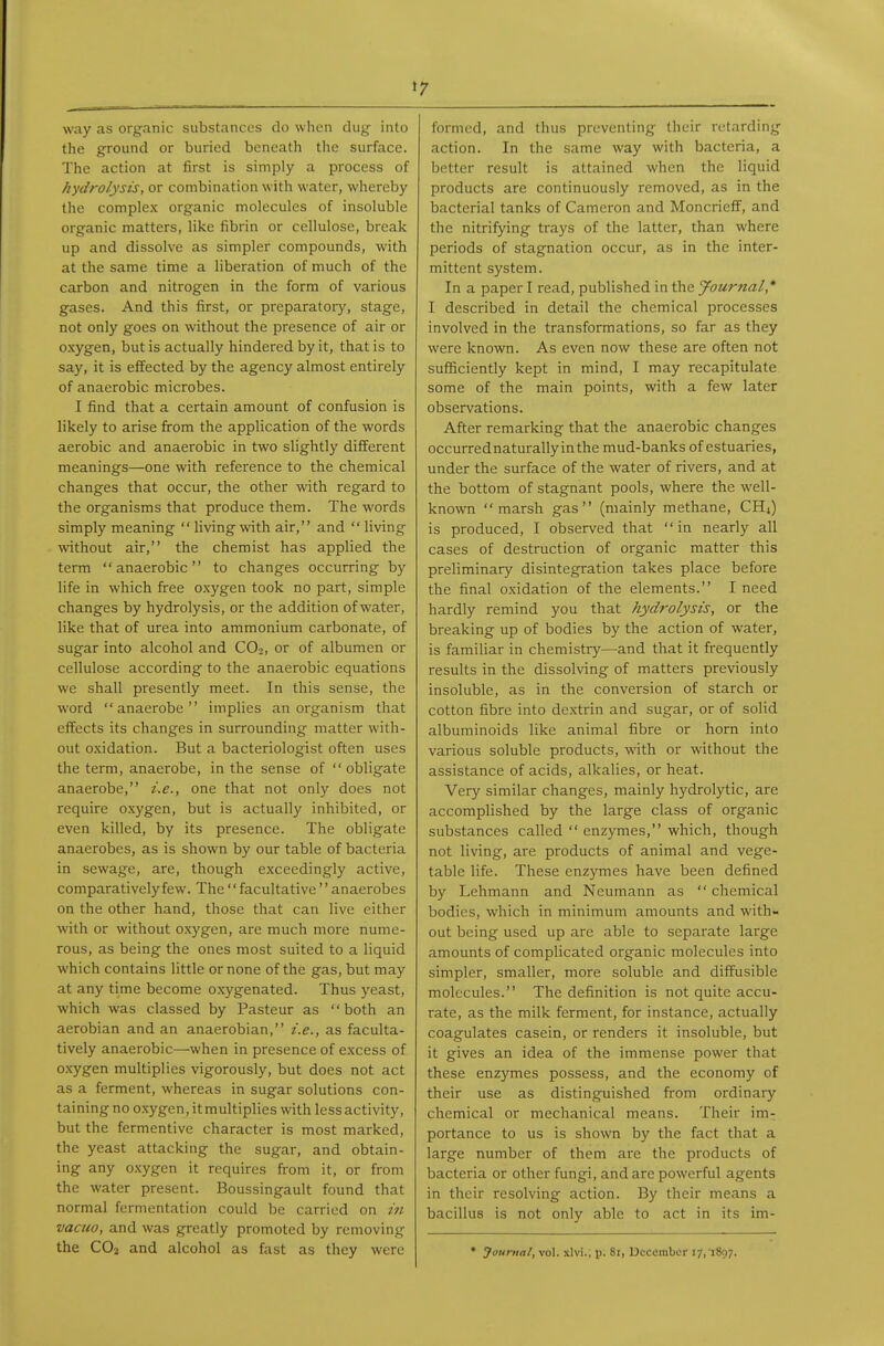 t 7 way as organic substances do when dug- into the ground or buried beneath the surface. The action at first is simply a process of hydrolysis, or combination with water, whereby the complex organic molecules of insoluble organic matters, like fibrin or cellulose, break up and dissolve as simpler compounds, with at the same time a liberation of much of the carbon and nitrogen in the form of various gases. And this first, or preparatory, stage, not only goes on without the presence of air or oxygen, but is actually hindered by it, that is to say, it is effected by the agency almost entirely of anaerobic microbes. I find that a certain amount of confusion is likely to arise firom the application of the words aerobic and anaerobic in two slightly different meanings—one with reference to the chemical changes that occur, the other with regard to the organisms that produce them. The words simply meaning  living with air, and  living without air, the chemist has applied the term anaerobic to changes occurring by life in which free oxygen took no part, simple changes by hydrolysis, or the addition of water, like that of urea into ammonium carbonate, of sugar into alcohol and COo, or of albumen or cellulose according to the anaerobic equations we shall presently meet. In this sense, the word anaerobe implies an organism that effects its changes in surrounding matter with- out oxidation. But a bacteriologist often uses the term, anaerobe, in the sense of obligate anaerobe, i.e., one that not only does not require oxygen, but is actually inhibited, or even killed, by its presence. The obligate anaerobes, as is shown by our table of bacteria in sewage, are, though exceedingly active, comparatively few. The facultative anaerobes on the other hand, those that can live either with or without oxygen, are much more nume- rous, as being the ones most suited to a liquid which contains little or none of the gas, but may at any time become oxygenated. Thus yeast, which was classed by Pasteur as both an aerobian and an anaerobian, i.e., as faculta- tively anaerobic—when in presence of excess of oxygen multiplies vigorously, but does not act as a ferment, whereas in sugar solutions con- taining no oxygen, it multiplies with less activity, but the fermentive character is most marked, the yeast attacking the sugar, and obtain- ing any o.xygen it requires from it, or from the water present. Boussingault found that normal fermentation could be carried on in vacuo, and was greatly promoted by removing the CO2 and alcohol as fast as they were formed, and thus preventing their retarding action. In the same way with bacteria, a better result is attained when the liquid products are continuously removed, as in the bacterial tanks of Cameron and Moncrieff, and the nitrifying trays of the latter, than where periods of stagnation occur, as in the inter- mittent system. In a paper I read, published in the Journal,* I described in detail the chemical processes involved in the transformations, so far as they were known. As even now these are often not sufficiently kept in mind, I may recapitulate some of the main points, with a few later observations. After remarking that the anaerobic changes occurrednaturally inthe mud-banks of estuaries, under the surface of the water of rivers, and at the bottom of stagnant pools, where the well- known marsh gas (mainly methane, CH4) is produced, I observed that in nearly all cases of destruction of organic matter this preliminary disintegration takes place before the final oxidation of the elements. I need hardly remind you that hydrolysis, or the breaking up of bodies by the action of water, is familiar in chemistry—and that it frequently results in the dissolving of matters previously insoluble, as in the conversion of starch or cotton fibre into dextrin and sugar, or of solid albuminoids like animal fibre or horn into various soluble products, with or without the assistance of acids, alkalies, or heat. Very similar changes, mainly hydrolytic, are accomplished by the large class of organic substances called  enzymes, which, though not living, are products of animal and vege- table life. These enzymes have been defined by Lehmann and Neumann as  chemical bodies, which in minimum amounts and with- out being used up are able to separate large amounts of complicated organic molecules into simpler, smaller, more soluble and diffusible molecules. The definition is not quite accu- rate, as the milk ferment, for instance, actually coagulates casein, or renders it insoluble, but it gives an idea of the immense power that these enzymes possess, and the economy of their use as distinguished from ordinary chemical or mechanical means. Their im- portance to us is shown by the fact that a large number of them are the products of bacteria or other fungi, and arc powerful agents in their I'esolving action. By their means a bacillus is not only able to act in its im-