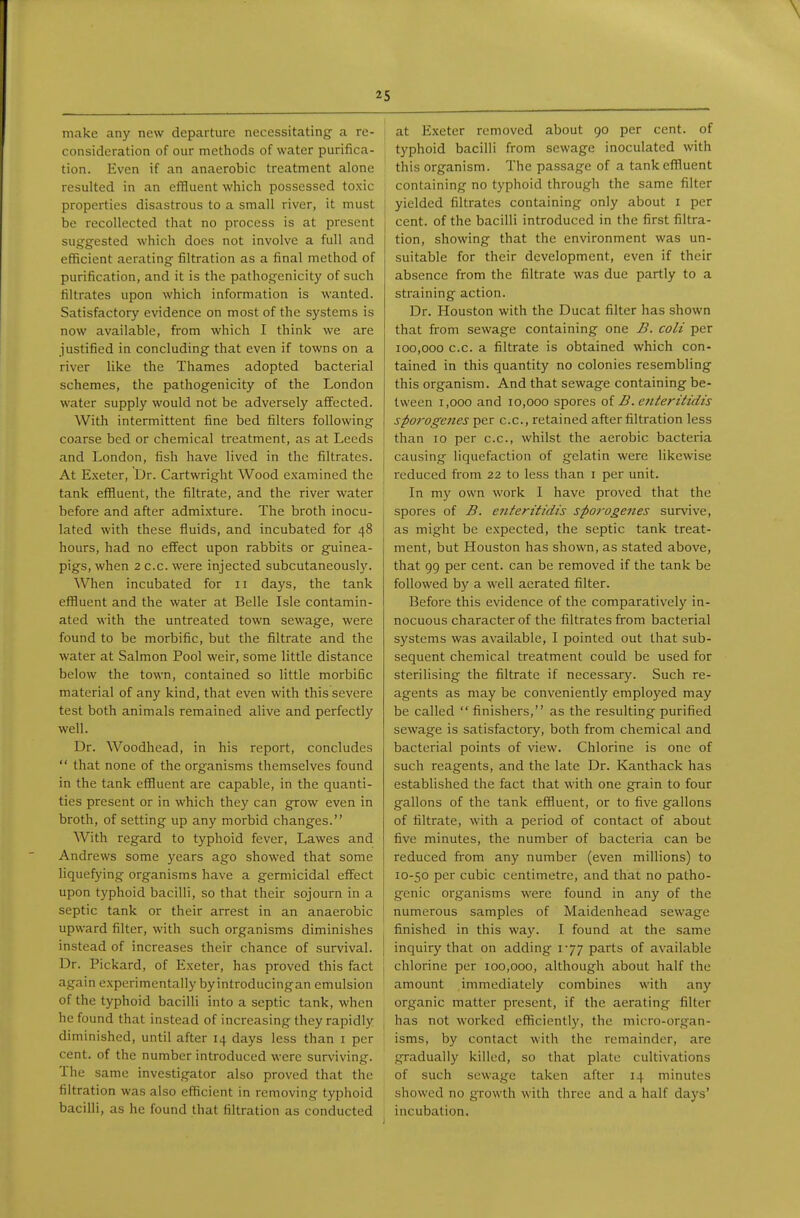 make any new departure necessitating a re- consideration of our methods of water purifica- tion. Even if an anaerobic treatment alone resulted in an effluent which possessed toxic properties disastrous to a small river, it must be recollected that no process is at present suggested which does not involve a full and efficient aerating filtration as a final method of purification, and it is the pathogenicity of such filtrates upon which information is wanted. Satisfactory evidence on most of the systems is now available, from which I think we are justified in concluding that even if towns on a river like the Thames adopted bacterial schemes, the pathogenicity of the London water supply would not be adversely affected. With intermittent fine bed filters following coarse bed or chemical treatment, as at Leeds and London, fish have lived in the filtrates. At E.xeter, Dr. Cartwright Wood examined the tank effluent, the filtrate, and the river water before and after admixture. The broth inocu- lated with these fluids, and incubated for 48 hours, had no effect upon rabbits or guinea- pigs, when 2 c.c. were injected subcutaneously. When incubated for 11 days, the tank effluent and the water at Belle Isle contamin- ated with the untreated town sewage, were found to be morbific, but the filtrate and the water at Salmon Pool weir, some little distance below the town, contained so little morbific material of any kind, that even with this severe test both animals remained alive and perfectly well. Dr. Woodhead, in his report, concludes  that none of the organisms themselves found in the tank effluent are capable, in the quanti- ties present or in which they can grow even in broth, of setting up any morbid changes. With regard to typhoid fever, Lawes and Andrews some years ago showed that some liquefying organisms have a germicidal effect upon typhoid bacilli, so that their sojourn in a septic tank or their arrest in an anaerobic upward filter, with such organisms diminishes instead of increases their chance of survival. Dr. Pickard, of Exeter, has proved this fact again experimentally by introducingan emulsion of the typhoid bacilli into a septic tank, when he found that instead of increasing they rapidly diminished, until after 14 days less than i per cent, of the number introduced were surviving. The same investigator also proved that the filtration was also efficient in removing typhoid bacilli, as he found that filtration as conducted i at Exeter removed about 90 per cent, of typhoid bacilli from sewage inoculated with this organism. The passage of a tank effluent containing no typhoid through the same filter yielded filtrates containing only about i per cent, of the bacilli introduced in the first filtra- tion, showing that the environment was un- suitable for their development, even if their absence from the filtrate was due partly to a straining action. Dr. Houston with the Ducat filter has shown that from sewage containing one B. coli per 100,000 c.c. a filtrate is obtained which con- tained in this quantity no colonies resembling this organism. And that sewage containing be- tween 1,000 and 10,000 spores oi B.cjiterittdis sporogenes per c.c, retained after filtration less than 10 per c.c, whilst the aerobic bacteria j causing liquefaction of gelatin were likewise reduced from 22 to less than i per unit, i In my own work I have proved that the ^ spores of B. eiiteritidis sforogenes survive, 1 as might be expected, the septic tank treat- ment, but Houston has shown, as stated above, that 99 per cent, can be removed if the tank be followed by a well aerated filter. Before this evidence of the comparatively in- nocuous character of the filtrates from bacterial systems was available, I pointed out that sub- sequent chemical treatment could be used for sterilising the filtrate if necessary. Such re- agents as may be conveniently employed may be called  finishers, as the resulting purified sewage is satisfactory, both from chemical and bacterial points of view. Chlorine is one of such reagents, and the late Dr. Kanthack has established the fact that with one grain to four gallons of the tank effluent, or to five gallons of filtrate, with a period of contact of about five minutes, the number of bacteria can be reduced fi^om any number (even millions) to 10-50 per cubic centimetre, and that no patho- genic organisms were found in any of the numerous samples of Maidenhead sewage , finished in this way. I found at the same I inquiry that on adding 177 parts of available chlorine per 100,000, although about half the amount immediately combines with any organic matter present, if the aerating filter has not worked efficiently, the micro-organ- isms, by contact with the remainder, are gradually killed, so that plate cultivations of such sewage taken after 14 minutes showed no growth with three and a half days' incubation.
