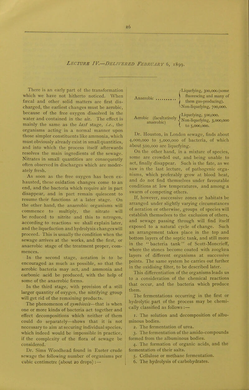 Lecture IV.—Delivered February 6, 1899. There is an early part ot the transformation which we have not hitherto noticed. When faecal and other solid matters are first dis- charged, the earliest changes must be aerobic, because of the free oxygen dissolved in the water and contained in the air. The effect is mainly the same as the /asi stage, /.e., the organisms acting in a normal manner upon those simpler constituents like ammonia, which must obviously already exist in small quantities, and into which the process itself afterwards resolves the main ingredients of the sewage. Nitrates in small quantities are consequently often observed in discharges which are moder- ately fresh. As soon as the free oxygen has been ex- hausted, these oxidation changes come to an end, and the bacteria which require air in part disappear, and in part remain quiescent to resume their functions at a later stage. On the other hand, the anaerobic organism's will commence to multiply, the nitrate will be reduced to nitrite and this to nitrogen, according to reactions we shall explain later, and the liquefaction and hydrolysis changes will proceed. This is usually the condition when the sewage arrives at the works, and the first, or anaerobic stage of the treatment proper, com- mences. In the second stage, aeration is to be encouraged as much as possible, so that the aerobic bacteria may act, and ammonia and carbonic acid be produced, with the help of some of the anaerobic forms. In the third stage, with provision of a still larger quantity of oxygen, the nitrifying group will get rid of the remaining products. The phenomenon of symbiosis—that is when one or more kinds of bacteria act together and effect decompositions which neither of them could do separately—shows that it is not necessary to aim at securing individual species, which indeed would be impossible in practice, if the complexity of the flora of sewage be considered. Dr. Sims Woodhead found in E.xeter crude sewage the following number of organisms per cubic centimetre (about 20 drops) : — 'Liquefjing, 300,000 (some . 1 . \ fluorescing and many of Anaerobic < *• ■' i them gas-producing). \ Non-liquefying, 700,000. Aerobic (facultatively (^t''*^^^'^' anaerobic) { Non-hquefying, 3,000,000 (. to 5,000,000. Dr. Houston, in London sewage, finds about 4,000,000 to 5,000,000 of bacteria, of which about 500,000 are liquefying. On the other hand, in a mixture of species, some are crowded out, and being unable to act, finally disappear. Such is the fate, as we saw in the last lecture, of pathogenic orga- nisms, which preferably grow at blood heat, and do not find themselves under favourable conditions at low temperatures, and among a swarm of competing others. If, however, successive zones or habitats be arranged under slightly varying circumstances of aeration or otherwise, groups of species will establish themselves to the exclusion of others, and sewage passing through will find itself exposed to a natural cycle of change. Such an arrangement takes place in the top and bottom layers of the septic tank, and still more in the bacteria tank of Scott-Moncrieff, where the stones become coated with zoogloea layers of different organisms at successive points. The same system he carries out further in the oxidising filter, to be described later. This differentiation of the organisms leads us to a consideration of the chemical reactions that occur, and the bacteria which produce them. The fermentations occurring in the first or hydrolytic part of the process may be chemi- cally classified as follows :— 1. The solution and decomposition of albu- minous bodies. 2. The fermentation of urea. 3. The fermentation of the amido-compounds formed from the albuminous bodies. 4. The formation of organic acids, and the fermentation of their salts. 5. Cellulose or methane forinenlation. 6. The hydrolysis of carbohydrates.