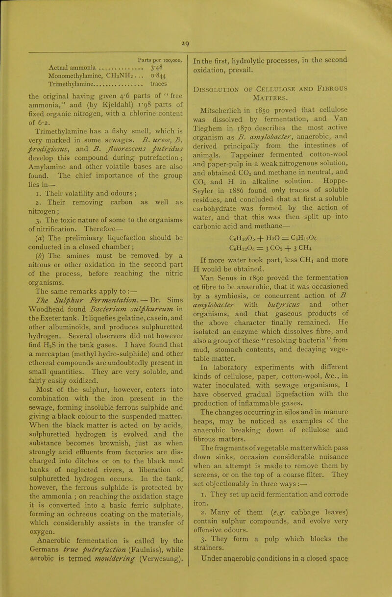 Parts per 100,000. Actual ammonia 3'48 Monomethylamine, CHuNI-Lj. .. 0-844 Trimethylamine traces the orig-inal having given 4-6 parts of  free ammonia, and (by Kjeldahl) 1-98 parts of fixed organic nitrogen, with a chlorine content of 6-2. Trimethyhimine has a fishy smell, which is very marked in some sewages. B. tirece, B. j>rodigiosns, and B. Jluorescens ptttridus develop this compound during putrefaction ; Amylamine and other volatile bases are also found. The chief importance of the group lies in— 1. Their volatility and odours ; 2. Their removing carbon as well as nitrogen; 3. The toxic nature of some to the organisms of nitrification. Therefore— (a) The preliminary liquefaction should be conducted in a closed chamber; {b) The amines must be removed by a nitrous or other oxidation in the second part of the process, before reaching the nitric organisms. The same remarks apply to :— The Sulj>hzir Fermentation. — Dr. Sims Woodhead found Bacteriicm stil;phureum in the Exeter tank. It liquefies gelatine, casein, and other albuminoids, and produces sulphuretted hydrogen. Several observers did not however find HoS in the tank gases. I have found that a mercaptan (methyl hydro-sulphide) and other ethereal compounds are undoubtedly present in small quantities. They are very soluble, and fairly easily oxidized. Most of the sulphur, however, enters into combination with the iron present in the sewage, forming insoluble ferrous sulphide and giving a black colour to the suspended matter. When the black matter is acted on by acids, sulphuretted hydrogen is evolved and the substance becomes brownish, just as when strongly acid effluents fi-om factories are dis- charged into ditches or on to the black mud banks of neglected rivers, a liberation of sulphuretted hydrogen occurs. In the tank, however, the ferrous sulphide is protected by the ammonia ; on reaching the oxidation stage it is converted into a basic ferric sulphate, forming an ochreous coating on the materials, which considerably assists in the transfer of oxygen. Anaerobic fermentation is called by the Germans true putrefaction (Faulniss), while aerobic is termed mouldering (Verwesung). In the first, hydrolytic processes, in the second oxidation, prevail. Dissolution of Cellulose and Fibrous Matters. Mitscherlich in 1850 proved that cellulose was dissolved by fermentation, and Van Tieghem in 1870 describes the most active organism as B. amylobacter, anaerobic, and derived principally from the intestines of animals. Tappciner fermented cotton-wool and paper-pulp in a weak nitrogenous solution, and obtained CO.. and methane in neutral, and CO3 and H in alkaline solution. Hoppe- Seyler in 1886 found only traces of soluble residues, and concluded that at first a soluble carbohydrate was formed by the action of water, and that this was then split up into carbonic acid and methane— CiiHioOs + H2O = CcHr-Oo CcHisOo = 3 CO2 -f 3 CH4 If more water took part, less CH4 and more H would be obtained. Van Senus in 1890 proved the fermentation ot fibre to be anaerobic, that it was occasioned by a symbiosis, or concurrent action of B amylobacter with butyricus and other organisms, and that gaseous products of the above character finally remained. He isolated an enzyme which dissolves fibre, and also a group of these '' resolving bacteria'' from mud, stomach contents, and decaying vege- table matter. In laboratory experiments with different kinds of cellulose, paper, cotton-wool, &c., in water inoculated with sewage organisms, I have observed gradual liquefaction with the production of inflammable gases. The changes occurring in silos and in manure heaps, may be noticed as examples of the anaerobic breaking down of cellulose and fibrous matters. The fragments of vegetable matterwhich pass down sinks, occasion considerable nuisance when an attempt is made to remove them by screens, or on the top of a coarse filter. They act objectionably in three ways :— 1. They set up acid fermentation and corrode iron. 2. Many of them {e.g. cabbage leaves) contain sulphur compounds, and evolve very offensive odours. 3. They form a pulp which blocks the strainers. Under anaerobic conditions in a closed space
