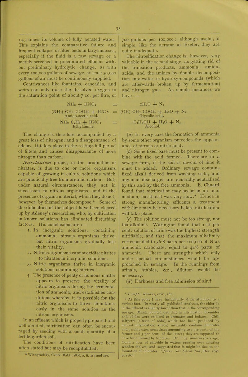 14-3 times its volume of fully aerated water. This explains the comparative failure and frequent collapse of filter beds in large masses, especially if the fluid is a raw sewage or a merely screened or precipitated effluent with- out preliminary hydrolytic change, as with every 100,000 gallons of sewage, at least 50,000 gallons of air must be continuously supplied. Contrivances like fountains, cascades, and weirs can only raise the dissolved oxygen to the saturation point of about 7 cc. per litre, or NH3 + HNO2 = (NH-.) CHj COOH + HNOo = Amido-acetic acid. NH2 C2H8 + HNO2 = Ethylamine. The change is therefore accompanied by a great loss of nitrogen, and a disappearance of odour. It takes place in the resting-full period of filters, and causes disappearance of more nitrogen than carbon. Nitrification proper, or the production of nitrates, is due to one or more organisms capable of growing in culture solutions which are practically free from organic carbon. But, under natural circumstances, they act in succession to nitrous organisms, and in the presence of organic material, which they do not, however, by themselves decompose.* Some of the difficulties of the subject have been cleared up by Adeney's researches, who, by cultivation in known solutions, has eliminated disturbing factors. His conclusions are :— 1. In inorganic solutions, containing ammonia, nitrous organisms thrive, but nitric organisms gradually lose their vitality. 2. Nitrous organisms cannot oxidise nitrites to nitrates in inorganic solutions. 3. Nitric organisms thrive in inorganic solutions containing nitrites. 4. The presence of peaty or humous matter appears to preserve the vitality of nitric organisms during the fermenta- tion of ammonia, and establishes con- ditions whereby it is possible for the nitric organisms to thrive simultane- ously in the same solution as the nitrous organisms. In an effluent which is properly prepared and well-aerated, nitrification can often be encou- raged by seeding with a small quantity of a fertile garden soil. The conditions of nitrification have been often stated but may be recapitulated. • Winogradsky, Ccntr. Bakt., 1896, 2, ii. ,|is and 440. 700 gallons per 100,000; although useful, if simple, like the aerator at Exeter, they are quite inadequate. The nitrosification change is, however, very valuable in the second stage, as getting rid of the transition products, ammonia, amido- acids, and the amines by double decomposi- tion into water, or hydroxy-compounds (which are afterwards broken up by fermentation) and nitrogen gas. As simple instances we have :— 2H2O + N2 (OH) CH2 COOH + HiO 4- Na Glycolic acid. CsHsOH -f H2O + Nj Alconol. {a) In every case the formation of ammonia by some other organism precedes the appear- ance of nitrous or nitric acid. {b) Some fixed base must be present to com- bine with the acid formed. Therefore in a sewage farm, if the soil is devoid of lime it must be added. Ordinary sewage contains fixed alkali derived from washing soda, and any acid discharges are generally neutralised by this and by the free ammonia. E. Chuard found that nitrification may occur in an acid medium, but that it was very slow.* Hence in strong manufacturing effluents a treatment with lime may be necessary before nitrification will take place. (c) The solution must not be too strong, nor too alkaline. Warington found that a 12 per cent, solution of urine was the highest strength nitrifiable, and that the maximum alkalinity corresponded to 36-8 parts per 100,000 of N as ammonia carbonate, equal to 44*6 parts of ammonia. These are strengths which only under special circumstances would be ap- proached in sewage. In the runnings firom urinals, stables, &c., dilution would be necessary. {d) Darkness and free admission of air.f • Compies Rendus, cxiv., i8i. + At this point I may incidentally dr.-iw attention to a curious fact. In nearly ,a]l published analyses, the chloride in the effluent is slisflitly lower than that in the corresponding sewage. Muntz pointed out th.'it in iiitrification, bromides and iodides were oxidised to bromates and iodates. Chili saltpetre (nitrate of soda), which has been produced by n.atural nitrification, almost invariably contains chlorates and perchlorates, sometimes amounting to 7 per cent, of the former and 5 per cent, of the latter; they arc supposed to have been formed by bacteria. Dr. Tidy, some 20 years .ago, found a loss of chloride in waters running over aerating wooden shelves, and suggested that it might be due to the formation of chlorates. CJourn. Soc. Chem. Iiiii., Dec. 1898, p. 1160).