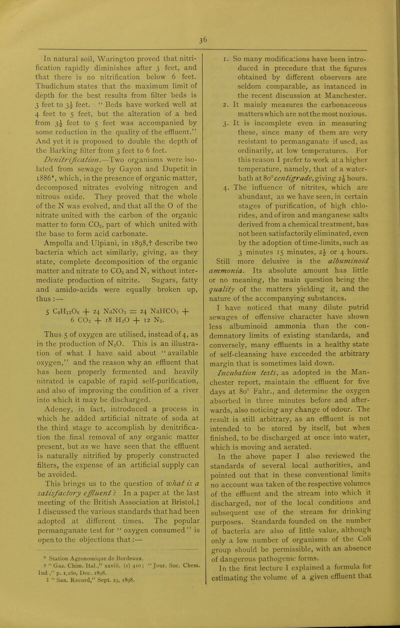 3(' In natural soil, Warington proved that nitri- fication rapidly diminishes after 3 feet, and that there is no nitrification below 6 feet. Thudichum states that the maximum limit of depth for the best results from filter beds is 3 feet to feet.  Beds have worked well at 4 feet to 5 feet, but the alteration of a bed from 3^ feet to 5 feet was accompanied by some reduction in the quality of the cfRuent. And yet it is proposed to double the depth of the Barking filter from 3 feet to 6 feet. Dciiitrificatioii.—Two organisms were iso- lated from sewage by Gayon and Dupetit in l886*, which, in the presence of organic matter, decomposed nitrates evolving nitrogen and nitrous oxide. They proved that the whole of the N was evolved, and that all the 0 of the nitrate united with the carbon of the organic matter to form CO2, part of which united with the base to form acid carbonate. Ampolla and Ulpiani, in 1898,t describe two bacteria which act similarly, giving, as they state, complete decomposition of the organic matter and nitrate to CO. and N, without inter- mediate production of nitrite. Sugars, fatty and amido-acids were equally broken up, thus :— S CoHisOe + 24 NaNOa = 24 NaHCO;, + 6 CO2 + 18 H3O -f 12 N2. Thus 5 of oxygen are utilised, instead of 4, as in the production of NjO. This is an illustra- tion of what I have said about available oxygen, and the reason why an effluent that has been properly fermented and heavily nitrated is capable of rapid self-purification, and also of improving the condition of a river into which it may be discharged. Adeney, in fact, introduced a process in which he added artificial nitrate of soda at the third stage to accomplish by denitrifica- tion the final removal of any organic matter present, but as we have seen that the efiiuent is naturally nitrified by properly constructed filters, the expense of an artificial supply can be avoided. This brings us to the question of what is a satisfactory effluent ? In a paper at the last meeting of the British Association at Bristol,J I discussed the various standards that had been adopted at different times. The popular permanganate test for  oxygen consumed is open to the objections that:— * Station Asronomiciue de liordc.iux. +  Gaz. Chim. Ital., xxviii. (i) 4:0; Jour. Soc. Chcra. Ind , p. 1,160, Dec. 1898. t  ban. Record, Sept. 2j, 1898. 1. So many modifications have been intro- duced in precedure that the figures obtained by different observers are seldom comparable, as instanced in the recent discussion at Manchester. 2. It mainly measures the carbonaceous matters which are not the most noxious. 3. It is incomplete even in measuring these, since many of them are very resistant to permanganate if used, as ordinarily, at low temperatures. For this reason I prefer to work at a higher temperature, namely, that of a water- bath at centigrade, giving 2\ hours. 4. The influence of nitrites, which are abundant, as we have seen, in certain stages of purification, of high chlo- rides, and of iron and manganese salts derived from a chemical treatment, has not been satisfactorily eliminated, even by the adoption of time-limits, such as 3 minutes 15 minutes, zh or 4 hours. Still more delusive is the albuminoid ammonia. Its absolute amount has little or no meaning, the main question being the quality of the matters yielding it, and the nature of the accompanying substances. I have noticed that many dilute putrid sewages of offensive character have shown less albuminoid ammonia than the con- demnatory limits of existing standards, and conversely, many effluents in a healthy state of self-cleansing have exceeded the arbitrary margin that is sometimes laid down. Incubation tests, as adopted in the Man- chester report, maintain the effluent for five days at 80° Fahr., and determine the o.xj'gen absorbed in three minutes before and after- wards, also noticing any change of odour. The result is still arbitrary, as an effluent is not intended to be stored by itself, but when finished, to be discharged at once into water, which is moving and aerated. In the above paper I also reviewed the standards of several local authorities, and pointed out that in these conventional limits no account was taken of the respective volumes of the effluent and the stream into which it discharged, nor of the local conditions and subsequent use of the stream for drinking purposes. Standards founded on the number of bacteria are also of little value, although only a low number of organisms of the Coli group should be permissible, with an absence of dangerous pathogenic forms. In the first lecture 1 explained a formula for estimating the volume of a given effluent that