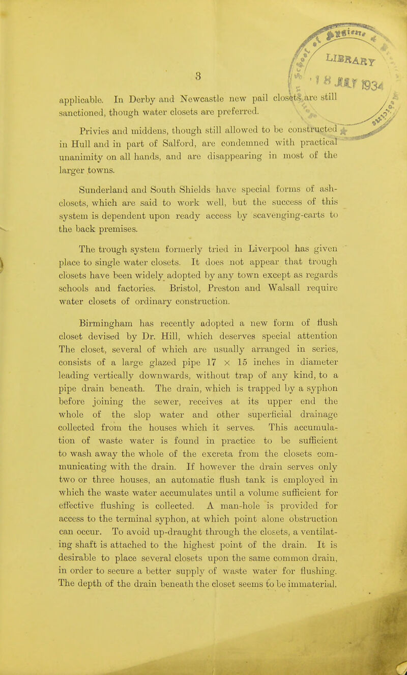 / 2^ 3 N*^ I I ^ I tipplicable. In Derby and Newcastle new pail closUS.are still sanctioned, though water closets ai-e preferred. Privies and middens, though still allowed to be constructed in Hull and in part of Salford, are condemned with practical unanimity on all hands, and are disappearing in most of the larger towns. Sunderland and South Shields have special forms of ash- closets, which are said to work well, but the success of this system is dependent upon ready access by scavenging-carts to the back premises. The trough system formerly tried in Liverpool has given place to single water closets. It does not appear that trough closets have been widely adopted by any town except as regards schools and factories. Bristol, Preston and Walsall require water closets of ordinary construction. Birmingham has recently adopted a new form of Hush closet devised by Dr. Hill, which deserves special attention The closet, several of which are usually arranged in series, consists of a large glazed pipe 17 x 15 inches in diameter leading vertically downwards, without trap of any kind, to a pipe drain beneath. The drain, which is trapped by a syphon before joining the sewer, receives at its upper end the whole of the slop water and other superficial drainage collected from the houses which it serves. This accumula- tion of waste water is found in practice to be sufficient to wash away the whole of the excreta from the closets com- municating with the drain. If however the drain serves only two or three houses, an automatic flush tank is employed in which the waste water accumulates until a volume sufficient for eflective flushing is collected. A man-hole is provided for access to the terminal syphon, at which point alone obstruction can occur. To avoid up-draught through the closets, a ventilat- ing shaft is attached to the highest point of the drain. It is desirable to place several closets upon the same common drain, in order to secure a better supply of waste water for flushing. The depth of the drain beneath the closet seems to be immaterial.