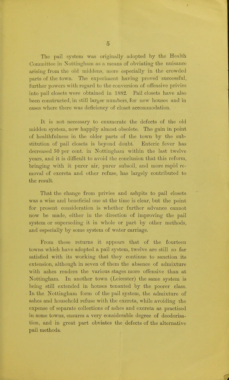 The pail system was originally adopted by the Health Committee in Nottingham as a means of obviating the nuisance ai'ising from the old middens, more especially in the crowded pai'ts of the town. The experiment having proved successful, further powers with regard to the conversion of oifensive privies into pail closets were obtained in 1882. Pail closets have also been constructed, in still larger numbers, for new houses and in cases where there was deficiency of closet accommodation. It is not necessary to enumerate the defects of the old midden system, now happily almost obsolete. The gain in point of healthfulness in the older parts of the town by the sub- stitution of pail closets is beyond doubt. Enteric fever has decreased 50 per cent, in Nottingham within the last twelve years, and it is difficult to avoid the conclusion that this reform, bringing with it purer air, purer subsoil, and more rapid re- moval of excreta and other refuse, has largely contributed to the result. That the change from privies and ashpits to pail closets was a wise and beneficial one at the time is clear, but the point for present consideration is whether further advance cannot now be made, either in the direction of improving the pail system or superseding it in whole or part by other methods, and especially by some system of water carriage. From these returns it appears that of the fourteen towns which have adopted a pail system, twelve are still so far satisfied with its working that they continue to sanction its extension, although in seven of them the absence of admixture with ashes renders the various stages more offensive than at Nottingham. In another town (Leicester) the same system is being still extended in houses tenanted by the poorer class. In the Nottingham form of the pail system, the admixture of ashes and household refuse with the excreta, while avoidino- the expense of separate collections of ashes and excreta as practised in some towns, ensures a very considerable degree of deodorisa- tion, and in great part obviates the defects of the alternative pail methods.