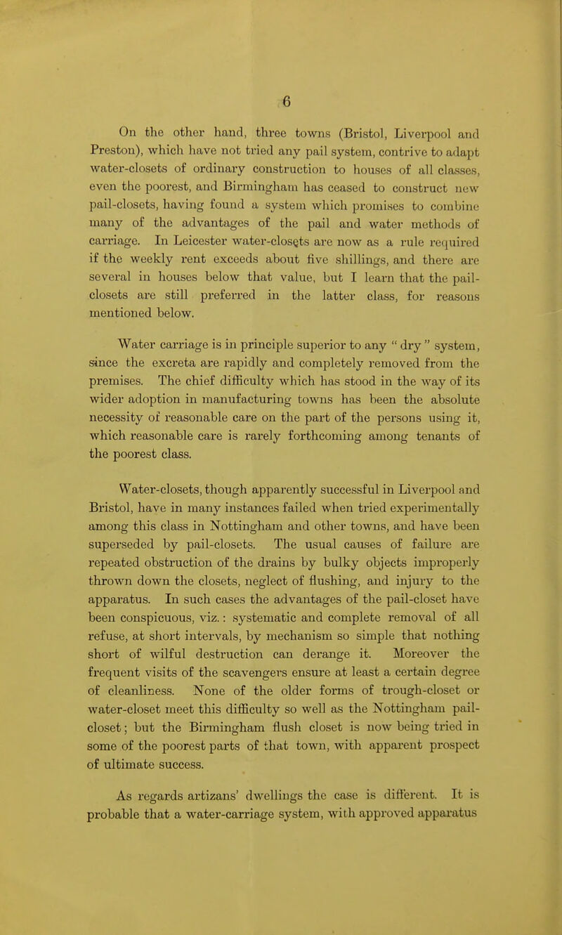 On the other hand, three towns (Bristol, Liverpool and Preston), which have not tried any pail system, contrive to adapt water-closets of ordinary construction to houses of all classes, even the poorest, and Birmingham has ceased to construct new pail-closets, having found a system which promises to combine many of the advantages of the pail and water methods of carriage. In Leicester water-closets are now as a rule required if the weekly rent exceeds about five shillings, and there are several in houses below that value, but I learn that the pail- closets are still preferred in the latter class, for reasons mentioned below. Water carriage is in principle superior to any  dry  system, since the excreta are rapidly and completely removed from the premises. The chief difficulty which has stood in the way of its wider adoption in manufacturing towns has been the absolute necessity of reasonable care on the part of the persons using it, which reasonable care is rarely forthcoming among tenants of the poorest class. Water-closets, though apparently successful in Liverpool and Bristol, have in many instances failed when tried experimentally among this class in Nottingham and other towns, and have been superseded by pail-closets. The usual causes of failure are repeated obstruction of the drains by bulky objects improperly thrown down the closets, neglect of flushing, and injury to the apparatus. In such cases the advantages of the pail-closet have been conspicuous, viz.: systematic and complete removal of all refuse, at short intervals, by mechanism so simple that notliing short of wilful destruction can derange it. Moreover the frequent visits of the scavengers ensure at least a certain degree of cleanliness. None of the older forms of trough-closet or water-closet meet this difficulty so well as the Nottingham pail- closet ; but the Birmingham flush closet is now being tried in some of the poorest parts of that town, with apparent prospect of ultimate success. As regards artizans' dwellings the case is different. It is probable that a water-carriage system, with approved apparatus