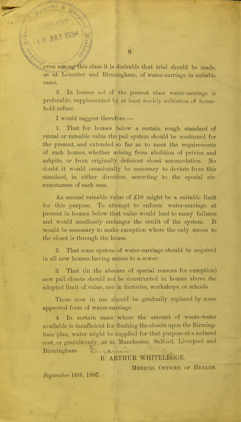 - even among tliis class it is desirable that trial should be made, as at Leicester and Birmingham, of water-carriage in suitable cases. 3. In liouses not of the poorest class watei--carriage is preferable, supplemented by at least weekly collection of liouse- hold refuse. I would suggest therefore :— 1. That for houses below a certain rough standard of rental or rateable value the pail system should be continued for the present, and extended so far as to meet the requirements of such houses, whether arising from abolition of privies and ashpits, or from originally deficient closet accomodation. No doubt it would occasionally be necessary to deviate from this standard, in either direction, according to the special cir- cumstances of each case. An annual rateable value of £10 might be a suitable limit for this purpose. To attempt to enforce water-carriage at present in houses below that value would lead to many failures and would needlessly endanger the credit of the system. It would be necessary to make exception where the only access to the closet is through the house. 2. That some system of water-carriage should be required in all new houses-having access to a sewer. 3. That (in the absence of special reasons for exception) new pail closets should not be constructed in houses above the adopted limit of value, nor in factories, workshops, or schools. Those now in use should be gradually replaced by some approved form of water-carriage. 4. In certain cases where the amount of waste-water available is insufficient for flushing the closets upon the Birming- ham plan, water might be supplied for that purpose at a reduced cost, or gratuitously, as at Manchester, Salford, Liverpool and Birmingham. ^L... ^^a^^^^^ B: ARTHUR WHITELEGGE, Medical Officer of Health. September IGth, 1887.