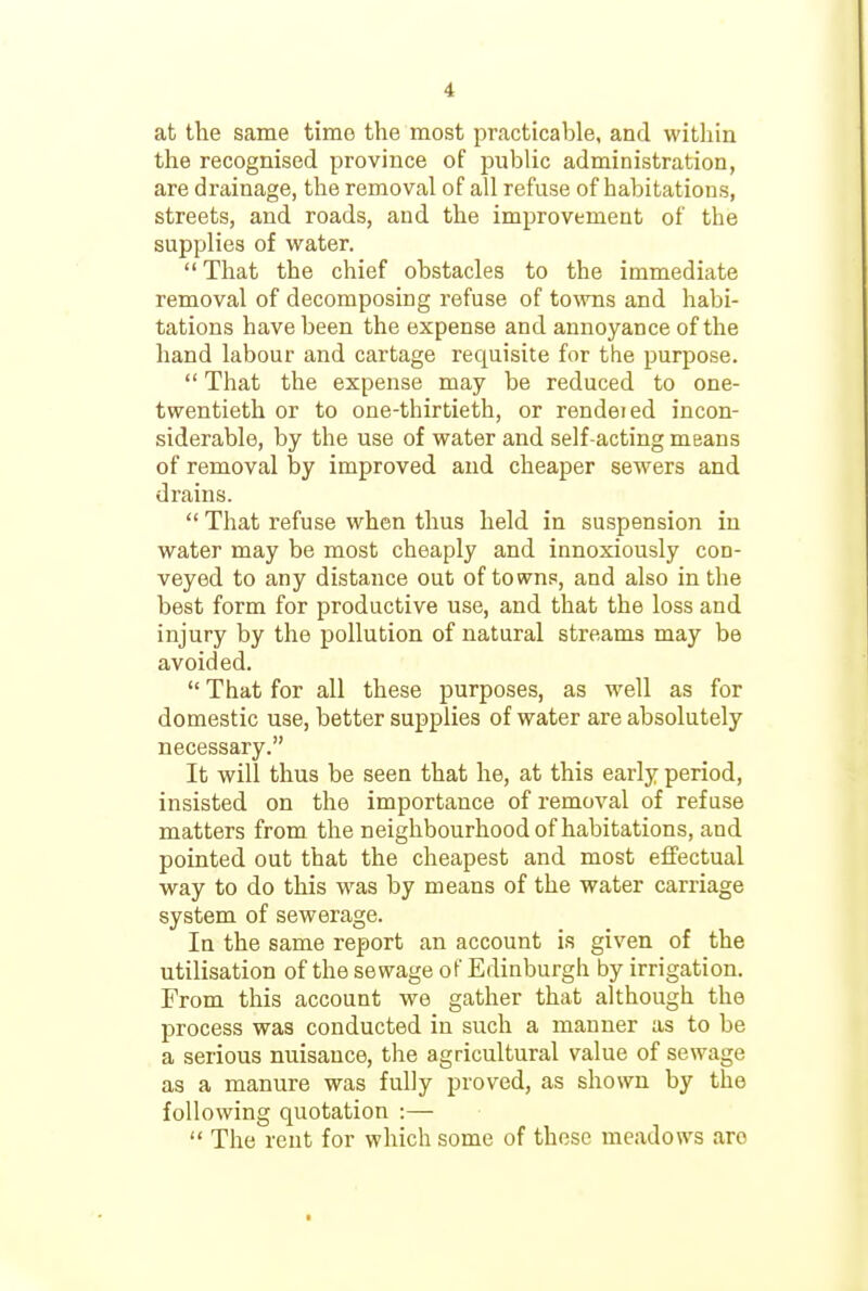 at the same time the most practicable, and within the recognised province of public administration, are drainage, the removal of all refuse of habitations, streets, and roads, and the improvement of the supplies of water.  That the chief obstacles to the immediate removal of decomposing refuse of towns and habi- tations have been the expense and annoyance of the hand labour and cartage requisite for the purpose.  That the expense may be reduced to one- twentieth or to one-thirtieth, or rendeied incon- siderable, by the use of water and self-acting means of removal by improved and cheaper sewers and drains.  That refuse when thus held in suspension in water may be most cheaply and innoxiously con- veyed to any distance out of towns, and also in the best form for productive use, and that the loss and injury by the pollution of natural streams may be avoided.  That for all these purposes, as M'ell as for domestic use, better supplies of water are absolutely necessary. It will thus be seen that he, at this early period, insisted on the importance of removal of refuse matters from the neighbourhood of habitations, and pointed out that the cheapest and most effectual way to do this was by means of the water carriage system of sewerage. In the same report an account is given of the utilisation of the sewage of Edinburgh by irrigation. From this account we gather that although the process was conducted in such a manner as to be a serious nuisance, the agricultural value of sewage as a manure was fully proved, as shown by the following quotation :—  The rent for which some of these meadows are