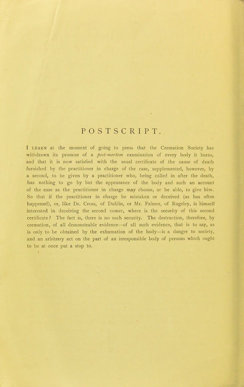 POSTSCRIPT. I LEARN at the moment of going to press that the Cremation Society has withdrawn its promise of a post-mortem examination of every body it burns, and that it is now satisfied with the usual certificate of the cause of death furnished by the practitioner in charge of the case, supplemented, however, by a second, to be given by a practitioner who, being called in after the death, has nothing to go by but the appearance of the body and such an account of the case as the practitioner in charge may clioose, or be able, to give him. So that if the practitioner in charge be mistaken or deceived (as has often happened), or, like Dr. Cross, of Dublin, or Mr. Palmer, of Rugeley, is himself interested in deceiving the second comer, where is the security of this second certificate ? The fact is, there is no such security. The destruction, therefore, by cremation, of all demonstrable evidence—of all such evidence, that is to say, as is only to be obtained by the exhumation of the body—is a danger to society, and an arbitrary act on the part of an irresponsible body of persons which ought to be at once put a stop to.