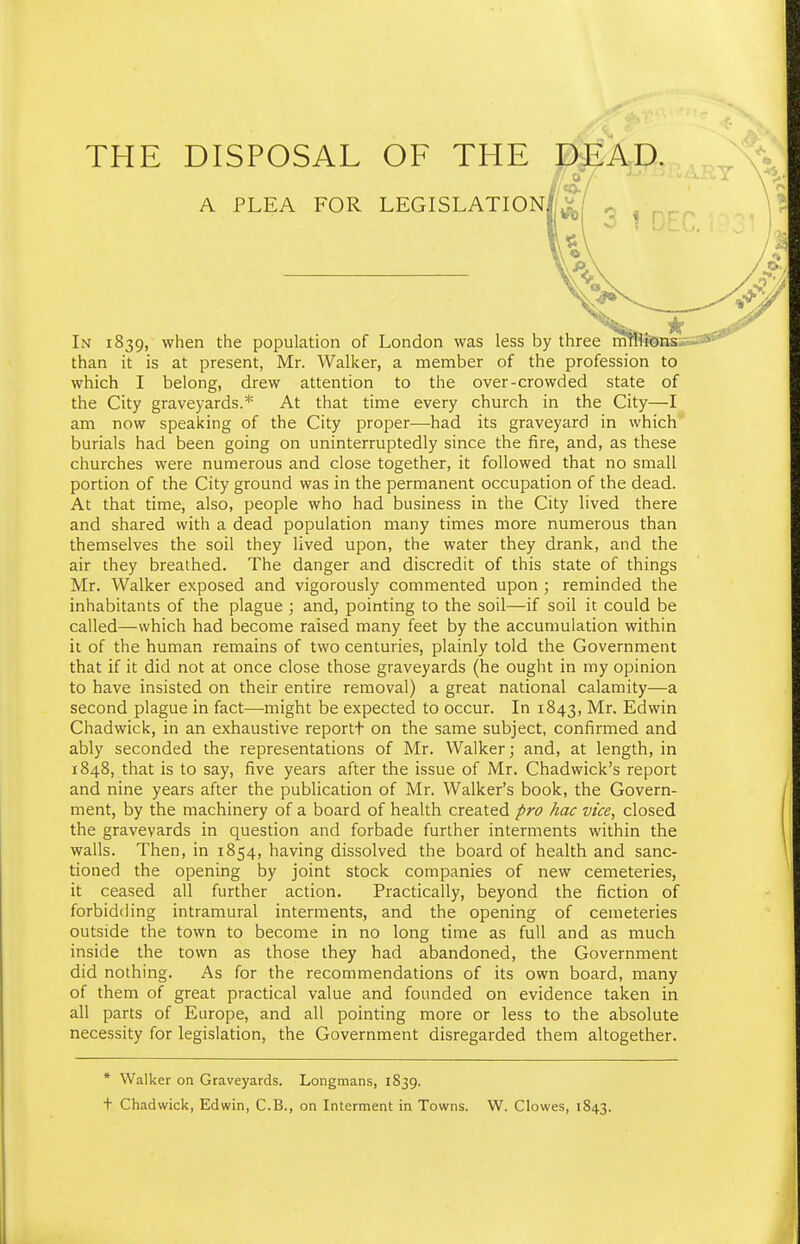 THE DISPOSAL OF THE DEAP. , In 1839, when the population of London was less by three mrafeiH than it is at present, Mr. Walker, a member of the profession to which I belong, drew attention to the over-crowded state of the City graveyards.* At that time every church in the City—I am now speaking of the City proper—had its graveyard in which burials had been going on uninterruptedly since the fire, and, as these churches were numerous and close together, it followed that no small portion of the City ground was in the permanent occupation of the dead. At that time, also, people who had business in the City lived there and shared with a dead population many times more numerous than themselves the soil they lived upon, the water they drank, and the air they breathed. The danger and discredit of this state of things Mr. Walker exposed and vigorously commented upon ; reminded the inhabitants of the plague ; and, pointing to the soil—if soil it could be called—which had become raised many feet by the accumulation within it of the human remains of two centuries, plainly told the Government that if it did not at once close those graveyards (he ought in my opinion to have insisted on their entire removal) a great national calamity—a second plague in fact—-might be expected to occur. In 1843, Mr, Edwin Chadwick, in an exhaustive reportt on the same subject, confirmed and ably seconded the representations of Mr. Walker; and, at length, in 1848, that is to say, five years after the issue of Mr. Chadwick's report and nine years after the publication of Mr. Walker's book, the Govern- ment, by the machinery of a board of health created pro hac vice, closed the graveyards in question and forbade further interments within the walls. Then, in 1854, having dissolved the board of health and sanc- tioned the opening by joint stock companies of new cemeteries, it ceased all further action. Practically, beyond the fiction of forbidding intramural interments, and the opening of cemeteries outside the town to become in no long time as full and as much inside the town as those they had abandoned, the Government did nothing. As for the recommendations of its own board, many of them of great practical value and founded on evidence taken in all parts of Europe, and all pointing more or less to the absolute necessity for legislation, the Government disregarded them altogether. * Walker on Graveyards. Longmans, 1839. t Chadwick, Edwin, C.B., on Interment in Towns. W. Clowes, 1843. A PLEA FOR LEGISLATION.