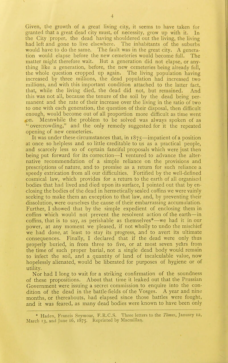 s 4 Given, tlie growth of a great living city, it seems to have taken for granted that a great dead city must, of necessity, grow up with it. In the City proper, the dead having shouldered out the living, the living had left and gone to live elsewhere. The inhabitants of the suburbs would have to do the same. The fault was in the great city. A genera- tion would elapse before the new cemeteries would become full. The matter might therefore wait. But a generation did not elapse, or any- thing like a generation, before, the new cemeteries being already full, the whole question cropped up again. The living population having increased by three millions, the dead population had increased two millions, and with this important condition attached to the latter fact, that, while the living died, the dead did not, but remained. And this was not all, because the tenure of the soil by the dead being per- manent and the rate of their increase over the living in the ratio of two to one with each generation, the question of their disposal, then difficult enough, would become out of all proportion more difficult as time went (On. Meanwhile the problem to be solved was always spoken of as  overcrowding, and the only remedy suggested for it the repeated opening of new cemeteries. It was under these circumstances that, in 1875—impatient of a position at once so helpless and so little creditable to us as a practical people, and scarcely less so of certain fanciful proposals which were just then being put forward for its correction—I ventured to advance the alter- native recommendation of a simple reliance on the provisions and prescriptions of nature, and to promise as a return for such reliance a speedy extrication from all our difficulties. Fortified by the well-defined cosmical law, which provides for a return to the earth of all organised bodies that had lived and died upon its surface, I pointed out that by en- closing the bodies of the dead in hermetically sealed coffins we were vainly seeking to make them an exception to that law, and, by preventing their dissolution, were ourselves the cause of their embarrassing accumulation. Further, I showed that by the simple expedient of enclosing them in coffins which would not prevent the resolvent action of the earth—in coffins, that is to say, as perishable as themselves*—-we had it in our power, at any moment we pleased, if not wholly to undo the mischief we had done, at least to stay its progress, and to avert its ultimate consequences. Finally, I declared that if the dead were only thus properly buried, in from three to five, or at most seven years from the time of such proper burial, not a single dead body would remain to infect the soil, and a quantity of land of incalculable value, now hopelessly alienated, would be liberated for purposes of hygiene or of utility. Nor had I long to wait for a striking confirmation of the soundness of these propositions. About that time it leaked out that the Prussian Government were issuing a secret commission to enquire into the con- dition of the dead in the battle-fields of the Vosges. A year and nine months, or thereabouts, had elapsed since those battles were fought, and it was feared, as many dead bodies were known to have been only * Haden, Francis Seymour, F.R.C.S. Three letters to the Times, January 12, March 13, and June 16, 1875. Reprinted by Macmillan.