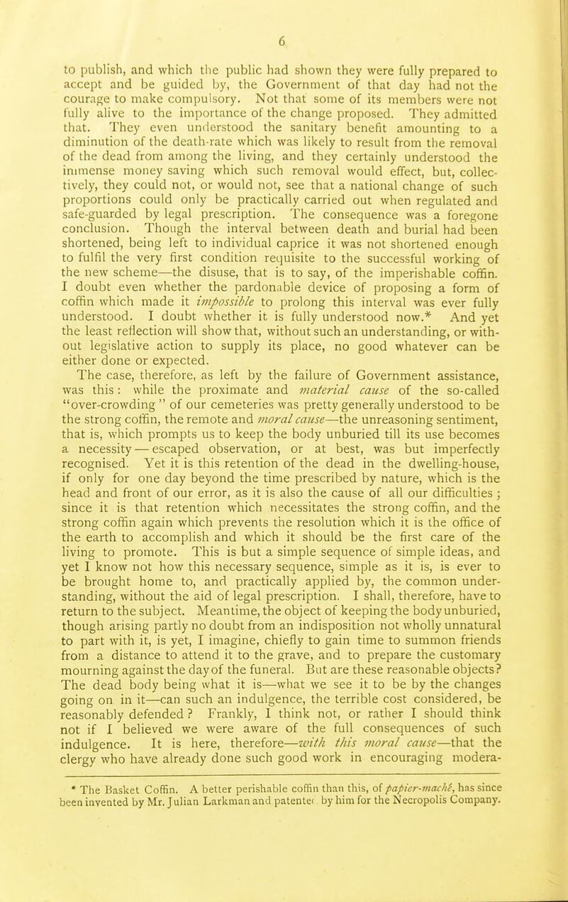 to publish, and which tiie pubhc had shown they were fully prepared to accept and be guided by, the Government of that day had not the courage to make compulsory. Not that some of its members were not fully alive to the importance of the change proposed. They admitted that. They even umlerstood the sanitary benefit amounting to a diminution of the death-rate which was likely to result from the removal of the dead from among the living, and they certainly understood the immense money saving which such removal would effect, but, collec- tively, they could not, or would not, see that a national change of such proportions could only be practically carried out when regulated and safe-guarded by legal prescription. The consequence was a foregone conclusion. Though the interval between death and burial had been shortened, being left to individual caprice it was not shortened enough to fulfil the very first condition requisite to the successful working of the new scheme—the disuse, that is to say, of the imperishable coffin. I doubt even whether the pardonable device of proposing a form of coffin which made it impossible to prolong this interval was ever fully understood. I doubt whether it is fully understood now.* And yet the least reflection will show that, without such an understanding, or with- out legislative action to supply its place, no good whatever can be either done or expected. The case, therefore, as left by the failure of Government assistance, was this: while the proximate and material cause of the so-called over-crowding  of our cemeteries was pretty generally understood to be the strong coffin, the remote and Jiwral cause—the unreasoning sentiment, that is, which prompts us to keep the body unburied till its use becomes a necessity — escaped observation, or at best, was but imperfectly recognised. Yet it is this retention of the dead in the dwelling-house, if only for one day beyond the time prescribed by nature, which is the head and front of our error, as it is also the cause of all our difficulties ; since it is that retention which necessitates the strong coffin, and the strong coffin again which prevents the resolution which it is the office of the earth to accomplish and which it should be the first care of the living to promote. This is but a simple sequence of simple ideas, and yet I know not how this necessary sequence, simple as it is, is ever to be brought home to, and practically applied by, the common under- standing, without the aid of legal prescription. I shall, therefore, have to return to the subject. Meantime, the object of keeping the body unburied, though arising partly no doubt from an indisposition not wholly unnatural to part with it, is yet, I imagine, chiefly to gain time to summon friends from a distance to attend it to the grave, and to prepare the customary mourning against the day of the funeral. But are these reasonable objects? The dead body being what it is—what we see it to be by the changes going on in it—can such an indulgence, the terrible cost considered, be reasonably defended ? Frankly, I think not, or rather I should think not if I believed we were aware of the full consequences of such indulgence. It is here, therefore—with this moral cause—that the clergy who have already done such good work in encouraging modera- • The Basket Coffin. A better perishable coffin than this, oi papicr-macli(-, has since beea invented by Mr. Julian Larkman and patentei by him for the Necropolis Company.