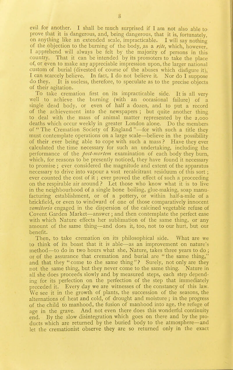 evil for another. I shall be much surprised if I am not also able to prove that it is dangerous, and, being dangerous, that it is, fortunately, on anything like an extended scale, impracticable. I will say nothing of the objection to the burning of the body, as a rite, which, however, I apprehend will always be felt by the majority of persons in this country. That it can be intended by its promoters to take the place of, or even to make any appreciable impression upon, the larger national custom of burial (divested of course of the abuses which disfigure it), I can scarcely believe. In fact, I do not believe it. Nor do I suppose do they. It is useless, therefore, to speculate as to the precise objects of their agitation. To take cremation first on its impracticable side. It is all very well to achieve the burning (with an occasional failure) of a single dead body, or even of half a dozen, and to put a record of the achievement into the newspapers ; but quite another thing to deal with the mass of animal matter represented by the 2,000 deaths which occur weekly in greater London alone. Do the members of  The Cremation Society of England —for with such a title they must contemplate operations on a large scale—believe in the possibility of their ever being able to cope with such a mass ? Have they ever calculated the time necessary for such an undertaking, including the performance of the post-mortem examination of each body they burn, which, for reasons to be presently noticed, they have found it necessary to promise ; ever considered the magnitude and extent of the apparatus necessary to drive into vapour a vast recalcitrant residuum of this sort ; ever counted the cost of it; ever proved the effect of such a proceeding on the respirable air around ? Let those who know what it is to live in the neighbourhood of a single bone boiling, glue-making, soap manu- facturing establishment, or of a pottery, or within half-a-mile of a brickfield, or even to windward of one of those comparatively innocent vomitoria engaged in the dispersion of the calcined vegetable refuse of Covent Garden Market—answer; and then contemplate the perfect ease with which Nature effects her sublimation of the same thing, or any amount of the same thing—and does it, too, not to our hurt, but our benefit. Then, to take cremation on its philosophical side. What are we to think of its boast that it is able—as an improvement on nature's method—to do in two hours what she. Nature, takes three years to do; or of the assurance that cremation and burial are the same thing, and that they  come to the same thing ? Surely, not only are they not the same thing, but they never come to the same thing. Nature in all she does proceeds slowly and by measured steps, each step depend- ing for its perfection on the perfection of the step that immediately preceded it. Every day we are witnesses of the constancy of this law. We see it in the growth of plants, the succession of the seasons, the alternations of heat and cold, of drought and moisture ; in the progress of the child to manhood, the fusion of manhood into age, the refuge of age in the grave. And not even there does this wonderful continuity end. By the slow disintegration which goes on there and by the pro- ducts which are returned by the buried body to the atmosphere—and let the cremationist observe they are so returned only in the exact