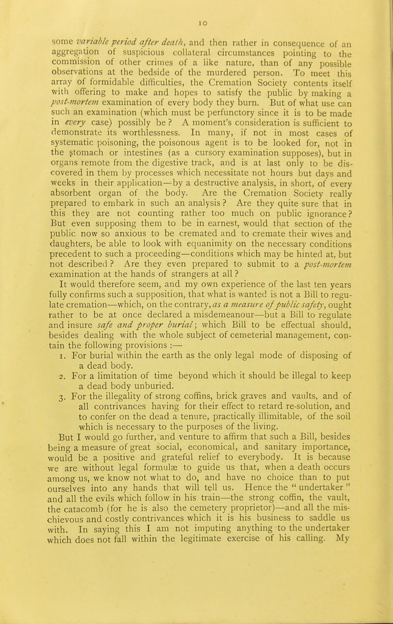 lO some variable period after deaih, and then rather in consequence of an aggregation of suspicious collateral circumstances pointing to the commission of other crimes of a like nature, than of any possible observations at the bedside of the murdered person. To meet this array of formidable difficulties, the Cremation Society contents itself witii offering to make and hopes to satisfy the public by making a post-mortem examination of every body they burn. But of what use can sucli an examination (which must be perfunctory since it is to be made in every case) possibly be ? A moment's consideration is sufficient to demonstrate its worthlessness. In many, if not in most cases of systematic poisoning, the poisonous agent is to be looked for, not in the gtomach or intestines (as a cursory examination supposes), but in organs remote from the digestive track, and is at last only to be dis- covered in them by processes which necessitate not hours but days and weeks in their application—by a destructive analysis, in short, of every absorbent organ of the body. Are the Cremation Society really prepared to embark in such an analysis ? Are they quite sure that in this they are not counting rather too much on public ignorance? But even supposing them to be in earnest, would that section of the public now so anxious to be cremated and to cremate their wives and daughters, be able to look with equanimity on the necessary conditions precedent to such a proceeding—conditions which may be hinted at, but not described ? Are they even prepared to submit to a post-mortem examination at the hands of strangers at all ? It would therefore seem, and my own experience of the last ten years fully confirms such a supposition, that what is wanted is not a Bill to regu- late cremation—which, on the contrary, a measure of public safety, ought rather to be at once declared a misdemeanour—but a Bill to regulate and insure safe and proper burial; which Bill to be effectual should, besides dealing with the whole subject of cemeterial management, con- tain the following provisions :— 1. For burial within the earth as the only legal mode of disposing of a dead body. 2. For a limitation of time beyond which it should be illegal to keep a dead body unburied. 3. For the illegality of strong cofiins, brick graves and vaults, and of all contrivances having for their effect to retard re-solution, and to confer on the dead a tenure, practically illimitable, of the soil which is necessary to the purposes of the living. But I would go further, and venture to affirm that such a Bill, besides being a measure of great social, economical, and sanitary importance, would be a positive and grateful relief to everybody. It is because we are without legal formulas to guide us that, when a death occurs among us, we know not what to do, and have no choice than to put ourselves into any hands that will tell us. Hence the  undertaker  and all the evils which follow in his train—the strong cofl5n, the vault, the catacomb (for he is also the cemetery proprietor)—and all the mis- chievous and costly contrivances which it is his business to saddle us with. In saying this I am not imputing anything to the undertaker which does not fall within the legitimate exercise of his calling. My