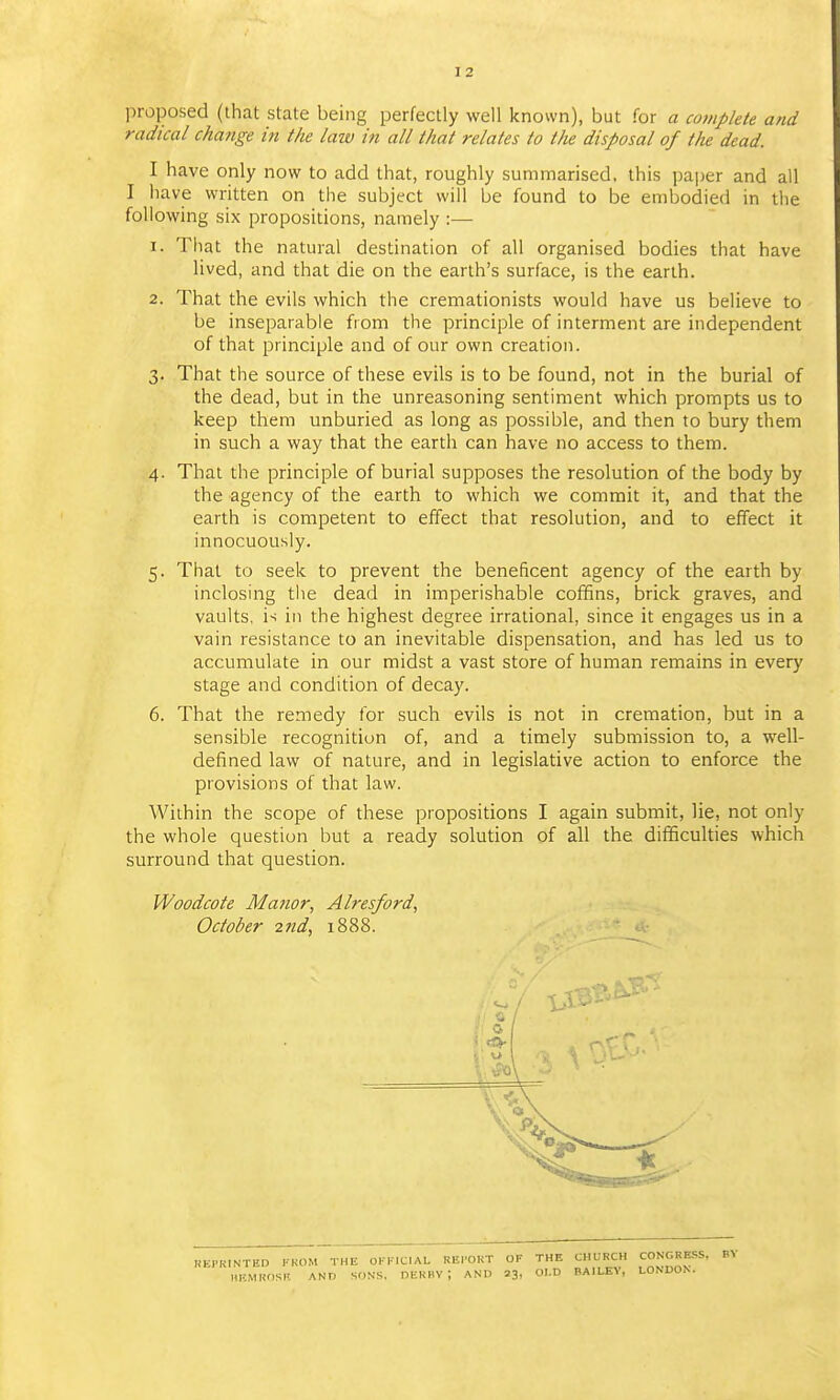 proposed (that state being perfectly well known), but for a complete and radical change in the law in all that relates to the disposal of the dead. I have only now to add that, roughly summarised, this pai)er and all I have written on the subject will be found to be embodied in the following six propositions, namely :— 1. That the natural destination of all organised bodies that have lived, and that die on the earth's surface, is the earth. 2. That the evils which the cremationists would have us believe to be inseparable from the principle of interment are independent of that principle and of our own creation. 3. That the source of these evils is to be found, not in the burial of the dead, but in the unreasoning sentiment which prompts us to keep them unburied as long as possible, and then to bury them in such a way that the earth can have no access to them. 4. That the principle of burial supposes the resolution of the body by the agency of the earth to which we commit it, and that the earth is competent to effect that resolution, and to effect it innocuously. 5. That to seek to prevent the beneficent agency of the earth by inclosing the dead in imperishable coffins, brick graves, and vaults, is in the highest degree irrational, since it engages us in a vain resistance to an inevitable dispensation, and has led us to accumulate in our midst a vast store of human remains in every stage and condition of decay. 6. That the remedy for such evils is not in cremation, but in a sensible recognition of, and a timely submission to, a well- defined law of nature, and in legislative action to enforce the provisions of that law. Within the scope of these propositions I again submit, lie, not only the whole question but a ready solution of all the difficulties which surround that question. Woodcote Manor, Alresford, October 2nd, 1888. BV