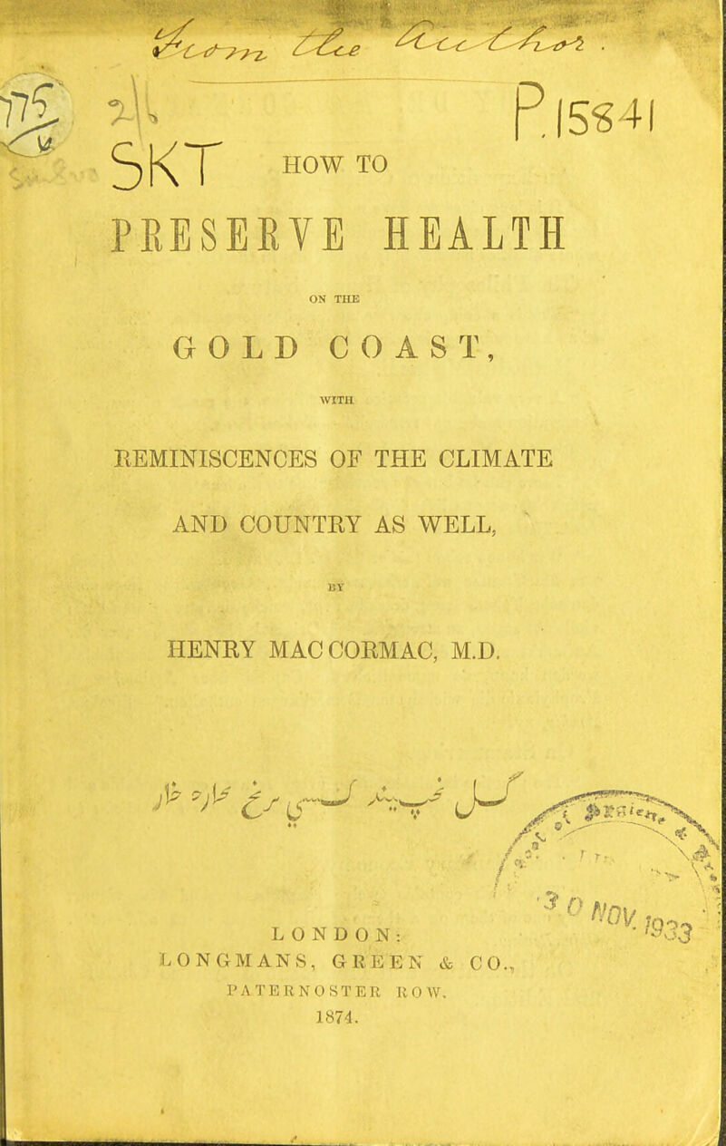 ^1'^ P,(5S4( Cj[<('J' HOW TO PEESEEVE HEALTH ON THE GOLD COAST, WITH KEMINISCENCES OF THE CLIMATE AND COUNTEY AS WELL, HENRY MACCOEMAC, M.D. LONDON: LONGMANS, GREEN & CO. PATERNOSTER ROW. 1874. '3' ( \